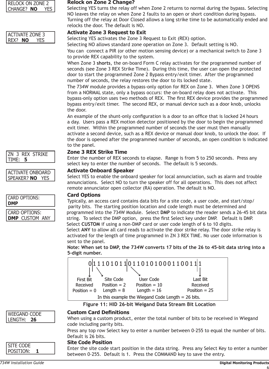 734W Installation Guide   Digital Monitoring Products6RELOCK ON ZONE 2CHANGE?  NO      YES  Relock on Zone 2 Change? Selecting YES turns the relay off when Zone 2 returns to normal during the bypass. Selecting    NO leaves the relay on when Zone 2 faults to an open or short condition during bypass.    Turning off the relay at Door Closed allows a long strike time to be automatically ended and    relocks the door. The default is NO.  ACTIVATE ZONE 3REX?  NO YES Activate Zone 3 Request to Exit  Selecting YES activates the Zone 3 Request to Exit (REX) option.    Selecting NO allows standard zone operation on Zone 3.  Default setting is NO.   You can  connect a PIR (or other motion sensing device) or a mechanical switch to Zone 3    to provide REX capability to the system.    When Zone 3 shorts, the on-board Form C relay activates for the programmed number of    seconds (see Zone 3 REX Strike Time).  During this time, the user can open the protected    door to start the programmed Zone 2 Bypass entry/exit timer.  After the programmed     number of seconds, the relay restores the door to its locked state.  The 734W module provides a bypass-only option for REX on Zone 3.  When Zone 3 OPENS    from a NORMAL state, only a bypass occurs: the on-board relay does not activate.  This    bypass-only option uses two methods of REX.  The rst REX device provides the programmed    bypass entry/exit timer.  The second REX, or manual device such as a door knob, unlocks    the door.    An example of the shunt-only conguration is a door to an ofce that is locked 24 hours    a day.  Users pass a REX motion detector positioned by the door to begin the programmed    exit timer.  Within the programmed number of seconds the user must then manually      activate a second device, such as a REX device or manual door knob, to unlock the door.  If    the door is opened after the programmed number of seconds, an open condition is indicated    to the panel. ZN  3  REX  STRIKETIME:   5  Zone 3 REX Strike Time Enter the number of REX seconds to elapse.  Range is from 5 to 250 seconds.  Press any    select key to enter the number of seconds.  The default is 5 seconds. ACTIVATE ONBOARDSPEAKER? NO    YES  Activate Onboard Speaker Select YES to enable the onboard speaker for local annunciation, such as alarm and trouble    annunciations.  Select NO to turn the speaker off for all operations.  This does not affect    remote annunciator open collector (RA) operation. The default is NO.    Card Options Typically, an access card contains data bits for a site code, a user code, and start/stop/    parity bits.  The starting position location and code length must be determined and programmed into the 734W Module.  Select DMP to indicate the reader sends a 26-45 bit data string.  To select the DMP option,  press the rst Select key under DMP.   Default is DMP.Select CUSTOM if using a non-DMP card or user code length of 6 to 10 digits. Select ANY to allow all card reads to activate the door strike relay. The door strike relay is   activated for the length of time programmed in ZN 3 REX TIME. No user code information is   sent to the panel. Note: When set to DMP, the 734W converts 17 bits of the 26 to 45-bit data string into a    5-digit number.   WIEGAND CODELENGTH:   26 CustomCardDenitions When using a custom product, enter the total number of bits to be received in Wiegand    code including parity bits.    Press any top row Select key to enter a number between 0-255 to equal the number of bits.     Default is 26 bits. Site Code Position Enter the site code start position in the data string.  Press any Select Key to enter a number    between 0-255.  Default is 1.  Press the COMMAND key to save the entry.SITE CODEPOSITION:    1CARD OPTIONS:DMPCARD OPTIONS:DMP   CUSTOM  ANY01110101101101010001100111First BitReceivedPosition = 0Site CodePosition = 2Length = 8User CodePosition = 10Length = 16Last BitReceivedPosition = 25In this example the Wiegand Code Length = 26 bits.Figure 11: HID 26-bit Weigand Data Stream Bit Location
