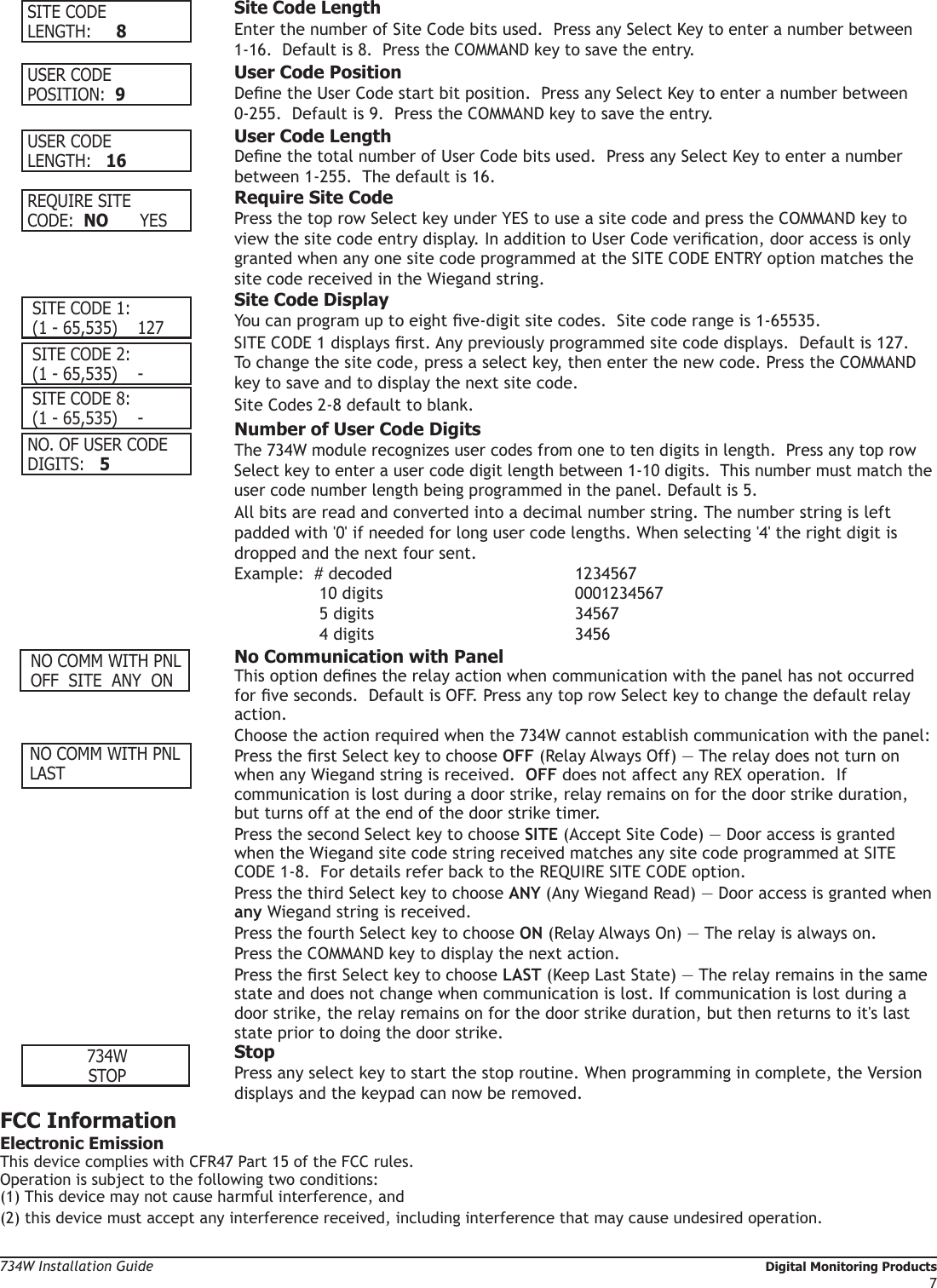 734W Installation Guide   Digital Monitoring Products7SITE CODELENGTH:     8 Site Code Length Enter the number of Site Code bits used.  Press any Select Key to enter a number between    1-16.  Default is 8.  Press the COMMAND key to save the entry.USER CODEPOSITION:  9  User Code Position Dene the User Code start bit position.  Press any Select Key to enter a number between    0-255.  Default is 9.  Press the COMMAND key to save the entry.USER CODELENGTH:   16  User Code Length Dene the total number of User Code bits used.  Press any Select Key to enter a number    between 1-255.  The default is 16.REQUIRE SITECODE:   NO      YES  Require Site Code Press the top row Select key under YES to use a site code and press the COMMAND key to    view the site code entry display. In addition to User Code verication, door access is only    granted when any one site code programmed at the SITE CODE ENTRY option matches the    site code received in the Wiegand string.  Site Code Display You can program up to eight ve-digit site codes.  Site code range is 1-65535.    SITE CODE 1 displays rst. Any previously programmed site code displays.  Default is 127.     To change the site code, press a select key, then enter the new code. Press the COMMAND    key to save and to display the next site code.  Site Codes 2-8 default to blank. NO. OF USER CODEDIGITS:    5  Number of User Code Digits The 734W module recognizes user codes from one to ten digits in length.  Press any top row    Select key to enter a user code digit length between 1-10 digits.  This number must match the    user code number length being programmed in the panel. Default is 5.    All bits are read and converted into a decimal number string. The number string is left    padded with &apos;0&apos; if needed for long user code lengths. When selecting &apos;4&apos; the right digit is    dropped and the next four sent.   Example:  # decoded      1234567    10 digits   0001234567 5 digits    34567 4 digits    3456    No Communication with Panel This option denes the relay action when communication with the panel has not occurred    for ve seconds.  Default is OFF. Press any top row Select key to change the default relay   action.   Choose the action required when the 734W cannot establish communication with the panel:  Press the rst Select key to choose OFF (Relay Always Off) — The relay does not turn on    when any Wiegand string is received.  OFF does not affect any REX operation.  If      communication is lost during a door strike, relay remains on for the door strike duration,    but turns off at the end of the door strike timer.  Press the second Select key to choose SITE (Accept Site Code) — Door access is granted    when the Wiegand site code string received matches any site code programmed at SITE    CODE 1-8.  For details refer back to the REQUIRE SITE CODE option.  Press the third Select key to choose ANY (Any Wiegand Read) — Door access is granted when   any Wiegand string is received.    Press the fourth Select key to choose ON (Relay Always On) — The relay is always on.    Press the COMMAND key to display the next action.    Press the rst Select key to choose LAST (Keep Last State) — The relay remains in the same    state and does not change when communication is lost. If communication is lost during a    door strike, the relay remains on for the door strike duration, but then returns to it&apos;s last    state prior to doing the door strike.734WSTOP Stop Press any select key to start the stop routine. When programming in complete, the Version    displays and the keypad can now be removed.FCC InformationElectronic EmissionThis device complies with CFR47 Part 15 of the FCC rules. Operation is subject to the following two conditions:(1) This device may not cause harmful interference, and(2) this device must accept any interference received, including interference that may cause undesired operation. NO COMM WITH PNL OFF  SITE  ANY  ON SITE CODE 1: (1 - 65,535)    127 SITE CODE 2: (1 - 65,535)    - SITE CODE 8: (1 - 65,535)    - NO COMM WITH PNL LAST