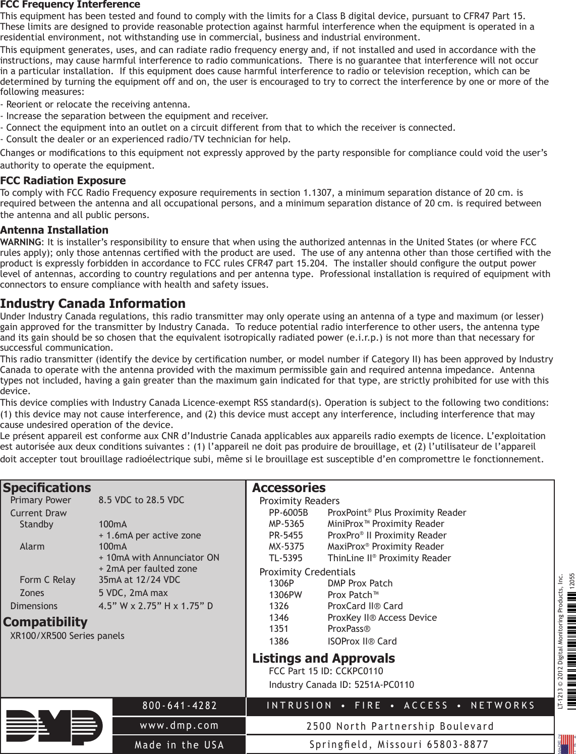 LT-1213 © 2012 Digital Monitoring Products, Inc.12055INTRUSION   •   FIRE   •  ACCESS   •  NETWORKS2500 North Partnership Boulevard800-641-4282www.dmp.comMade  in  the  USA Springeld,  Missouri  65803-8877FCC Frequency InterferenceThis equipment has been tested and found to comply with the limits for a Class B digital device, pursuant to CFR47 Part 15.  These limits are designed to provide reasonable protection against harmful interference when the equipment is operated in a residential environment, not withstanding use in commercial, business and industrial environment.  This equipment generates, uses, and can radiate radio frequency energy and, if not installed and used in accordance with the instructions, may cause harmful interference to radio communications.  There is no guarantee that interference will not occur in a particular installation.  If this equipment does cause harmful interference to radio or television reception, which can be determined by turning the equipment off and on, the user is encouraged to try to correct the interference by one or more of the following measures: - Reorient or relocate the receiving antenna.- Increase the separation between the equipment and receiver.- Connect the equipment into an outlet on a circuit different from that to which the receiver is connected.- Consult the dealer or an experienced radio/TV technician for help.Changes or modications to this equipment not expressly approved by the party responsible for compliance could void the user’s authority to operate the equipment.FCC Radiation ExposureTo comply with FCC Radio Frequency exposure requirements in section 1.1307, a minimum separation distance of 20 cm. is required between the antenna and all occupational persons, and a minimum separation distance of 20 cm. is required between the antenna and all public persons.Antenna InstallationWARNING: It is installer’s responsibility to ensure that when using the authorized antennas in the United States (or where FCC rules apply); only those antennas certied with the product are used.  The use of any antenna other than those certied with the product is expressly forbidden in accordance to FCC rules CFR47 part 15.204.  The installer should congure the output power level of antennas, according to country regulations and per antenna type.  Professional installation is required of equipment with connectors to ensure compliance with health and safety issues.Industry Canada InformationUnder Industry Canada regulations, this radio transmitter may only operate using an antenna of a type and maximum (or lesser) gain approved for the transmitter by Industry Canada.  To reduce potential radio interference to other users, the antenna type and its gain should be so chosen that the equivalent isotropically radiated power (e.i.r.p.) is not more than that necessary for successful communication.This radio transmitter (identify the device by certication number, or model number if Category II) has been approved by Industry Canada to operate with the antenna provided with the maximum permissible gain and required antenna impedance.  Antenna types not included, having a gain greater than the maximum gain indicated for that type, are strictly prohibited for use with this device.This device complies with Industry Canada Licence-exempt RSS standard(s). Operation is subject to the following two conditions:(1) this device may not cause interference, and (2) this device must accept any interference, including interference that may cause undesired operation of the device.Le présent appareil est conforme aux CNR d’Industrie Canada applicables aux appareils radio exempts de licence. L’exploitation est autorisée aux deux conditions suivantes : (1) l’appareil ne doit pas produire de brouillage, et (2) l’utilisateur de l’appareil doit accepter tout brouillage radioélectrique subi, même si le brouillage est susceptible d’en compromettre le fonctionnement.SpecicationsPrimary Power  8.5 VDC to 28.5 VDCCurrent Draw   Standby 100mA    + 1.6mA per active zone Alarm   100mA    + 10mA with Annunciator ON    + 2mA per faulted zone Form C Relay  35mA at 12/24 VDC  Zones  5 VDC, 2mA maxDimensions  4.5” W x 2.75” H x 1.75” DCompatibilityXR100/XR500 Series panelsAccessoriesProximity Readers PP-6005B ProxPoint® Plus Proximity Reader MP-5365  MiniProx™ Proximity Reader PR-5455 ProxPro® II Proximity Reader MX-5375 MaxiProx® Proximity Reader TL-5395  ThinLine II® Proximity ReaderProximity Credentials 1306P   DMP Prox Patch 1306PW   Prox Patch™ 1326   ProxCard II® Card 1346   ProxKey II® Access Device 1351   ProxPass® 1386   ISOProx II® Card Listings and Approvals  FCC Part 15 ID: CCKPC0110  Industry Canada ID: 5251A-PC0110