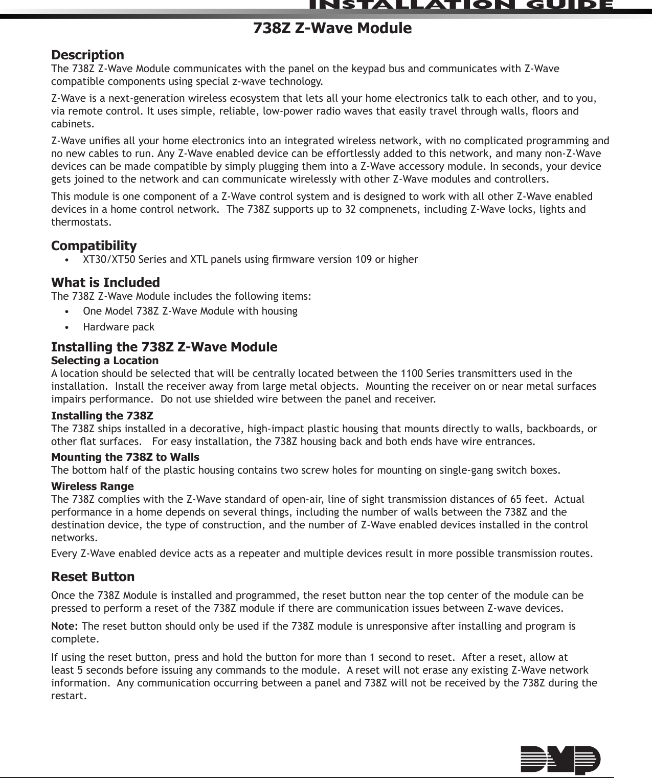 INSTALLATION GUIDE738Z Z-Wave ModuleDescriptionThe 738Z Z-Wave Module communicates with the panel on the keypad bus and communicates with Z-Wave compatible components using special z-wave technology. Z-Wave is a next-generation wireless ecosystem that lets all your home electronics talk to each other, and to you, via remote control. It uses simple, reliable, low-power radio waves that easily travel through walls, oors and cabinets. Z-Wave unies all your home electronics into an integrated wireless network, with no complicated programming and no new cables to run. Any Z-Wave enabled device can be effortlessly added to this network, and many non-Z-Wave devices can be made compatible by simply plugging them into a Z-Wave accessory module. In seconds, your device gets joined to the network and can communicate wirelessly with other Z-Wave modules and controllers.This module is one component of a Z-Wave control system and is designed to work with all other Z-Wave enabled devices in a home control network.  The 738Z supports up to 32 compnenets, including Z-Wave locks, lights and thermostats.Compatibility •  XT30/XT50 Series and XTL panels using rmware version 109 or higherWhat is IncludedThe 738Z Z-Wave Module includes the following items:•  One Model 738Z Z-Wave Module with housing•  Hardware packInstalling the 738Z Z-Wave ModuleSelecting a LocationA location should be selected that will be centrally located between the 1100 Series transmitters used in the installation.  Install the receiver away from large metal objects.  Mounting the receiver on or near metal surfaces impairs performance.  Do not use shielded wire between the panel and receiver. Installing the 738ZThe 738Z ships installed in a decorative, high-impact plastic housing that mounts directly to walls, backboards, or other at surfaces.   For easy installation, the 738Z housing back and both ends have wire entrances.   Mounting the 738Z to WallsThe bottom half of the plastic housing contains two screw holes for mounting on single-gang switch boxes.Wireless RangeThe 738Z complies with the Z-Wave standard of open-air, line of sight transmission distances of 65 feet.  Actual performance in a home depends on several things, including the number of walls between the 738Z and the destination device, the type of construction, and the number of Z-Wave enabled devices installed in the control networks.Every Z-Wave enabled device acts as a repeater and multiple devices result in more possible transmission routes.Reset ButtonOnce the 738Z Module is installed and programmed, the reset button near the top center of the module can be pressed to perform a reset of the 738Z module if there are communication issues between Z-wave devices.Note: The reset button should only be used if the 738Z module is unresponsive after installing and program is complete.If using the reset button, press and hold the button for more than 1 second to reset.  After a reset, allow at least 5 seconds before issuing any commands to the module.  A reset will not erase any existing Z-Wave network information.  Any communication occurring between a panel and 738Z will not be received by the 738Z during the restart.