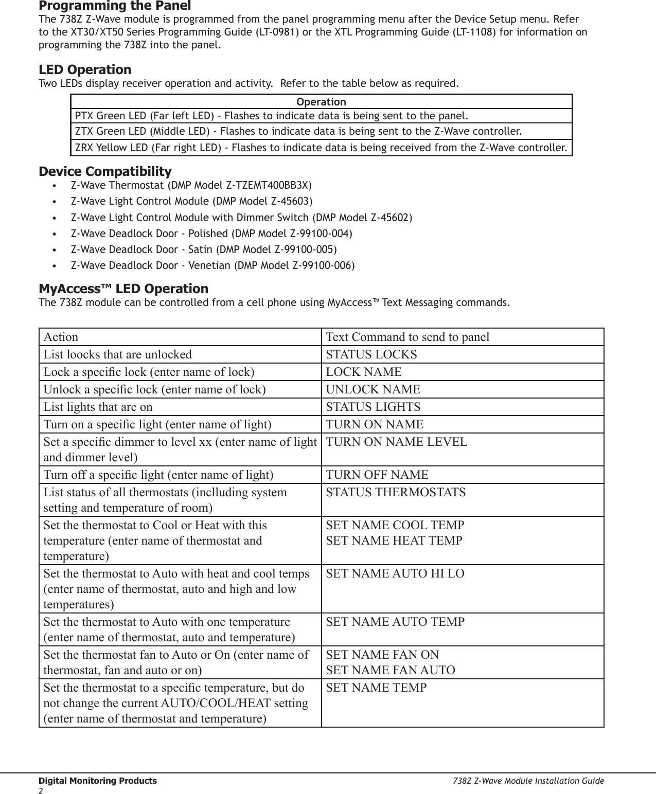 Digital Monitoring Products  738Z Z-Wave Module Installation Guide2Programming the Panel The 738Z Z-Wave module is programmed from the panel programming menu after the Device Setup menu. Refer to the XT30/XT50 Series Programming Guide (LT-0981) or the XTL Programming Guide (LT-1108) for information on programming the 738Z into the panel.  LED OperationTwo LEDs display receiver operation and activity.  Refer to the table below as required.OperationPTX Green LED (Far left LED) - Flashes to indicate data is being sent to the panel.ZTX Green LED (Middle LED) - Flashes to indicate data is being sent to the Z-Wave controller.ZRX Yellow LED (Far right LED) - Flashes to indicate data is being received from the Z-Wave controller.Device Compatibility •  Z-Wave Thermostat (DMP Model Z-TZEMT400BB3X)   •  Z-Wave Light Control Module (DMP Model Z-45603)•  Z-Wave Light Control Module with Dimmer Switch (DMP Model Z-45602)•  Z-Wave Deadlock Door - Polished (DMP Model Z-99100-004)•  Z-Wave Deadlock Door - Satin (DMP Model Z-99100-005)•  Z-Wave Deadlock Door - Venetian (DMP Model Z-99100-006)MyAccess™ LED OperationThe 738Z module can be controlled from a cell phone using MyAccess™ Text Messaging commands.Action Text Command to send to panelList loocks that are unlocked STATUS LOCKSLock a specic lock (enter name of lock) LOCK NAMEUnlock a specic lock (enter name of lock) UNLOCK NAMEList lights that are on STATUS LIGHTSTurn on a specic light (enter name of light) TURN ON NAMESet a specic dimmer to level xx (enter name of light and dimmer level)TURN ON NAME LEVELTurn off a specic light (enter name of light) TURN OFF NAMEList status of all thermostats (inclluding system setting and temperature of room)STATUS THERMOSTATSSet the thermostat to Cool or Heat with this temperature (enter name of thermostat and temperature)SET NAME COOL TEMPSET NAME HEAT TEMPSet the thermostat to Auto with heat and cool temps (enter name of thermostat, auto and high and low temperatures)SET NAME AUTO HI LOSet the thermostat to Auto with one temperature (enter name of thermostat, auto and temperature)SET NAME AUTO TEMPSet the thermostat fan to Auto or On (enter name of thermostat, fan and auto or on)SET NAME FAN ONSET NAME FAN AUTOSet the thermostat to a specic temperature, but do not change the current AUTO/COOL/HEAT setting (enter name of thermostat and temperature)SET NAME TEMP