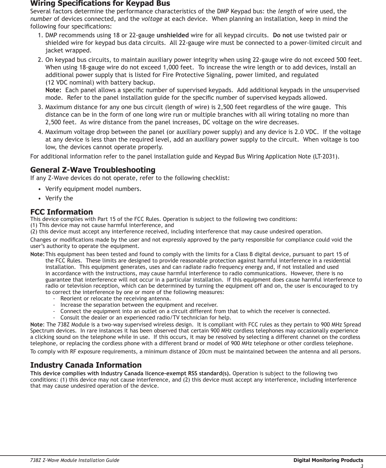 738Z Z-Wave Module Installation Guide  Digital Monitoring Products3Wiring Specications for Keypad BusSeveral factors determine the performance characteristics of the DMP Keypad bus: the length of wire used, the number of devices connected, and the voltage at each device.  When planning an installation, keep in mind the following four specications:1. DMP recommends using 18 or 22-gauge unshielded wire for all keypad circuits.  Do not use twisted pair or shielded wire for keypad bus data circuits.  All 22-gauge wire must be connected to a power-limited circuit and jacket wrapped.2. On keypad bus circuits, to maintain auxiliary power integrity when using 22-gauge wire do not exceed 500 feet.  When using 18-gauge wire do not exceed 1,000 feet.  To increase the wire length or to add devices, install an additional power supply that is listed for Fire Protective Signaling, power limited, and regulated  (12 VDC nominal) with battery backup.  Note:  Each panel allows a specic number of supervised keypads.  Add additional keypads in the unsupervised mode.  Refer to the panel installation guide for the specic number of supervised keypads allowed. 3. Maximum distance for any one bus circuit (length of wire) is 2,500 feet regardless of the wire gauge.  This distance can be in the form of one long wire run or multiple branches with all wiring totaling no more than 2,500 feet.  As wire distance from the panel increases, DC voltage on the wire decreases.  4. Maximum voltage drop between the panel (or auxiliary power supply) and any device is 2.0 VDC.  If the voltage at any device is less than the required level, add an auxiliary power supply to the circuit.  When voltage is too low, the devices cannot operate properly.  For additional information refer to the panel installation guide and Keypad Bus Wiring Application Note (LT-2031).General Z-Wave TroubleshootingIf any Z-Wave devices do not operate, refer to the following checklist:•  Verify equipment model numbers.•  Verify the FCC InformationThis device complies with Part 15 of the FCC Rules. Operation is subject to the following two conditions:  (1) This device may not cause harmful interference, and  (2) this device must accept any interference received, including interference that may cause undesired operation.Changes or modications made by the user and not expressly approved by the party responsible for compliance could void the user’s authority to operate the equipment.Note: This equipment has been tested and found to comply with the limits for a Class B digital device, pursuant to part 15 of the FCC Rules.  These limits are designed to provide reasonable protection against harmful interference in a residential installation.  This equipment generates, uses and can radiate radio frequency energy and, if not installed and used in accordance with the instructions, may cause harmful interference to radio communications.  However, there is no guarantee that interference will not occur in a particular installation.  If this equipment does cause harmful interference to radio or television reception, which can be determined by turning the equipment off and on, the user is encouraged to try to correct the interference by one or more of the following measures:-  Reorient or relocate the receiving antenna.-  Increase the separation between the equipment and receiver.-  Connect the equipment into an outlet on a circuit different from that to which the receiver is connected.-  Consult the dealer or an experienced radio/TV technician for help.Note: The 738Z Module is a two-way supervised wireless design.  It is compliant with FCC rules as they pertain to 900 MHz Spread Spectrum devices.  In rare instances it has been observed that certain 900 MHz cordless telephones may occasionally experience a clicking sound on the telephone while in use.  If this occurs, it may be resolved by selecting a different channel on the cordless telephone, or replacing the cordless phone with a different brand or model of 900 MHz telephone or other cordless telephone.To comply with RF exposure requirements, a minimum distance of 20cm must be maintained between the antenna and all persons.Industry Canada InformationThis device complies with Industry Canada licence-exempt RSS standard(s). Operation is subject to the following two conditions: (1) this device may not cause interference, and (2) this device must accept any interference, including interference that may cause undesired operation of the device.