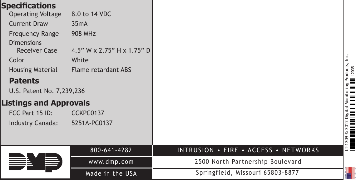 LT-1209 © 2012 Digital Monitoring Products, Inc.800-641-4282www.dmp.comMade in the USAINTRUSION • FIRE • ACCESS • NETWORKS2500 North Partnership BoulevardSpringfield, Missouri 65803-887712035SpecicationsOperating Voltage  8.0 to 14 VDCCurrent  Draw   35mAFrequency Range    908 MHzDimensions Receiver Case  4.5” W x 2.75” H x 1.75” DColor     White Housing Material  Flame retardant ABSPatentsU.S. Patent No. 7,239,236Listings and Approvals FCC Part 15 ID:   CCKPC0137Industry Canada:  5251A-PC0137