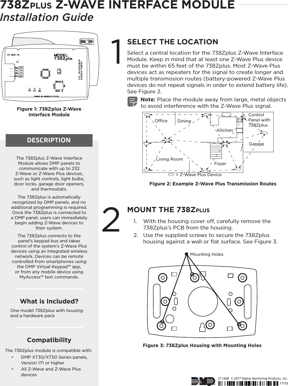 738Zplus Z-WAVE INTERFACE MODULEInstallation GuideDESCRIPTIONLT-1608  © 2017 Digital Monitoring Products, Inc.171031SELECT THE LOCATIONSelect a central location for the 738Zplus Z-Wave Interface Module. Keep in mind that at least one Z-Wave Plus device must be within 65 feet of the 738Zplus. Most Z-Wave Plus devices act as repeaters for the signal to create longer and multiple transmission routes (battery-powered Z-Wave Plus devices do not repeat signals in order to extend battery life). See Figure 2.Note: Place the module away from large, metal objects to avoid interference with the Z-Wave Plus signal.2MOUNT THE 738Zplus1.  With the housing cover o, carefully remove the 738Zplus’s PCB from the housing.2.  Use the supplied screws to secure the 738Zplus housing against a wall or ﬂat surface. See Figure 3.The 738Zplus Z-Wave Interface Module allows DMP panels to communicate with up to 232 Z-Wave or Z-Wave Plus devices, such as light controls, light bulbs, door locks, garage door openers, and thermostats.The 738Zplus is automatically recognized by DMP panels, and no additional programming is required. Once the 738Zplus is connected to a DMP panel, users can immediately begin adding Z-Wave devices to their system.The 738Zplus connects to the panel’s keypad bus and takes control of the system’s Z-Wave Plus devices using an integrated wireless network. Devices can be remote controlled from smartphones using the DMP Virtual Keypad™ app, or from any mobile device using MyAccess™ text commands.CompatibilityThe 738Zplus module is compatible with:•   DMP XT30/XT50 Series panels, Version 171 or higher•   All Z-Wave and Z-Wave Plus devicesWhat is Included?One model 738Zplus with housing and a hardware packFigure 2: Example Z-Wave Plus Transmission Routes= Z-Wave Plus DeviceOce DiningLiving RoomFoyerKitchenGarageControl Panel with 738ZplusFigure 3: 738Zplus Housing with Mounting HolesMounting HolesFigure 1: 738Zplus Z-Wave Interface Module