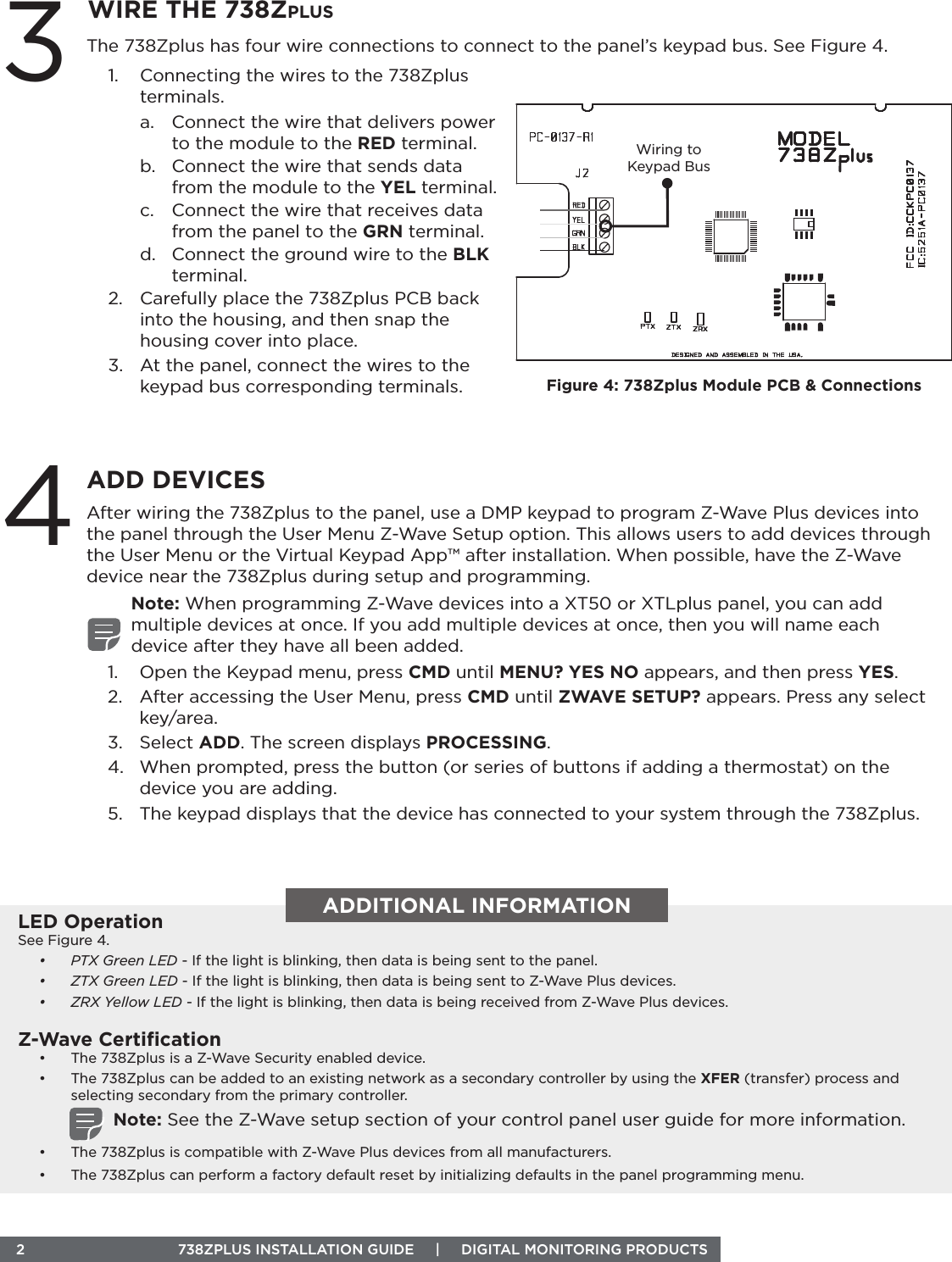  2  738ZPLUS INSTALLATION GUIDE     |     DIGITAL MONITORING PRODUCTS 4ADD DEVICESAfter wiring the 738Zplus to the panel, use a DMP keypad to program Z-Wave Plus devices into the panel through the User Menu Z-Wave Setup option. This allows users to add devices through the User Menu or the Virtual Keypad App™ after installation. When possible, have the Z-Wave device near the 738Zplus during setup and programming.Note: When programming Z-Wave devices into a XT50 or XTLplus panel, you can add multiple devices at once. If you add multiple devices at once, then you will name each device after they have all been added.1.  Open the Keypad menu, press CMD until MENU? YES NO appears, and then press YES.2.  After accessing the User Menu, press CMD until ZWAVE SETUP? appears. Press any select key/area.3.  Select ADD. The screen displays PROCESSING.4.  When prompted, press the button (or series of buttons if adding a thermostat) on the device you are adding. 5.  The keypad displays that the device has connected to your system through the 738Zplus.3WIRE THE 738ZplusThe 738Zplus has four wire connections to connect to the panel’s keypad bus. See Figure 4.1.  Connecting the wires to the 738Zplus terminals.a.  Connect the wire that delivers power to the module to the RED terminal.b.  Connect the wire that sends data from the module to the YEL terminal.c.  Connect the wire that receives data from the panel to the GRN terminal.d.  Connect the ground wire to the BLK terminal.2.  Carefully place the 738Zplus PCB back into the housing, and then snap the housing cover into place.3.  At the panel, connect the wires to the keypad bus corresponding terminals. Figure 4: 738Zplus Module PCB &amp; ConnectionsWiring to Keypad BusADDITIONAL INFORMATIONLED OperationSee Figure 4.•  PTX Green LED - If the light is blinking, then data is being sent to the panel.•  ZTX Green LED - If the light is blinking, then data is being sent to Z-Wave Plus devices.•  ZRX Yellow LED - If the light is blinking, then data is being received from Z-Wave Plus devices. Z-Wave Certiﬁcation•  The 738Zplus is a Z-Wave Security enabled device.•  The 738Zplus can be added to an existing network as a secondary controller by using the XFER (transfer) process and selecting secondary from the primary controller.Note: See the Z-Wave setup section of your control panel user guide for more information. •  The 738Zplus is compatible with Z-Wave Plus devices from all manufacturers.•  The 738Zplus can perform a factory default reset by initializing defaults in the panel programming menu.