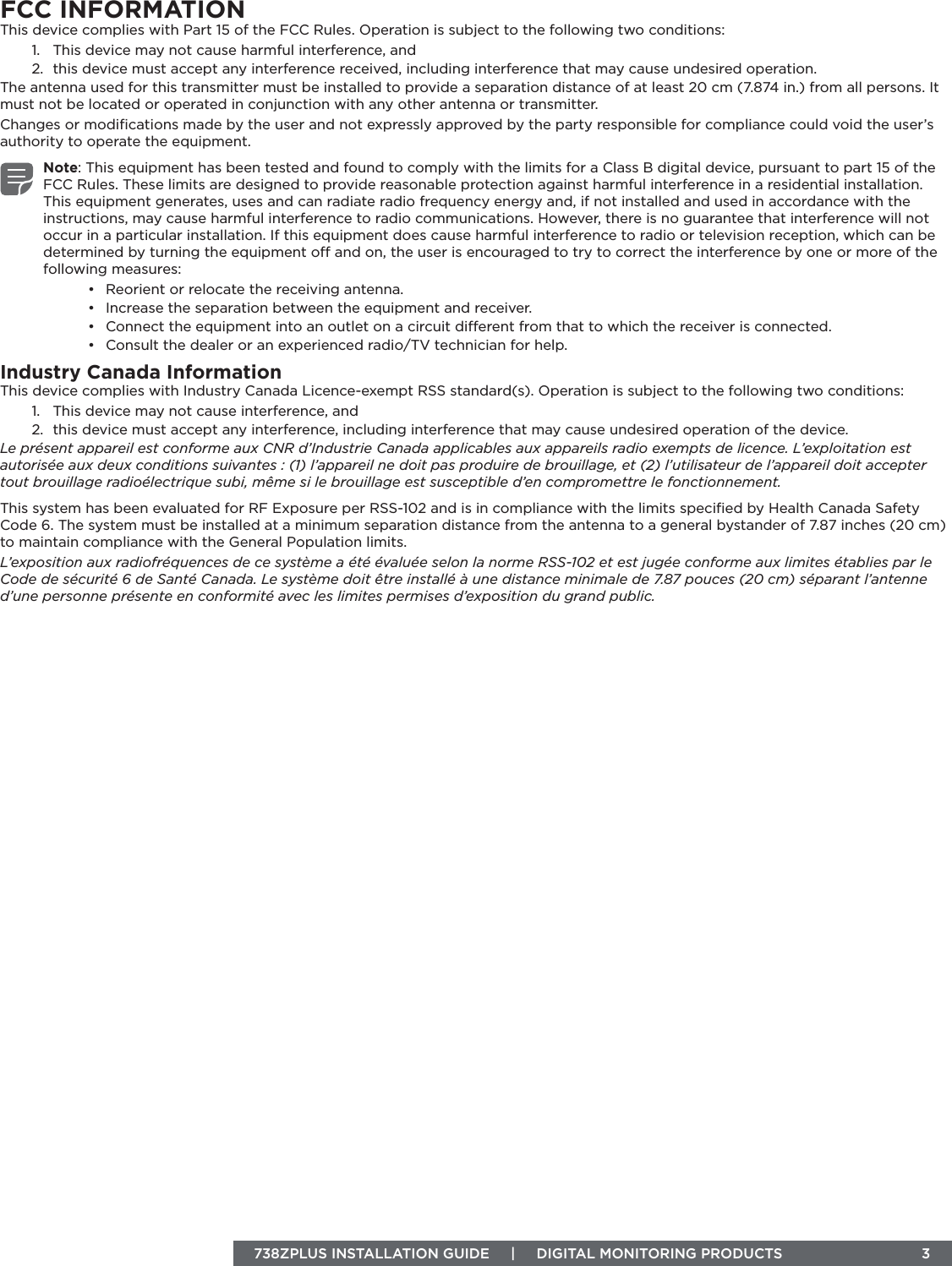 738ZPLUS INSTALLATION GUIDE     |     DIGITAL MONITORING PRODUCTS  3FCC INFORMATIONThis device complies with Part 15 of the FCC Rules. Operation is subject to the following two conditions:1.  This device may not cause harmful interference, and2.  this device must accept any interference received, including interference that may cause undesired operation.The antenna used for this transmitter must be installed to provide a separation distance of at least 20 cm (7.874 in.) from all persons. It must not be located or operated in conjunction with any other antenna or transmitter.Changes or modiﬁcations made by the user and not expressly approved by the party responsible for compliance could void the user’s authority to operate the equipment.Note: This equipment has been tested and found to comply with the limits for a Class B digital device, pursuant to part 15 of the FCC Rules. These limits are designed to provide reasonable protection against harmful interference in a residential installation. This equipment generates, uses and can radiate radio frequency energy and, if not installed and used in accordance with the instructions, may cause harmful interference to radio communications. However, there is no guarantee that interference will not occur in a particular installation. If this equipment does cause harmful interference to radio or television reception, which can be determined by turning the equipment o and on, the user is encouraged to try to correct the interference by one or more of the following measures:•  Reorient or relocate the receiving antenna.•  Increase the separation between the equipment and receiver.•  Connect the equipment into an outlet on a circuit dierent from that to which the receiver is connected.•  Consult the dealer or an experienced radio/TV technician for help.Industry Canada InformationThis device complies with Industry Canada Licence-exempt RSS standard(s). Operation is subject to the following two conditions: 1.  This device may not cause interference, and2.  this device must accept any interference, including interference that may cause undesired operation of the device.Le présent appareil est conforme aux CNR d’Industrie Canada applicables aux appareils radio exempts de licence. L’exploitation est autorisée aux deux conditions suivantes : (1) l’appareil ne doit pas produire de brouillage, et (2) l’utilisateur de l’appareil doit accepter tout brouillage radioélectrique subi, même si le brouillage est susceptible d’en compromettre le fonctionnement.This system has been evaluated for RF Exposure per RSS-102 and is in compliance with the limits speciﬁed by Health Canada Safety Code 6. The system must be installed at a minimum separation distance from the antenna to a general bystander of 7.87 inches (20 cm) to maintain compliance with the General Population limits.L’exposition aux radiofréquences de ce système a été évaluée selon la norme RSS-102 et est jugée conforme aux limites établies par le Code de sécurité 6 de Santé Canada. Le système doit être installé à une distance minimale de 7.87 pouces (20 cm) séparant l’antenne d’une personne présente en conformité avec les limites permises d’exposition du grand public.