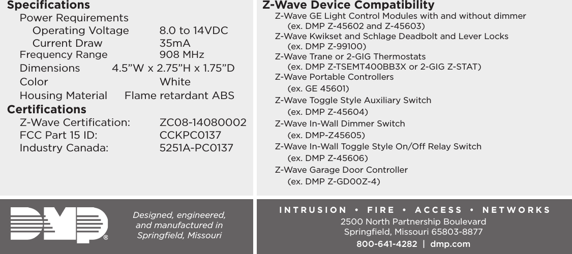 Designed, engineered,  and manufactured in  Springﬁeld, MissouriINTRUSION  •  FIRE  •  ACCESS  •  NETWORKS2500 North Partnership BoulevardSpringﬁeld, Missouri 65803-8877800-641-4282  |  dmp.comSpeciﬁcationsPower Requirements  Operating Voltage  8.0 to 14VDC  Current Draw    35mAFrequency Range      908 MHzDimensions          4.5”W x 2.75”H x 1.75”DColor   WhiteHousing Material   Flame retardant ABSCertiﬁcationsZ-Wave Certiﬁcation:  ZC08-14080002FCC Part 15 ID:     CCKPC0137Industry Canada:    5251A-PC0137Z-Wave Device CompatibilityZ-Wave GE Light Control Modules with and without dimmer  (ex. DMP Z-45602 and Z-45603)Z-Wave Kwikset and Schlage Deadbolt and Lever Locks  (ex. DMP Z-99100)Z-Wave Trane or 2-GIG Thermostats  (ex. DMP Z-TSEMT400BB3X or 2-GIG Z-STAT)Z-Wave Portable Controllers  (ex. GE 45601)Z-Wave Toggle Style Auxiliary Switch  (ex. DMP Z-45604)Z-Wave In-Wall Dimmer Switch  (ex. DMP-Z45605)Z-Wave In-Wall Toggle Style On/O Relay Switch  (ex. DMP Z-45606)Z-Wave Garage Door Controller  (ex. DMP Z-GD00Z-4)