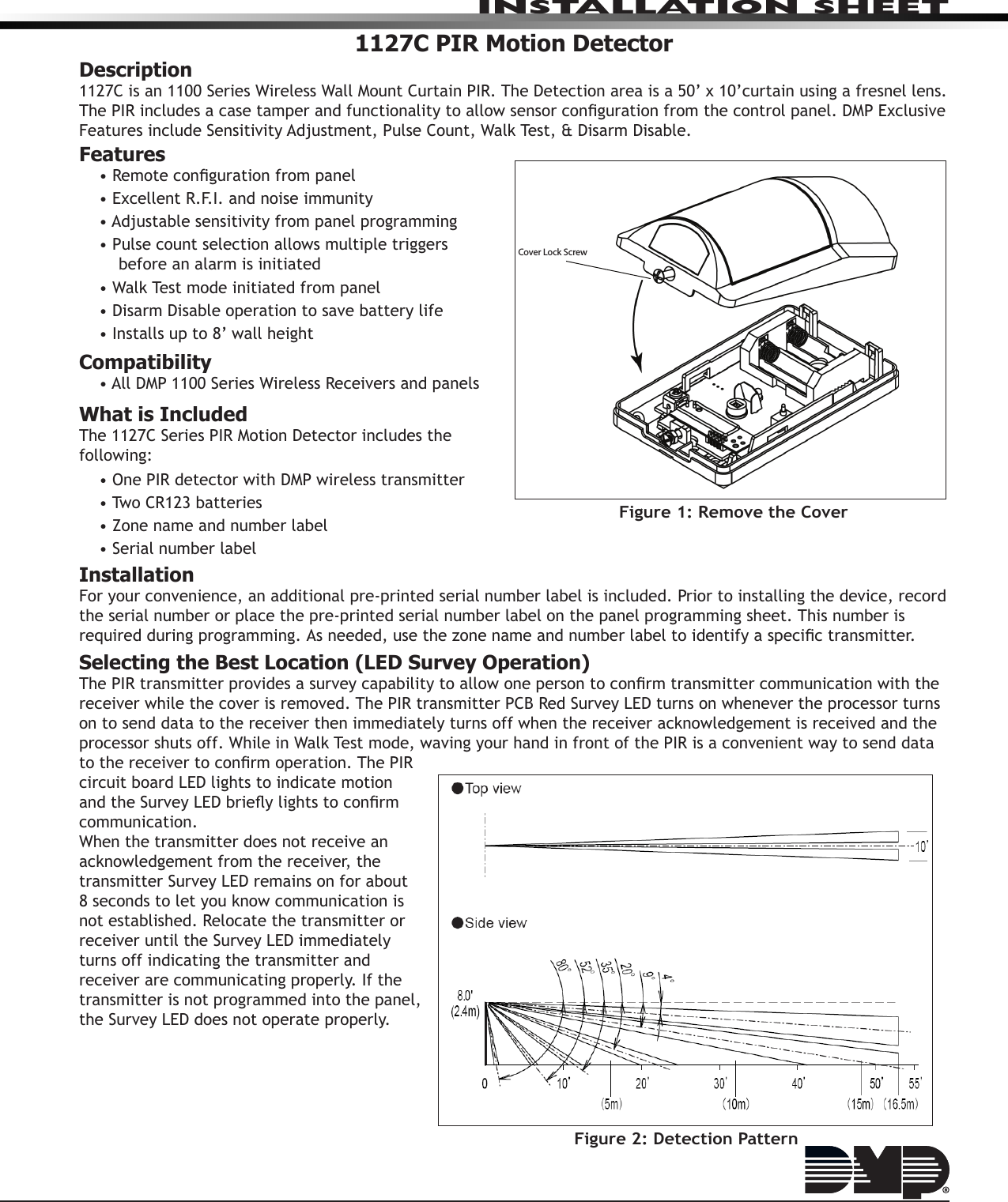 INSTALLATION SHEET1127C PIR Motion DetectorDescription1127C is an 1100 Series Wireless Wall Mount Curtain PIR. The Detection area is a 50’ x 10’curtain using a fresnel lens. The PIR includes a case tamper and functionality to allow sensor conguration from the control panel. DMP Exclusive Features include Sensitivity Adjustment, Pulse Count, Walk Test, &amp; Disarm Disable.Features• Remote conguration from panel• Excellent R.F.I. and noise immunity• Adjustable sensitivity from panel programming• Pulse count selection allows multiple triggers before an alarm is initiated• Walk Test mode initiated from panel• Disarm Disable operation to save battery life• Installs up to 8’ wall heightCompatibility• All DMP 1100 Series Wireless Receivers and panelsWhat is IncludedThe 1127C Series PIR Motion Detector includes the following:• One PIR detector with DMP wireless transmitter• Two CR123 batteries• Zone name and number label• Serial number labelInstallationFor your convenience, an additional pre‑printed serial number label is included. Prior to installing the device, record the serial number or place the pre‑printed serial number label on the panel programming sheet. This number is required during programming. As needed, use the zone name and number label to identify a specic transmitter.Selecting the Best Location (LED Survey Operation)The PIR transmitter provides a survey capability to allow one person to conrm transmitter communication with the receiver while the cover is removed. The PIR transmitter PCB Red Survey LED turns on whenever the processor turns on to send data to the receiver then immediately turns off when the receiver acknowledgement is received and the processor shuts off. While in Walk Test mode, waving your hand in front of the PIR is a convenient way to send data to the receiver to conrm operation. The PIR circuit board LED lights to indicate motion and the Survey LED briey lights to conrm communication.When the transmitter does not receive an acknowledgement from the receiver, the transmitter Survey LED remains on for about 8 seconds to let you know communication is not established. Relocate the transmitter or receiver until the Survey LED immediately turns off indicating the transmitter and receiver are communicating properly. If the transmitter is not programmed into the panel, the Survey LED does not operate properly.Figure 1: Remove the Cover Cover Lock ScrewFigure 2: Detection Pattern