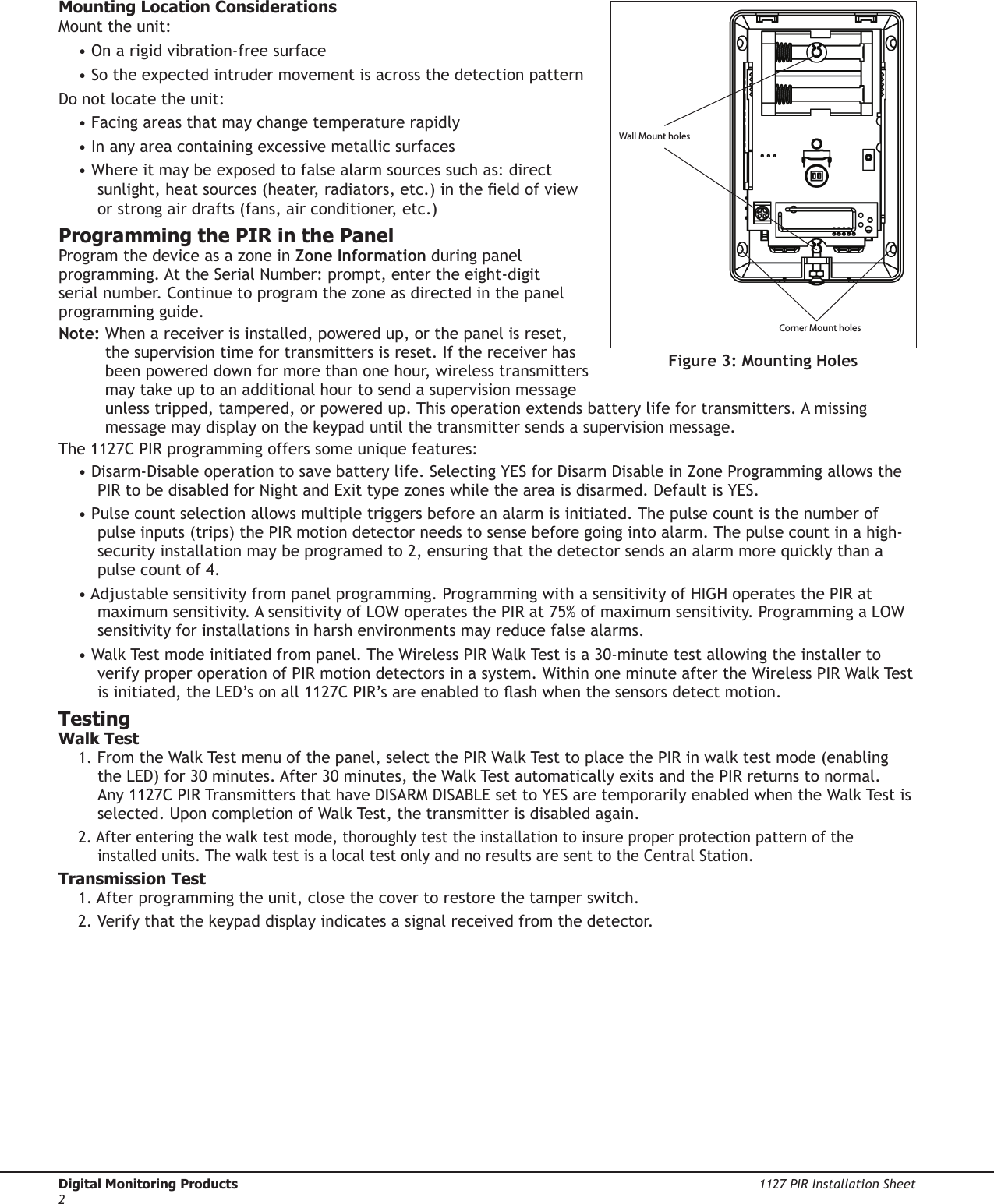 Digital Monitoring Products  1127 PIR Installation Sheet2Mounting Location ConsiderationsMount the unit:• On a rigid vibration‑free surface• So the expected intruder movement is across the detection patternDo not locate the unit:• Facing areas that may change temperature rapidly• In any area containing excessive metallic surfaces• Where it may be exposed to false alarm sources such as: direct sunlight, heat sources (heater, radiators, etc.) in the eld of view or strong air drafts (fans, air conditioner, etc.)Programming the PIR in the PanelProgram the device as a zone in Zone Information during panel programming. At the Serial Number: prompt, enter the eight‑digit serial number. Continue to program the zone as directed in the panel programming guide.Note:  When a receiver is installed, powered up, or the panel is reset, the supervision time for transmitters is reset. If the receiver has been powered down for more than one hour, wireless transmitters may take up to an additional hour to send a supervision message unless tripped, tampered, or powered up. This operation extends battery life for transmitters. A missing message may display on the keypad until the transmitter sends a supervision message.The 1127C PIR programming offers some unique features:• Disarm‑Disable operation to save battery life. Selecting YES for Disarm Disable in Zone Programming allows the PIR to be disabled for Night and Exit type zones while the area is disarmed. Default is YES.• Pulse count selection allows multiple triggers before an alarm is initiated. The pulse count is the number of pulse inputs (trips) the PIR motion detector needs to sense before going into alarm. The pulse count in a high‑security installation may be programed to 2, ensuring that the detector sends an alarm more quickly than a pulse count of 4.• Adjustable sensitivity from panel programming. Programming with a sensitivity of HIGH operates the PIR at maximum sensitivity. A sensitivity of LOW operates the PIR at 75% of maximum sensitivity. Programming a LOW sensitivity for installations in harsh environments may reduce false alarms.• Walk Test mode initiated from panel. The Wireless PIR Walk Test is a 30‑minute test allowing the installer to verify proper operation of PIR motion detectors in a system. Within one minute after the Wireless PIR Walk Test is initiated, the LED’s on all 1127C PIR’s are enabled to ash when the sensors detect motion.TestingWalk Test1. From the Walk Test menu of the panel, select the PIR Walk Test to place the PIR in walk test mode (enabling the LED) for 30 minutes. After 30 minutes, the Walk Test automatically exits and the PIR returns to normal. Any 1127C PIR Transmitters that have DISARM DISABLE set to YES are temporarily enabled when the Walk Test is selected. Upon completion of Walk Test, the transmitter is disabled again.2. After entering the walk test mode, thoroughly test the installation to insure proper protection pattern of the installed units. The walk test is a local test only and no results are sent to the Central Station.Transmission Test1. After programming the unit, close the cover to restore the tamper switch.2. Verify that the keypad display indicates a signal received from the detector.Wall Mount holesCorner Mount holesFigure 3: Mounting Holes