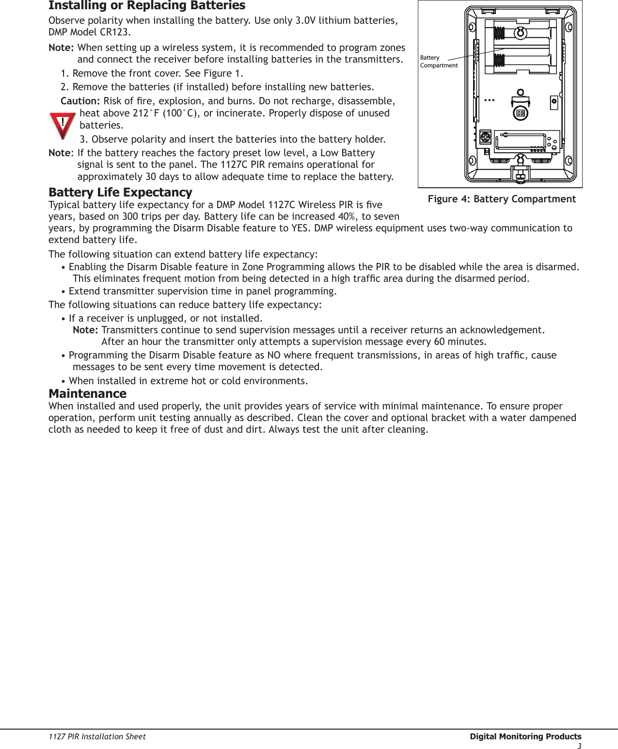 1127 PIR Installation Sheet  Digital Monitoring Products3Installing or Replacing BatteriesObserve polarity when installing the battery. Use only 3.0V lithium batteries, DMP Model CR123.Note:  When setting up a wireless system, it is recommended to program zones and connect the receiver before installing batteries in the transmitters.1. Remove the front cover. See Figure 1.2. Remove the batteries (if installed) before installing new batteries.Caution: Risk of re, explosion, and burns. Do not recharge, disassemble, heat above 212°F (100°C), or incinerate. Properly dispose of unused batteries.3. Observe polarity and insert the batteries into the battery holder.Note:  If the battery reaches the factory preset low level, a Low Battery signal is sent to the panel. The 1127C PIR remains operational for approximately 30 days to allow adequate time to replace the battery.Battery Life ExpectancyTypical battery life expectancy for a DMP Model 1127C Wireless PIR is ve years, based on 300 trips per day. Battery life can be increased 40%, to seven years, by programming the Disarm Disable feature to YES. DMP wireless equipment uses two‑way communication to extend battery life.The following situation can extend battery life expectancy:• Enabling the Disarm Disable feature in Zone Programming allows the PIR to be disabled while the area is disarmed. This eliminates frequent motion from being detected in a high trafc area during the disarmed period.• Extend transmitter supervision time in panel programming.The following situations can reduce battery life expectancy:• If a receiver is unplugged, or not installed. Note:  Transmitters continue to send supervision messages until a receiver returns an acknowledgement. After an hour the transmitter only attempts a supervision message every 60 minutes.• Programming the Disarm Disable feature as NO where frequent transmissions, in areas of high trafc, cause messages to be sent every time movement is detected.• When installed in extreme hot or cold environments.Maintenance When installed and used properly, the unit provides years of service with minimal maintenance. To ensure proper operation, perform unit testing annually as described. Clean the cover and optional bracket with a water dampened cloth as needed to keep it free of dust and dirt. Always test the unit after cleaning.BatteryCompartmentFigure 4: Battery Compartment