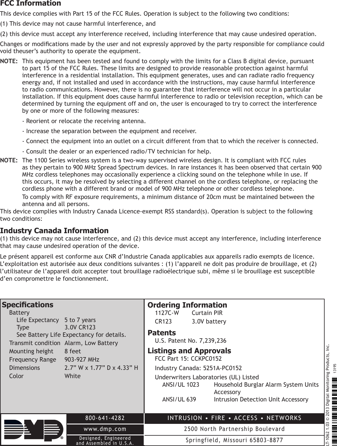 LT-1062 1.03 © 2013 Digital Monitoring Products, Inc.800-641-4282www.dmp.comINTRUSION • FIRE • ACCESS • NETWORKS2500 North Partnership BoulevardSpringfield, Missouri 65803-887713195Designed, Engineeredand Assembled in U.S.A.FCC InformationThis device complies with Part 15 of the FCC Rules. Operation is subject to the following two conditions:(1) This device may not cause harmful interference, and(2) this device must accept any interference received, including interference that may cause undesired operation.Changes or modications made by the user and not expressly approved by the party responsible for compliance could void theuser’s authority to operate the equipment.NOTE:  This equipment has been tested and found to comply with the limits for a Class B digital device, pursuant    to part 15 of the FCC Rules. These limits are designed to provide reasonable protection against harmful    interference in a residential installation. This equipment generates, uses and can radiate radio frequency    energy and, if not installed and used in accordance with the instructions, may cause harmful interference    to radio communications. However, there is no guarantee that interference will not occur in a particular    installation. If this equipment does cause harmful interference to radio or television reception, which can be    determined by turning the equipment off and on, the user is encouraged to try to correct the interference    by one or more of the following measures:  ‑ Reorient or relocate the receiving antenna.  ‑ Increase the separation between the equipment and receiver.  ‑ Connect the equipment into an outlet on a circuit different from that to which the receiver is connected.  ‑ Consult the dealer or an experienced radio/TV technician for help.NOTE:  The 1100 Series wireless system is a two‑way supervised wireless design. It is compliant with FCC rules     as they pertain to 900 MHz Spread Spectrum devices. In rare instances it has been observed that certain 900    MHz cordless telephones may occasionally experience a clicking sound on the telephone while in use. If    this occurs, it may be resolved by selecting a different channel on the cordless telephone, or replacing the    cordless phone with a different brand or model of 900 MHz telephone or other cordless telephone.  To comply with RF exposure requirements, a minimum distance of 20cm must be maintained between the    antenna and all persons.This device complies with Industry Canada Licence‑exempt RSS standard(s). Operation is subject to the following two conditions:Industry Canada Information(1) this device may not cause interference, and (2) this device must accept any interference, including interference that may cause undesired operation of the device.Le présent appareil est conforme aux CNR d’Industrie Canada applicables aux appareils radio exempts de licence. L’exploitation est autorisée aux deux conditions suivantes : (1) l’appareil ne doit pas produire de brouillage, et (2) l’utilisateur de l’appareil doit accepter tout brouillage radioélectrique subi, même si le brouillage est susceptible d’en compromettre le fonctionnement.SpecicationsBattery Life Expectancy  5 to 7 years  Type    3.0V CR123 See Battery Life Expectancy for details.Transmit condition  Alarm, Low BatteryMounting height   8 feet Frequency Range  903‑927 MHzDimensions  2.7” W x 1.77” D x 4.33” HColor     WhiteOrdering Information1127C‑W  Curtain PIRCR123  3.0V batteryPatentsU.S. Patent No. 7,239,236Listings and ApprovalsFCC Part 15: CCKPC0152Industry Canada: 5251A‑PC0152Underwriters Laboratories (UL) Listed ANSI/UL 1023  Household Burglar Alarm System Units        Accessory ANSI/UL 639  Intrusion Detection Unit Accessory