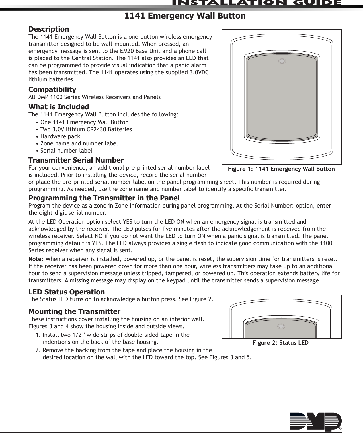 InstallatIon GuIde1141 Emergency Wall ButtonDescriptionThe 1141 Emergency Wall Button is a one-button wireless emergency transmitter designed to be wall-mounted. When pressed, an emergency message is sent to the EM20 Base Unit and a phone call is placed to the Central Station. The 1141 also provides an LED that can be programmed to provide visual indication that a panic alarm has been transmitted. The 1141 operates using the supplied 3.0VDC lithium batteries.CompatibilityAll DMP 1100 Series Wireless Receivers and PanelsWhat is IncludedThe 1141 Emergency Wall Button includes the following:• One 1141 Emergency Wall Button• Two 3.0V lithium CR2430 Batteries• Hardware pack• Zone name and number label• Serial number labelTransmitter Serial NumberFor your convenience, an additional pre-printed serial number label is included. Prior to installing the device, record the serial number or place the pre-printed serial number label on the panel programming sheet. This number is required during programming. As needed, use the zone name and number label to identify a specic transmitter.Programming the Transmitter in the PanelProgram the device as a zone in Zone Information during panel programming. At the Serial Number: option, enter the eight-digit serial number.At the LED Operation option select YES to turn the LED ON when an emergency signal is transmitted and acknowledged by the receiver. The LED pulses for ve minutes after the acknowledgement is received from the wireless receiver. Select NO if you do not want the LED to turn ON when a panic signal is transmitted. The panel programming default is YES. The LED always provides a single ash to indicate good communication with the 1100 Series receiver when any signal is sent.Note: When a receiver is installed, powered up, or the panel is reset, the supervision time for transmitters is reset. If the receiver has been powered down for more than one hour, wireless transmitters may take up to an additional hour to send a supervision message unless tripped, tampered, or powered up. This operation extends battery life for transmitters. A missing message may display on the keypad until the transmitter sends a supervision message.LED Status OperationThe Status LED turns on to acknowledge a button press. See Figure 2.Mounting the TransmitterThese instructions cover installing the housing on an interior wall. Figures 3 and 4 show the housing inside and outside views.1. Install two 1/2” wide strips of double-sided tape in the indentions on the back of the base housing.2. Remove the backing from the tape and place the housing in the desired location on the wall with the LED toward the top. See Figures 3 and 5.Figure 1: 1141 Emergency Wall ButtonFigure 2: Status LED