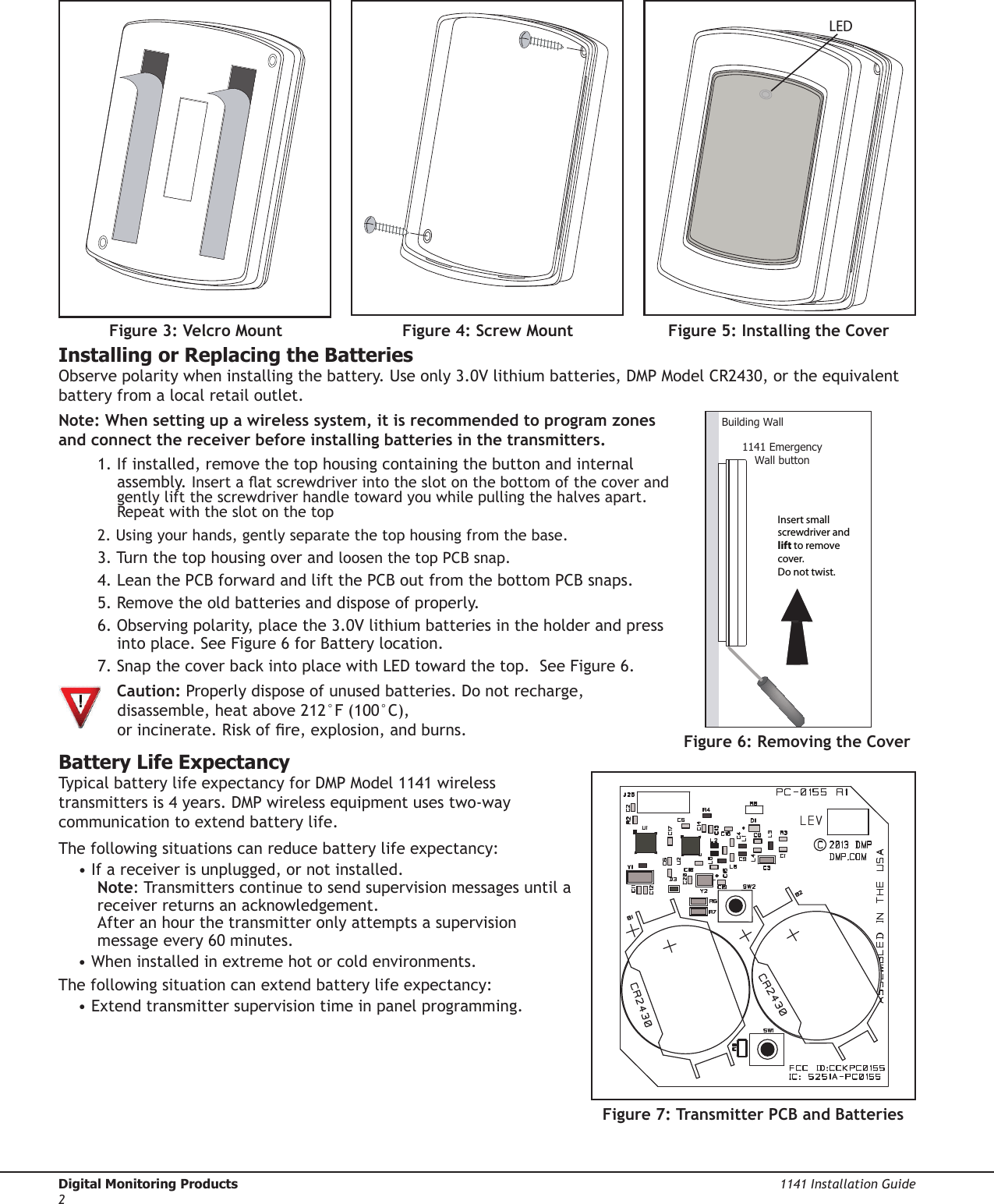 Digital Monitoring Products  1141 Installation Guide2Installing or Replacing the BatteriesObserve polarity when installing the battery. Use only 3.0V lithium batteries, DMP Model CR2430, or the equivalent battery from a local retail outlet.Note: When setting up a wireless system, it is recommended to program zones and connect the receiver before installing batteries in the transmitters.1. If installed, remove the top housing containing the button and internal assembly. Insert a at screwdriver into the slot on the bottom of the cover and gently lift the screwdriver handle toward you while pulling the halves apart. Repeat with the slot on the top2. Using your hands, gently separate the top housing from the base.3. Turn the top housing over and loosen the top PCB snap.4. Lean the PCB forward and lift the PCB out from the bottom PCB snaps.5. Remove the old batteries and dispose of properly.6. Observing polarity, place the 3.0V lithium batteries in the holder and press into place. See Figure 6 for Battery location.7. Snap the cover back into place with LED toward the top.  See Figure 6. Caution: Properly dispose of unused batteries. Do not recharge, disassemble, heat above 212°F (100°C), or incinerate. Risk of re, explosion, and burns.Battery Life ExpectancyTypical battery life expectancy for DMP Model 1141 wireless transmitters is 4 years. DMP wireless equipment uses two-way communication to extend battery life.The following situations can reduce battery life expectancy:• If a receiver is unplugged, or not installed. Note: Transmitters continue to send supervision messages until a receiver returns an acknowledgement. After an hour the transmitter only attempts a supervision message every 60 minutes.• When installed in extreme hot or cold environments.The following situation can extend battery life expectancy:• Extend transmitter supervision time in panel programming.Figure 7: Transmitter PCB and BatteriesFigure 4: Screw Mount Figure 5: Installing the CoverLEDFigure 3: Velcro Mount1141 EmergencyWall buttonBuilding WallInsert small screwdriver and lift to remove cover.  Do not twist.Figure 6: Removing the Cover