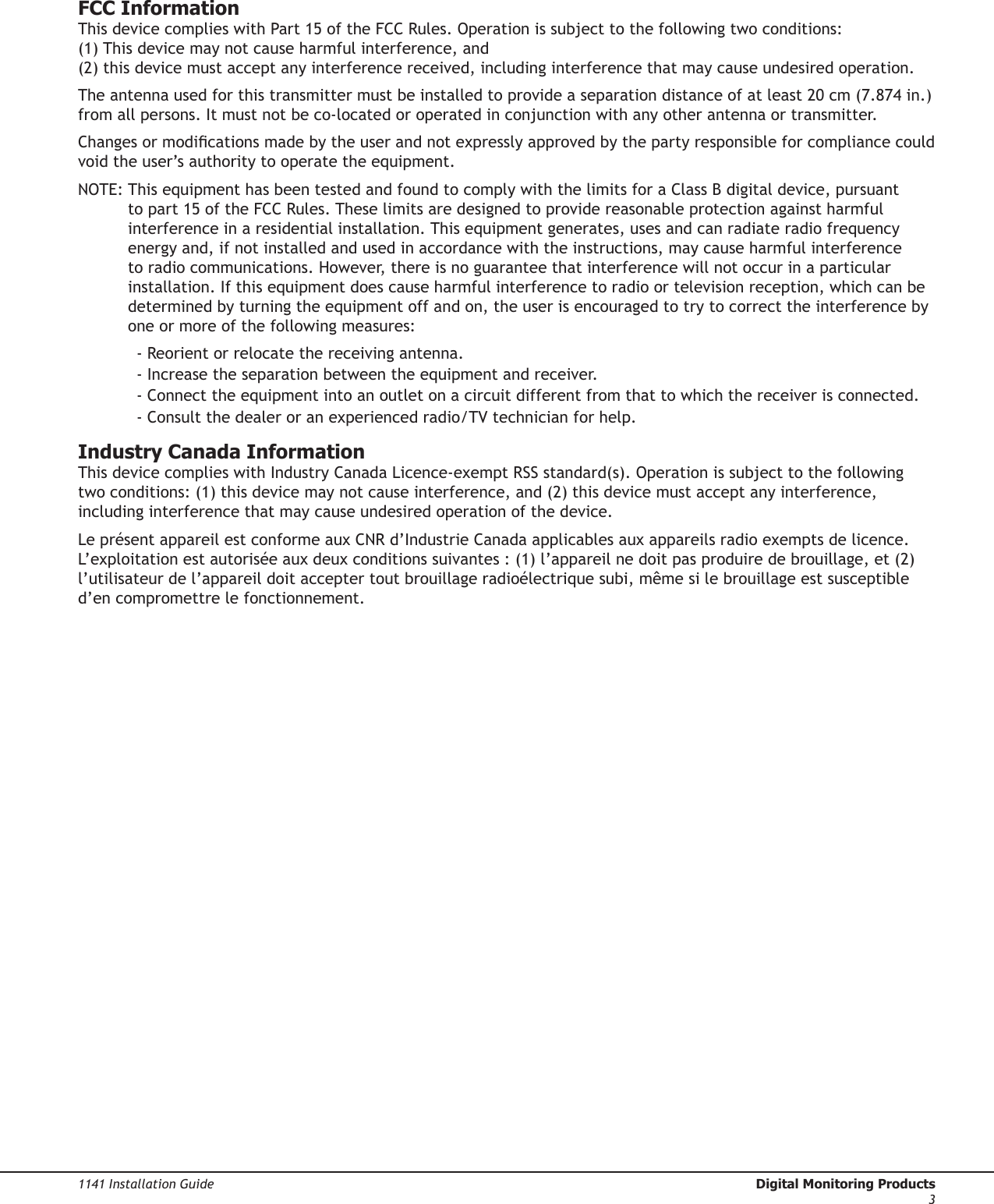 1141 Installation Guide  Digital Monitoring Products3FCC InformationThis device complies with Part 15 of the FCC Rules. Operation is subject to the following two conditions: (1) This device may not cause harmful interference, and (2) this device must accept any interference received, including interference that may cause undesired operation.The antenna used for this transmitter must be installed to provide a separation distance of at least 20 cm (7.874 in.) from all persons. It must not be co-located or operated in conjunction with any other antenna or transmitter.Changes or modications made by the user and not expressly approved by the party responsible for compliance could void the user’s authority to operate the equipment.NOTE:  This equipment has been tested and found to comply with the limits for a Class B digital device, pursuant to part 15 of the FCC Rules. These limits are designed to provide reasonable protection against harmful interference in a residential installation. This equipment generates, uses and can radiate radio frequency energy and, if not installed and used in accordance with the instructions, may cause harmful interference to radio communications. However, there is no guarantee that interference will not occur in a particular installation. If this equipment does cause harmful interference to radio or television reception, which can be determined by turning the equipment off and on, the user is encouraged to try to correct the interference by one or more of the following measures:- Reorient or relocate the receiving antenna.- Increase the separation between the equipment and receiver.- Connect the equipment into an outlet on a circuit different from that to which the receiver is connected.- Consult the dealer or an experienced radio/TV technician for help.Industry Canada InformationThis device complies with Industry Canada Licence-exempt RSS standard(s). Operation is subject to the following two conditions: (1) this device may not cause interference, and (2) this device must accept any interference, including interference that may cause undesired operation of the device.Le présent appareil est conforme aux CNR d’Industrie Canada applicables aux appareils radio exempts de licence. L’exploitation est autorisée aux deux conditions suivantes : (1) l’appareil ne doit pas produire de brouillage, et (2) l’utilisateur de l’appareil doit accepter tout brouillage radioélectrique subi, même si le brouillage est susceptible d’en compromettre le fonctionnement.