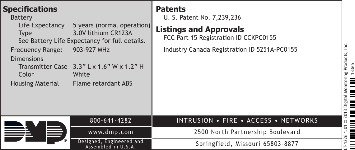 LT-1326 1.01 © 2013 Digital Monitoring Products, Inc.800-641-4282www.dmp.comDesigned, Engineered and Assembled in U.S.A.INTRUSION  •  FIRE  • ACCESS  •  NETWORKS2500 North Partnership BoulevardSpringfield, Missouri 65803-887713365SpecicationsBattery Life Expectancy  5 years (normal operation) Type    3.0V lithium CR123A See Battery Life Expectancy for full details.Frequency Range:   903-927 MHzDimensions Transmitter Case  3.3” L x 1.6” W x 1.2” H Color   WhiteHousing Material  Flame retardant ABSPatentsU. S. Patent No. 7,239,236Listings and ApprovalsFCC Part 15 Registration ID CCKPC0155 Industry Canada Registration ID 5251A-PC0155