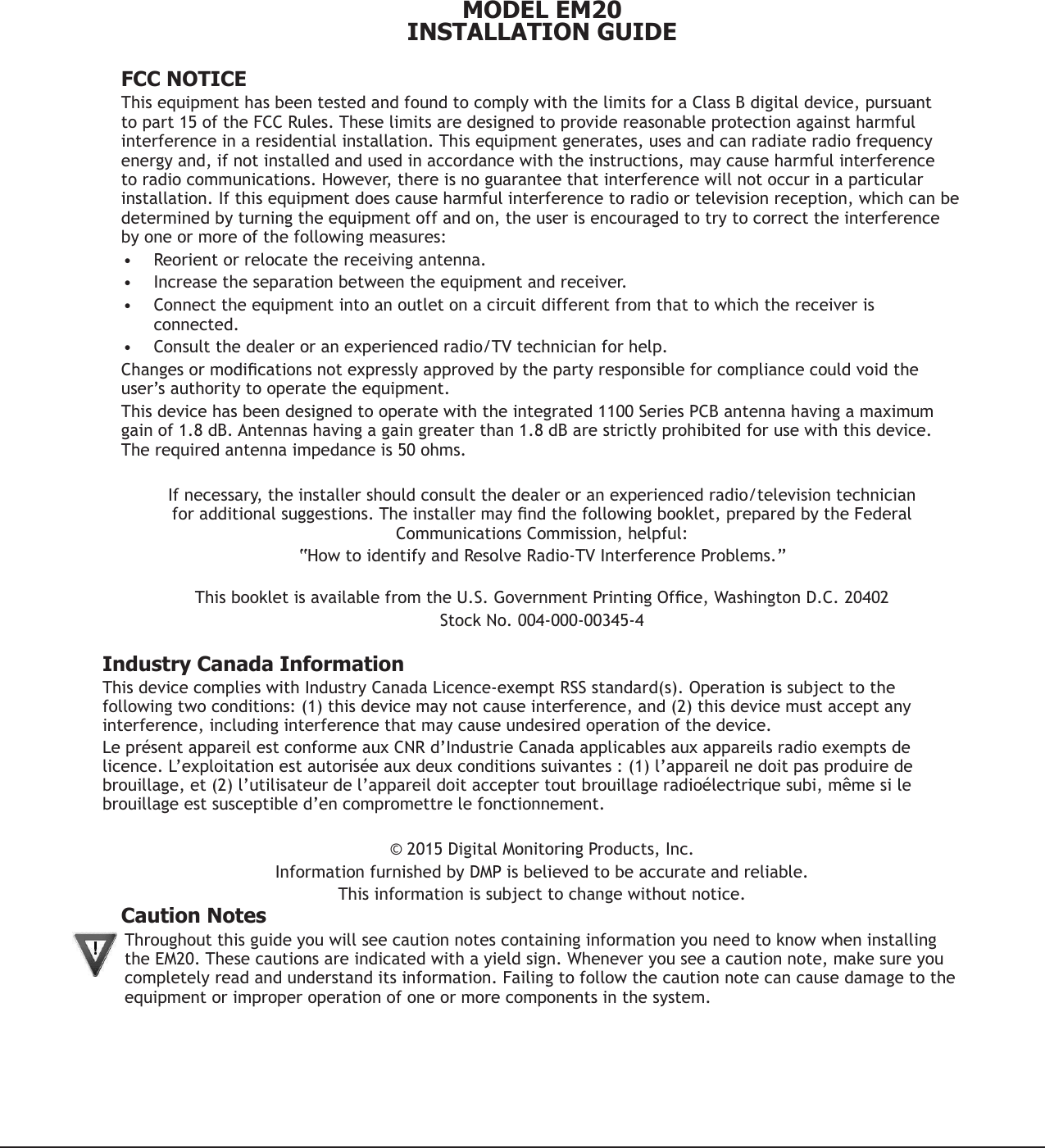 MODEL EM20INSTALLATION GUIDE  FCC NOTICEThis equipment has been tested and found to comply with the limits for a Class B digital device, pursuant to part 15 of the FCC Rules. These limits are designed to provide reasonable protection against harmful interference in a residential installation. This equipment generates, uses and can radiate radio frequency energy and, if not installed and used in accordance with the instructions, may cause harmful interference to radio communications. However, there is no guarantee that interference will not occur in a particular installation. If this equipment does cause harmful interference to radio or television reception, which can be determined by turning the equipment off and on, the user is encouraged to try to correct the interference by one or more of the following measures:• Reorient or relocate the receiving antenna.• Increase the separation between the equipment and receiver.• Connect the equipment into an outlet on a circuit different from that to which the receiver is connected.• Consult the dealer or an experienced radio/TV technician for help.Changesormodicationsnotexpresslyapprovedbythepartyresponsibleforcompliancecouldvoidtheuser’s authority to operate the equipment.This device has been designed to operate with the integrated 1100 Series PCB antenna having a maximum gain of 1.8 dB. Antennas having a gain greater than 1.8 dB are strictly prohibited for use with this device. The required antenna impedance is 50 ohms.If necessary, the installer should consult the dealer or an experienced radio/television technician foradditionalsuggestions.Theinstallermayndthefollowingbooklet,preparedbytheFederalCommunications Commission, helpful:“How to identify and Resolve Radio-TV Interference Problems.” ThisbookletisavailablefromtheU.S.GovernmentPrintingOfce,WashingtonD.C.20402StockNo.004-000-00345-4Industry Canada InformationThisdevicecomplieswithIndustryCanadaLicence-exemptRSSstandard(s).Operationissubjecttothefollowingtwoconditions:(1)thisdevicemaynotcauseinterference,and(2)thisdevicemustacceptanyinterference, including interference that may cause undesired operation of the device.LeprésentappareilestconformeauxCNRd’IndustrieCanadaapplicablesauxappareilsradioexemptsdelicence. L’exploitation est autorisée aux deux conditions suivantes : (1) l’appareil ne doit pas produire de brouillage,et(2)l’utilisateurdel’appareildoitacceptertoutbrouillageradioélectriquesubi,mêmesilebrouillage est susceptible d’en compromettre le fonctionnement.©2015DigitalMonitoringProducts,Inc.InformationfurnishedbyDMPisbelievedtobeaccurateandreliable.Thisinformationissubjecttochangewithoutnotice.Caution NotesThroughoutthisguideyouwillseecautionnotescontaininginformationyouneedtoknowwheninstallingtheEM20.Thesecautionsareindicatedwithayieldsign.Wheneveryouseeacautionnote,makesureyoucompletely read and understand its information. Failing to follow the caution note can cause damage to the equipment or improper operation of one or more components in the system.