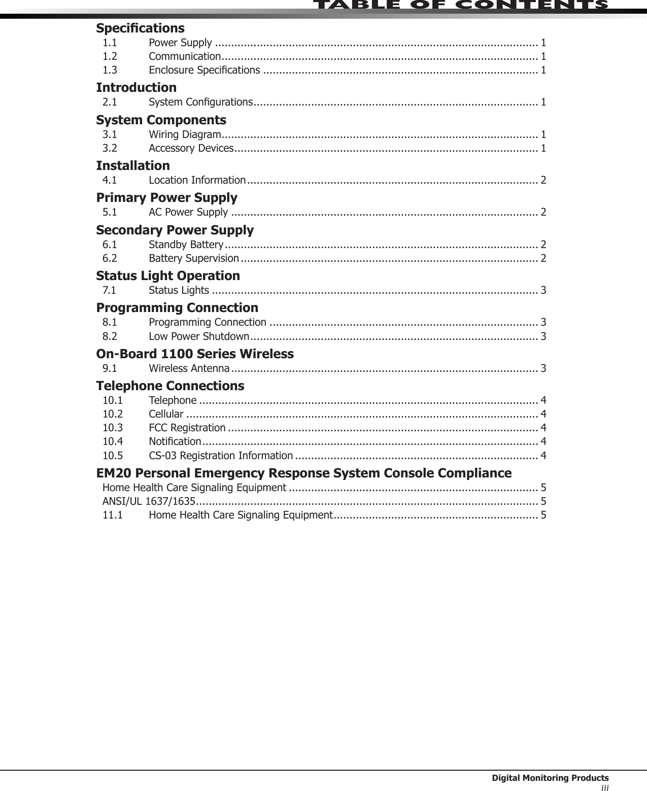 Table of ConTenTs Digital Monitoring ProductsiiiSpecications1.1  Power Supply ..................................................................................................... 11.2 Communication ................................................................................................... 11.3 EnclosureSpecications ...................................................................................... 1Introduction2.1 SystemCongurations ......................................................................................... 1System Components3.1 WiringDiagram ................................................................................................... 13.2 AccessoryDevices ............................................................................................... 1Installation4.1  Location Information ........................................................................................... 2Primary Power Supply5.1  AC Power Supply ................................................................................................ 2Secondary Power Supply6.1  Standby Battery .................................................................................................. 26.2 BatterySupervision ............................................................................................. 2Status Light Operation7.1 StatusLights ...................................................................................................... 3Programming Connection8.1 ProgrammingConnection .................................................................................... 38.2 LowPowerShutdown .......................................................................................... 3On-Board 1100 Series Wireless9.1  Wireless Antenna ................................................................................................ 3Telephone Connections10.1 Telephone .......................................................................................................... 410.2 Cellular .............................................................................................................. 410.3 FCCRegistration ................................................................................................. 410.4 Notication ......................................................................................................... 410.5 CS-03RegistrationInformation ............................................................................ 4EM20 Personal Emergency Response System Console ComplianceHomeHealthCareSignalingEquipment .............................................................................. 5ANSI/UL 1637/1635 ........................................................................................................... 511.1 HomeHealthCareSignalingEquipment ................................................................ 5