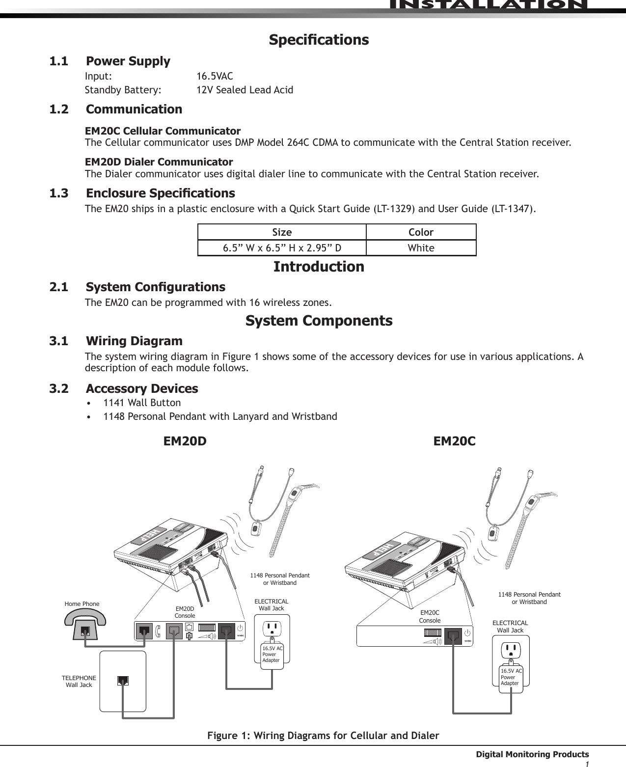 InstallatIon Digital Monitoring Products1Specications1.1  Power SupplyInput:    16.5VACStandbyBattery: 12VSealedLeadAcid1.2 CommunicationEM20C Cellular CommunicatorTheCellularcommunicatorusesDMPModel264CCDMAtocommunicatewiththeCentralStationreceiver.EM20D Dialer CommunicatorTheDialercommunicatorusesdigitaldialerlinetocommunicatewiththeCentralStationreceiver.1.3 EnclosureSpecicationsTheEM20shipsinaplasticenclosurewithaQuickStartGuide(LT-1329)andUserGuide(LT-1347).Size Color6.5”Wx6.5”Hx2.95”D WhiteIntroduction2.1 SystemCongurationsTheEM20canbeprogrammedwith16wirelesszones.System Components3.1  Wiring DiagramThe system wiring diagram in Figure 1 shows some of the accessory devices for use in various applications. A description of each module follows.3.2  Accessory Devices• 1141WallButton• 1148PersonalPendantwithLanyardandWristbandTELEPHONEWall JackELECTRICALWall JackEM20DConsoleHome Phone1148 Personal Pendant or Wristband16.5V ACPowerAdapter16 VDCEM20DELECTRICALWall JackEM20CConsole1148 Personal Pendant or Wristband16.5V ACPowerAdapter16 VDCEM20CFigure 1: Wiring Diagrams for Cellular and Dialer
