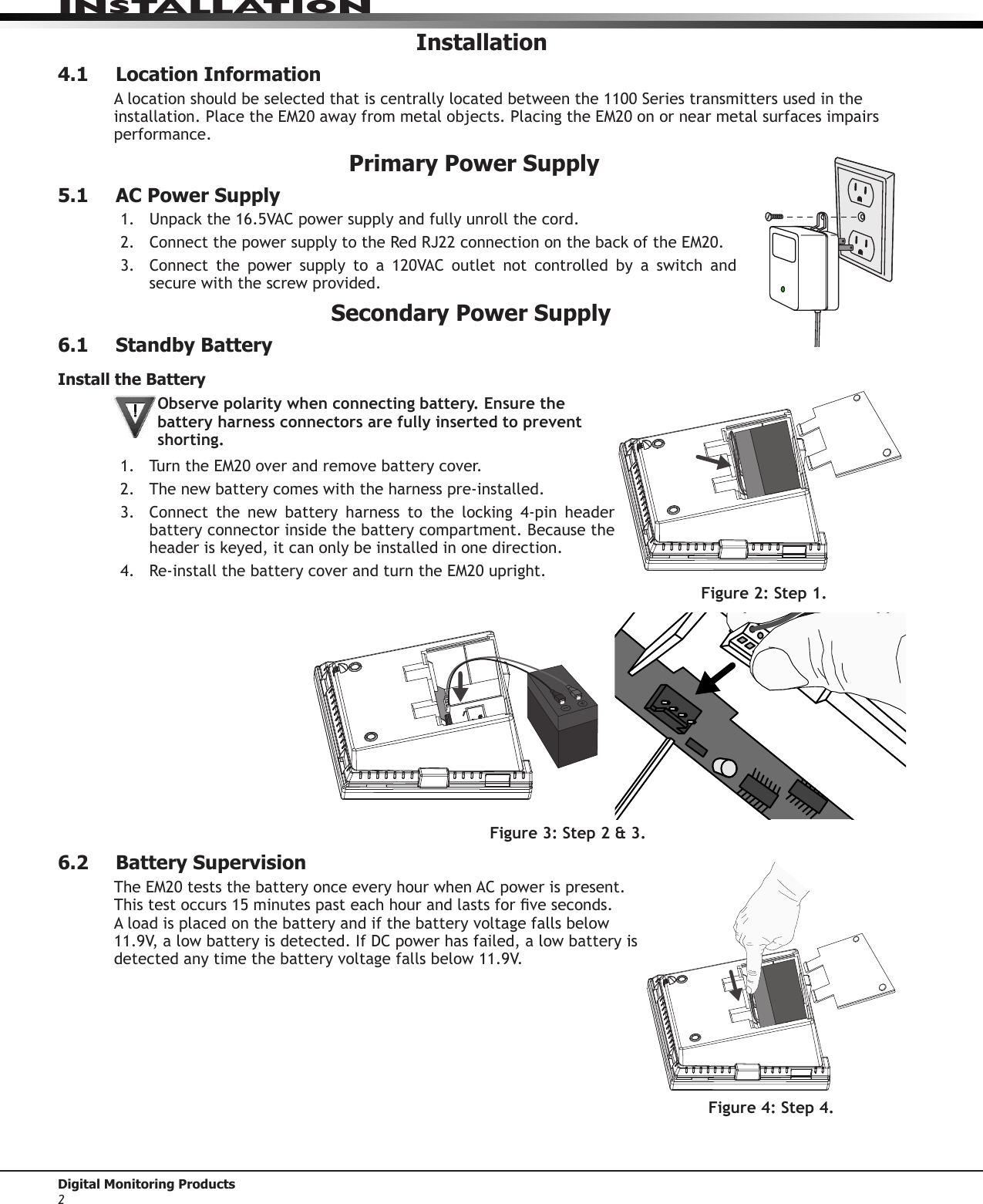 InstallatIonDigital Monitoring Products 2Installation4.1  Location InformationA location should be selected that is centrally located between the 1100 Series transmitters used in the installation.PlacetheEM20awayfrommetalobjects.PlacingtheEM20onornearmetalsurfacesimpairsperformance. Primary Power Supply5.1  AC Power Supply1.  Unpackthe16.5VACpowersupplyandfullyunrollthecord.2. ConnectthepowersupplytotheRedRJ22connectiononthebackoftheEM20.3. Connect the power supply to a 120VAC outlet not controlled by a switch andsecure with the screw provided.Secondary Power Supply6.1  Standby BatteryInstall the BatteryObserve polarity when connecting battery. Ensure the battery harness connectors are fully inserted to prevent shorting.1.  TurntheEM20overandremovebatterycover.2.  The new battery comes with the harness pre-installed.3. Connect the new battery harness to the locking 4-pin headerbattery connector inside the battery compartment. Because the headeriskeyed,itcanonlybeinstalledinonedirection.4. Re-installthebatterycoverandturntheEM20upright.6.2  Battery SupervisionTheEM20teststhebatteryonceeveryhourwhenACpowerispresent.Thistestoccurs15minutespasteachhourandlastsforveseconds.A load is placed on the battery and if the battery voltage falls below 11.9V, a low battery is detected.IfDCpowerhasfailed,alowbatteryisdetectedanytimethebatteryvoltagefallsbelow11.9V.Figure 3: Step 2 &amp; 3. Figure 2: Step 1.Figure 4: Step 4. 