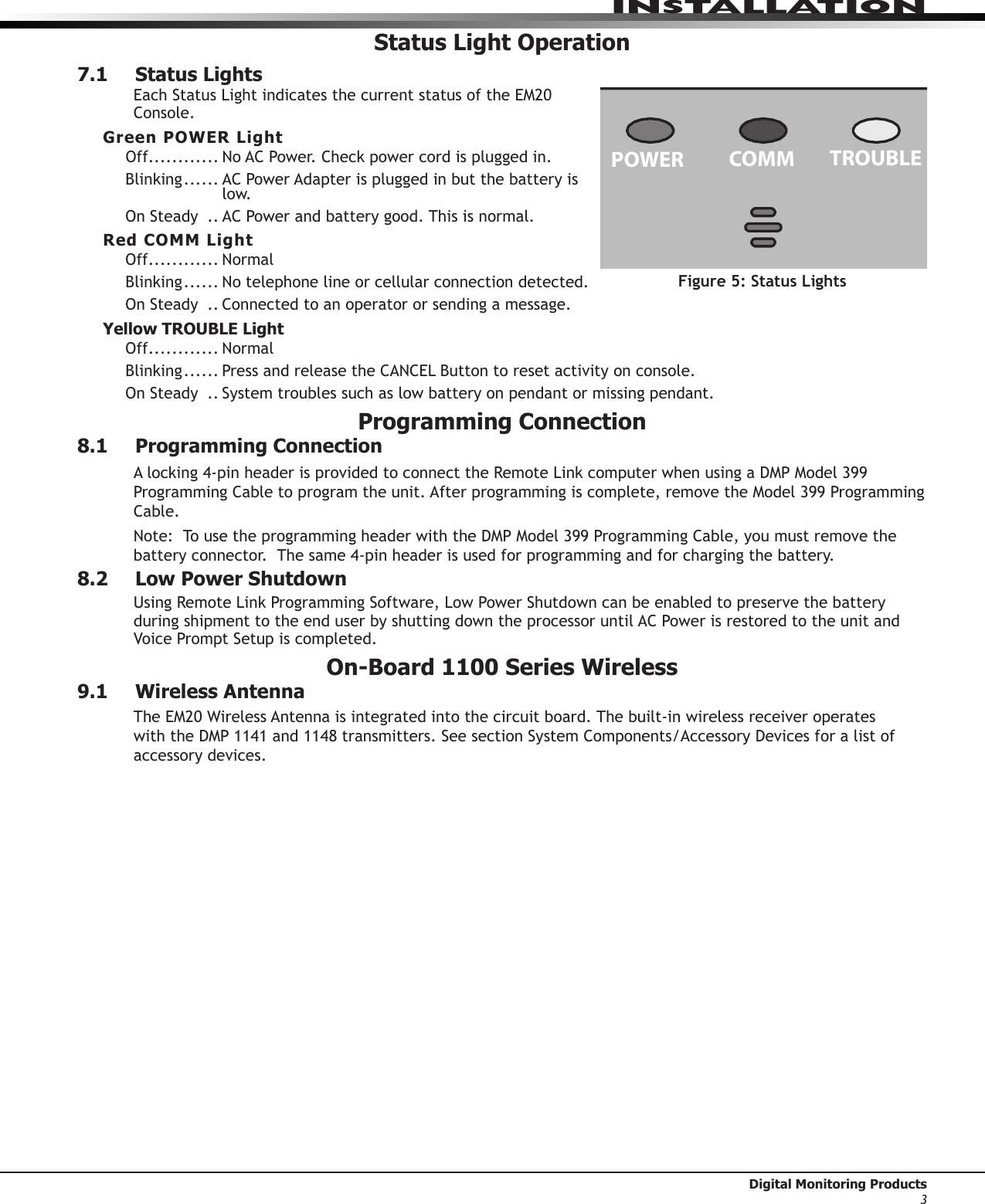 INStALLAtION Digital Monitoring Products3Status Light Operation7.1  Status LightsEach StatusLightindicatesthecurrentstatusoftheEM20Console.Green POWER LightOff............ NoACPower.Checkpowercordispluggedin.Blinking ......  AC Power Adapter is plugged in but the battery is low. OnSteady ..  AC Power and battery good. This is normal.Red COMM LightOff............ NormalBlinking ...... Notelephonelineorcellularconnectiondetected.OnSteady ..  Connected to an operator or sending a message.Yellow TROUBLE LightOff............ NormalBlinking ...... PressandreleasetheCANCELButtontoresetactivityonconsole.OnSteady ..  System troubles such as low battery on pendant or missing pendant.Programming Connection8.1  Programming ConnectionAlocking4-pinheaderisprovidedtoconnecttheRemoteLinkcomputerwhenusingaDMPModel399ProgrammingCabletoprogramtheunit.Afterprogrammingiscomplete,removetheModel399ProgrammingCable.Note:TousetheprogrammingheaderwiththeDMPModel399ProgrammingCable,youmustremovethebatteryconnector.Thesame4-pinheaderisusedforprogrammingandforchargingthebattery.8.2  Low Power ShutdownUsingRemoteLinkProgrammingSoftware,LowPowerShutdowncanbeenabledtopreservethebatteryduring shipment to the end user by shutting down the processor until AC Power is restored to the unit and Voice Prompt Setup is completed.  On-Board 1100 Series Wireless9.1  Wireless AntennaTheEM20WirelessAntennaisintegratedintothecircuitboard.Thebuilt-inwirelessreceiveroperateswiththeDMP1141and1148transmitters.SeesectionSystemComponents/AccessoryDevicesforalistofaccessory devices.TROUBLECOMMPOWERCANCELTESTHELPFigure 5: Status Lights 