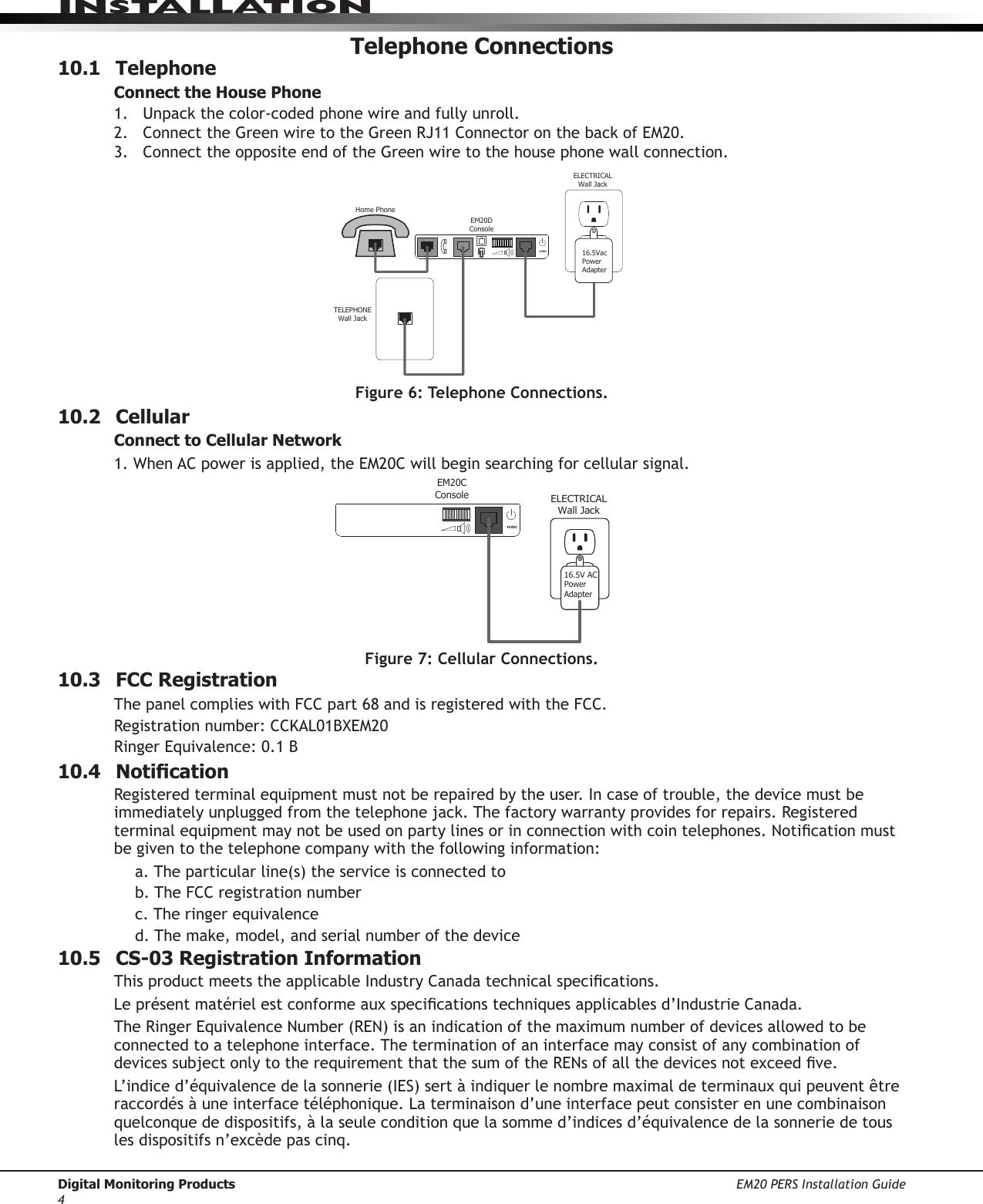 Digital Monitoring Products EM20 PERS Installation Guide4InstallatIonTelephone Connections10.1 TelephoneConnect the House Phone1.  Unpackthecolor-codedphonewireandfullyunroll.2. ConnecttheGreenwiretotheGreenRJ11ConnectoronthebackofEM20.3. ConnecttheoppositeendoftheGreenwiretothehousephonewallconnection.10.2 CellularConnect to Cellular Network1.WhenACpowerisapplied,theEM20Cwillbeginsearchingforcellularsignal.10.3  FCC RegistrationThe panel complies with FCC part 68 and is registered with the FCC.Registrationnumber:CCKAL01BXEM20Ringer Equivalence: 0.1 B10.4 NoticationRegistered terminal equipment must not be repaired by the user. In case of trouble, the device must be immediatelyunpluggedfromthetelephonejack.Thefactorywarrantyprovidesforrepairs.Registeredterminalequipmentmaynotbeusedonpartylinesorinconnectionwithcointelephones.Noticationmustbe given to the telephone company with the following information:a. The particular line(s) the service is connected tob. The FCC registration numberc. The ringer equivalenced.Themake,model,andserialnumberofthedevice10.5  CS-03 Registration InformationThisproductmeetstheapplicableIndustryCanadatechnicalspecications.Leprésentmatérielestconformeauxspecicationstechniquesapplicablesd’IndustrieCanada.TheRingerEquivalenceNumber(REN)isanindicationofthemaximumnumberofdevicesallowedtobeconnected to a telephone interface. The termination of an interface may consist of any combination of devicessubjectonlytotherequirementthatthesumoftheRENsofallthedevicesnotexceedve.L’indiced’équivalencedelasonnerie(IES)sertàindiquerlenombremaximaldeterminauxquipeuventêtreraccordés à une interface téléphonique. La terminaison d’une interface peut consister en une combinaison quelconque de dispositifs, à la seule condition que la somme d’indices d’équivalence de la sonnerie de tous les dispositifs n’excède pas cinq.TELEPHONEWall JackELECTRICALWall JackEM20DConsoleHome Phone16.5VacPowerAdapter16 VDCFigure 6: Telephone Connections. ELECTRICALWall JackEM20CConsole16.5V ACPowerAdapter16 VDCFigure 7: Cellular Connections. 