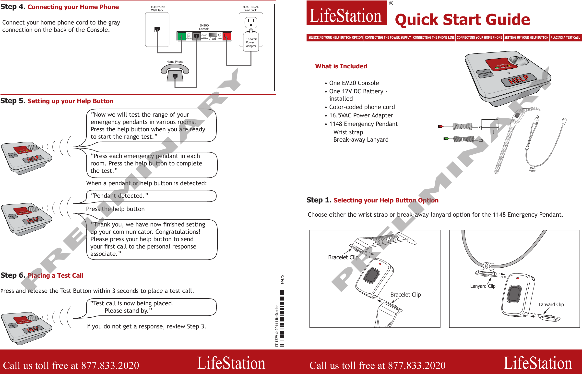 LT-1329 © 2014 LifeStation14475LifeStation®  Call us toll free at 877.833.2020          LifeStationCall us toll free at 877.833.2020          LifeStationCANCELTROUBLECOMMSTATUSTESTPOWERBracelet ClipBracelet ClipLanyard ClipLanyard ClipTELEPHONEWall JackELECTRICALWall Jack16.5 V ACHOUSE PHONEVOLUMEPHONE LINEEM20DConsoleHome Phone16.5VacPowerAdapter“Now we will test the range of your emergency pendants in various rooms. Press the help button when you are ready to start the range test.”Step 5. Setting up your Help Button“Press each emergency pendant in each room. Press the help button to complete the test.”When a pendant or help button is detected:“Pendant detected.”“Thank you, we have now nished setting up your communicator. Congratulations! Please press your help button to send your rst call to the personal response associate.”Press the help buttonStep 6. Placing a Test CallPress and release the Test Button within 3 seconds to place a test call.“Test call is now being placed. Please stand by.”If you do not get a response, review Step 3.Step 4. Connecting your Home PhoneConnect your home phone cord to the gray connection on the back of the Console.Choose either the wrist strap or break-away lanyard option for the 1148 Emergency Pendant.Step 1. Selecting your Help Button OptionQuick Start GuideSELECTING YOUR HELP BUTTON OPTION   CONNECTING THE POWER SUPPLY   CONNECTING THE PHONE LINE   CONNECTING YOUR HOME PHONE   SETTING UP YOUR HELP BUTTON   PLACING A TEST CALLWhat is Included• One EM20 Console•  One 12V DC Battery - installed• Color-coded phone cord• 16.5VAC Power Adapter•  1148 Emergency Pendant    Wrist strap     Break-away LanyardCANCELTROUBLECOMMSTATUSTESTPOWERCANCELTROUBLECOMMSTATUSTESTPOWERCANCELTROUBLECOMMSTATUSTESTPOWERPRELIMINARYPRELIMINARY