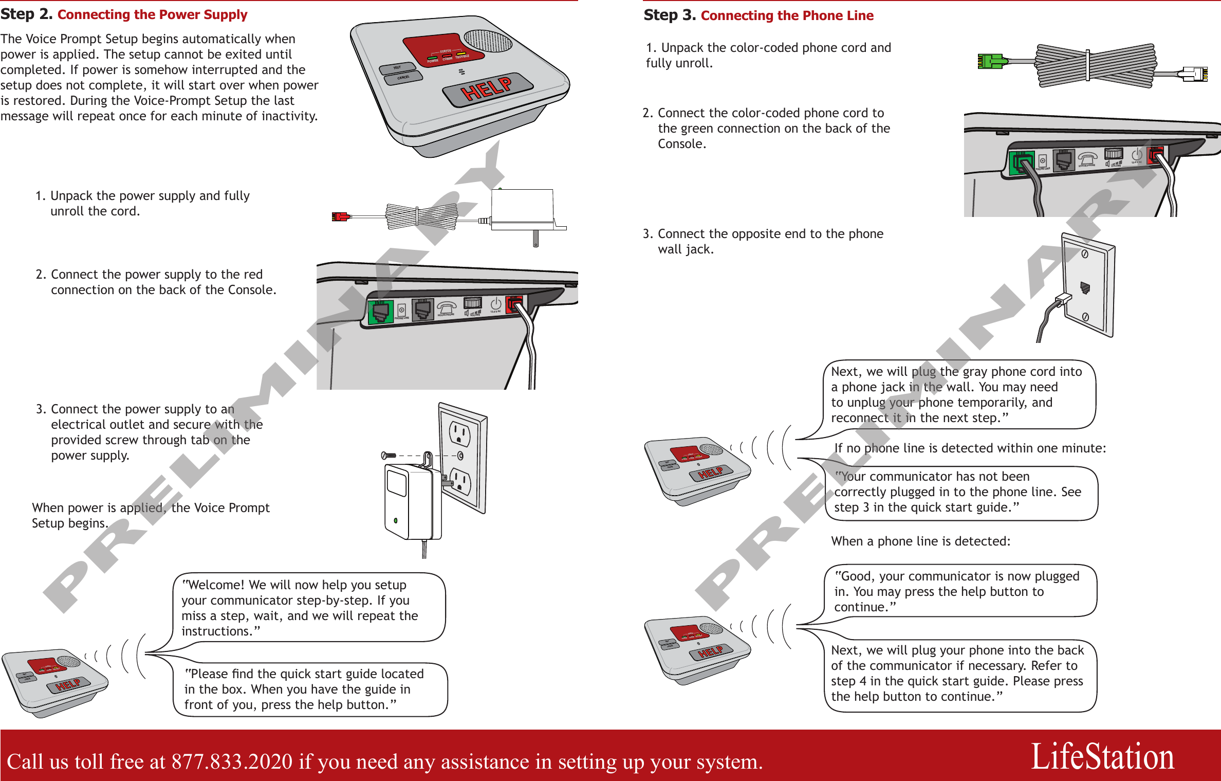 Call us toll free at 877.833.2020 if you need any assistance in setting up your system.                  LifeStationStep 2. Connecting the Power SupplyCANCELTROUBLECOMMSTATUSTESTPOWER13.6 V ACVOLUMEPHONE LINE HOUSE PHONE13.6 V ACVOLUMEPHONE LINE HOUSE PHONE1.  Unpack the power supply and fully unroll the cord.2.  Connect the power supply to the red connection on the back of the Console.3.  Connect the power supply to an electrical outlet and secure with the provided screw through tab on the power supply.CANCELTROUBLECOMMSTATUSTESTPOWER“Welcome! We will now help you setup your communicator step-by-step. If you miss a step, wait, and we will repeat the instructions.”Step 3. Connecting the Phone Line1. Unpack the color-coded phone cord and fully unroll.If no phone line is detected within one minute:“Good, your communicator is now plugged in. You may press the help button to continue.”“Your communicator has not been correctly plugged in to the phone line. See step 3 in the quick start guide.”The Voice Prompt Setup begins automatically when power is applied. The setup cannot be exited until completed. If power is somehow interrupted and the setup does not complete, it will start over when power is restored. During the Voice-Prompt Setup the last message will repeat once for each minute of inactivity.“Please nd the quick start guide located in the box. When you have the guide in front of you, press the help button.”2.  Connect the color-coded phone cord to the green connection on the back of the Console.Next, we will plug the gray phone cord into a phone jack in the wall. You may need to unplug your phone temporarily, and reconnect it in the next step.”CANCELTROUBLECOMMSTATUSTESTPOWERCANCELTROUBLECOMMSTATUSTESTPOWERNext, we will plug your phone into the back of the communicator if necessary. Refer to step 4 in the quick start guide. Please press the help button to continue.”When a phone line is detected:When power is applied, the Voice Prompt Setup begins.3.  Connect the opposite end to the phone wall jack.PRELIMINARYPRELIMINARY