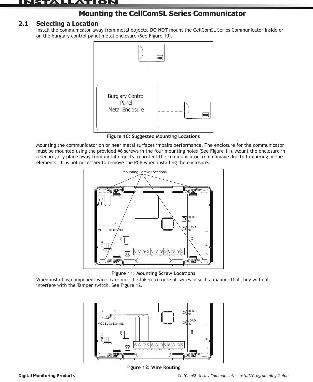 Digital Monitoring Products CellComSL Series Communicator Install/Programming Guide4INSTALLATIONMounting the CellComSL Series Communicator2.1  Selecting a LocationInstall the communicator away from metal objects. DO NOTmounttheCellComSLSeriesCommunicatorinsideorontheburglarycontrolpanelmetalenclosure(SeeFigure10).Mountingthecommunicatoronornearmetalsurfacesimpairsperformance.Theenclosureforthecommunicator mustbemountedusingtheprovided#6screwsinthefourmountingholes(SeeFigure11).Mounttheenclosureina secure, dry place away from metal objects to protect the communicator from damage due to tampering or the elements.  It is not necessary to remove the PCB when installing the enclosure.Burglary Control Panel Metal EnclosureFigure 11: Mounting Screw LocationsRESETS1LOADS2BATMODEL CellComSLPROGSN+12 G Z1 Z2 Z4-Z4+GZ3 RTO2O1RBMounting Screw LocationsFigure 10: Suggested Mounting LocationsFigure 12: Wire RoutingRESETS1LOADS2BATMODEL CellComSLPROGSN+12 G Z1 Z2 Z4-Z4+GZ3 RTO2O1RBWheninstallingcomponentwirescaremustbetakentorouteallwiresinsuchamannerthattheywillnotinterferewiththeTamperswitch.SeeFigure12.