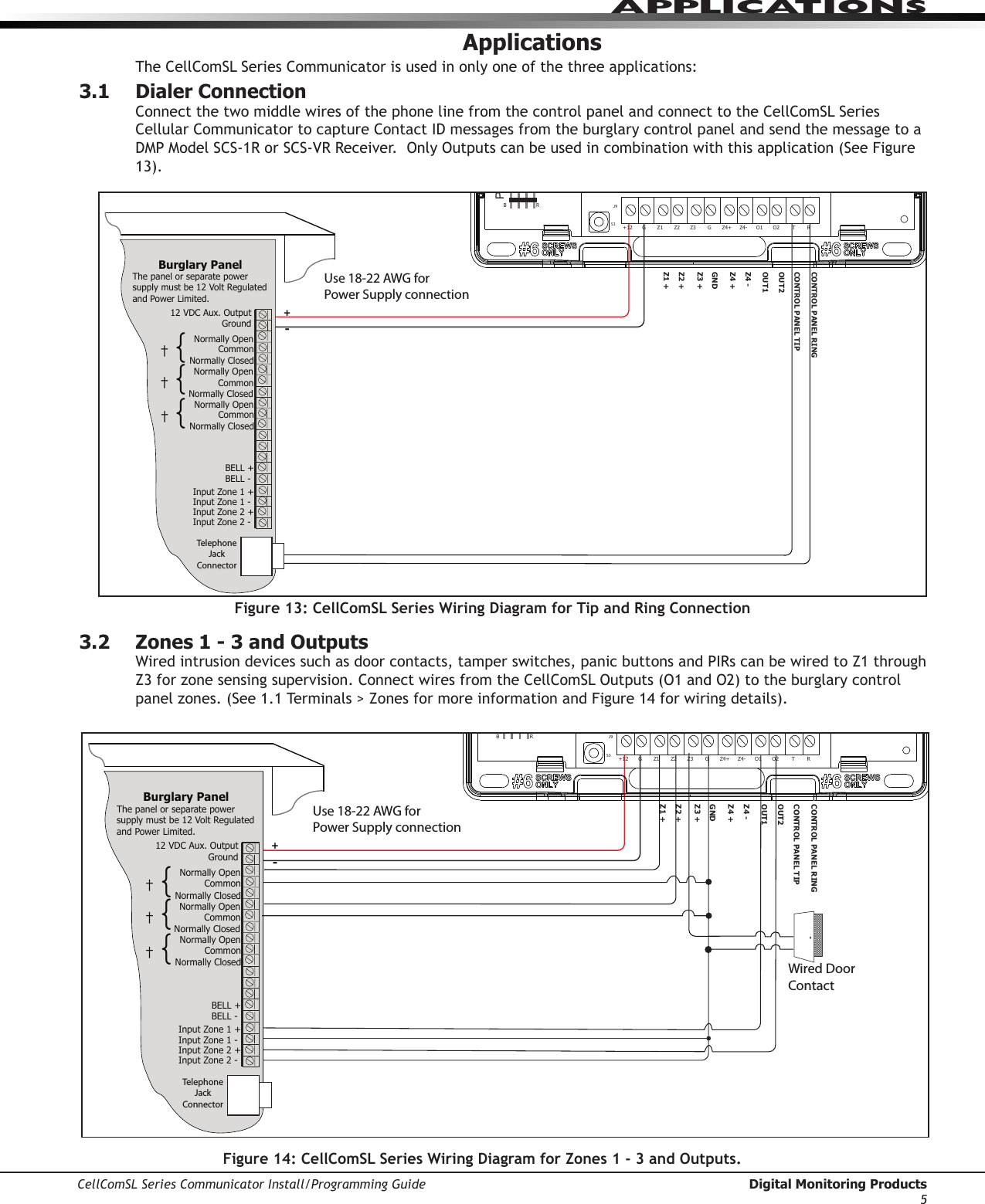CellComSL Series Communicator Install/Programming Guide  Digital Monitoring Products5APPLICATIONSApplicationsTheCellComSLSeriesCommunicatorisusedinonlyoneofthethreeapplications:3.1 Dialer ConnectionConnectthetwomiddlewiresofthephonelinefromthecontrolpanelandconnecttotheCellComSLSeriesCellularCommunicatortocaptureContactIDmessagesfromtheburglarycontrolpanelandsendthemessagetoaDMPModelSCS-1RorSCS-VRReceiver.OnlyOutputscanbeusedincombinationwiththisapplication(SeeFigure13).3.2  Zones 1 - 3 and OutputsWiredintrusiondevicessuchasdoorcontacts,tamperswitches,panicbuttonsandPIRscanbewiredtoZ1throughZ3forzonesensingsupervision.ConnectwiresfromtheCellComSLOutputs(O1andO2)totheburglarycontrolpanelzones.(See1.1Terminals&gt;ZonesformoreinformationandFigure14forwiringdetails).Use 18-22 AWG for Power Supply connectionZ3 +Z4 +Z4 -GNDOUT1OUT2CONTROL PANEL TIPCONTROL PANEL RING12 VDC Aux. Output +-Ground Burglary Panel The panel or separate power supply must be 12 Volt Regulated and Power Limited.  Telephone Jack ConnectorZ1 +Z2 +BELL -BELL +Input Zone 2 +Input Zone 2 -Input Zone 1 +Input Zone 1 -RESETS1LOADS2BATMODEL CellComPROGSN+12 G Z1 Z2 Z4-Z4+GZ3 RTO2O1RB†{Normally OpenCommonNormally ClosedNormally OpenCommonNormally Closed†{Normally OpenCommonNormally Closed†{J8J26J9S1S2S3Figure 13: CellComSL Series Wiring Diagram for Tip and Ring ConnectionUse 18-22 AWG for Power Supply connectionZ3 +Z4 +Z4 -GNDOUT1OUT2CONTROL PANEL TIPCONTROL PANEL RING12 VDC Aux. Output +-Ground Burglary Panel The panel or separate power supply must be 12 Volt Regulated and Power Limited.  Telephone Jack ConnectorZ1 +Z2 +BELL -BELL +Input Zone 2 +Input Zone 2 -Input Zone 1 +Input Zone 1 -RESETS1LOADS2BATMODEL CellComPROGSN+12 G Z1 Z2 Z4-Z4+GZ3 RTO2O1RB†{Normally OpenCommonNormally ClosedNormally OpenCommonNormally Closed†{Normally OpenCommonNormally Closed†{J8J26J9S1S2S3Wired Door ContactFigure 14: CellComSL Series Wiring Diagram for Zones 1 - 3 and Outputs.