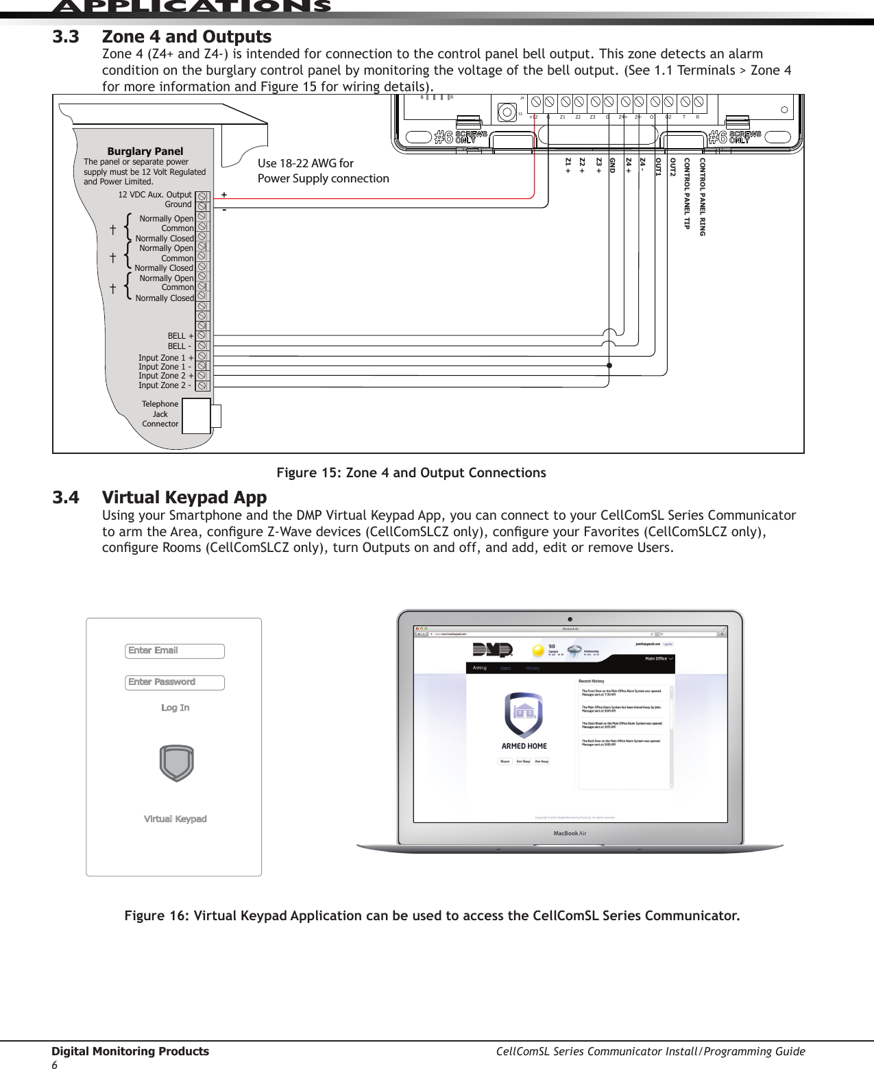 Digital Monitoring Products CellComSL Series Communicator Install/Programming Guide6APPLICATIONS3.3  Zone 4 and OutputsZone4(Z4+andZ4-)isintendedforconnectiontothecontrolpanelbelloutput.Thiszonedetectsanalarmconditionontheburglarycontrolpanelbymonitoringthevoltageofthebelloutput.(See1.1Terminals&gt;Zone4for more information and Figure 15 for wiring details). 3.4  Virtual Keypad App UsingyourSmartphoneandtheDMPVirtualKeypadApp,youcanconnecttoyourCellComSLSeriesCommunicatortoarmtheArea,congureZ-Wavedevices(CellComSLCZonly),congureyourFavorites(CellComSLCZonly),congureRooms(CellComSLCZonly),turnOutputsonandoff,andadd,editorremoveUsers.Use 18-22 AWG for Power Supply connectionZ3 +Z4 +Z4 -GNDOUT1OUT2CONTROL PANEL TIPCONTROL PANEL RING12 VDC Aux. Output +-Ground Burglary Panel The panel or separate power supply must be 12 Volt Regulated and Power Limited.  Telephone Jack ConnectorZ1 +Z2 +BELL -BELL +Input Zone 2 +Input Zone 2 -Input Zone 1 +Input Zone 1 -RESETS1LOADS2BATMODEL CellComPROGSN+12 G Z1 Z2 Z4-Z4+GZ3 RTO2O1RB†{Normally OpenCommonNormally ClosedNormally OpenCommonNormally Closed†{Normally OpenCommonNormally Closed†{J8J26J9S1S2S3Figure 15: Zone 4 and Output ConnectionsEnter EmailEnter PasswordLog InVirtual KeypadFigure 16: Virtual Keypad Application can be used to access the CellComSL Series Communicator. 