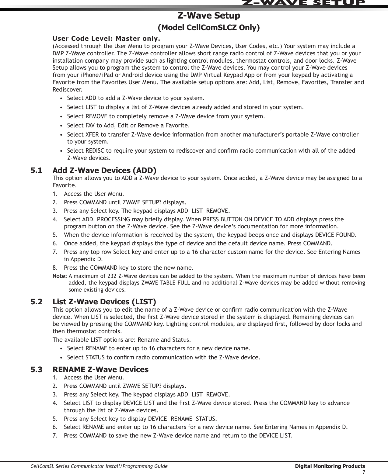 CellComSL Series Communicator Install/Programming Guide  Digital Monitoring Products7Z-WAVE SETUPZ-Wave Setup(Model CellComSLCZ Only)User Code Level: Master only. (AccessedthroughtheUserMenutoprogramyourZ-WaveDevices,UserCodes,etc.)YoursystemmayincludeaDMPZ-Wavecontroller.TheZ-WavecontrollerallowsshortrangeradiocontrolofZ-Wavedevicesthatyouoryourinstallationcompanymayprovidesuchaslightingcontrolmodules,thermostatcontrols,anddoorlocks.Z-WaveSetupallowsyoutoprogramthesystemtocontroltheZ-Wavedevices.YoumaycontrolyourZ-WavedevicesfromyouriPhone/iPadorAndroiddeviceusingtheDMPVirtualKeypadApporfromyourkeypadbyactivatingaFavoritefromtheFavoritesUserMenu.Theavailablesetupoptionsare:Add,List,Remove,Favorites,TransferandRediscover.• SelectADDtoaddaZ-Wavedevicetoyoursystem.• SelectLISTtodisplayalistofZ-Wavedevicesalreadyaddedandstoredinyoursystem.• SelectREMOVEtocompletelyremoveaZ-Wavedevicefromyoursystem.• SelectFAVtoAdd,EditorRemoveaFavorite.• SelectXFERtotransferZ-Wavedeviceinformationfromanothermanufacturer’sportableZ-Wavecontrollerto your system.• SelectREDISCtorequireyoursystemtorediscoverandconrmradiocommunicationwithalloftheaddedZ-Wavedevices.5.1 Add Z-Wave Devices (ADD)ThisoptionallowsyoutoADDaZ-Wavedevicetoyoursystem.Onceadded,aZ-WavedevicemaybeassignedtoaFavorite.1.  AccesstheUserMenu.2. Press COMMANDuntilZWAVESETUP?displays.3. PressanySelectkey.ThekeypaddisplaysADDLISTREMOVE.4. SelectADD.PROCESSINGmaybrieydisplay.WhenPRESSBUTTONONDEVICETOADDdisplayspresstheprogram button on the Z-Wavedevice.SeetheZ-Wavedevice’sdocumentationformoreinformation.5.  Whenthedeviceinformationisreceivedbythesystem,thekeypadbeepsonceanddisplaysDEVICEFOUND.6.  Onceadded,thekeypaddisplaysthetypeofdeviceandthedefaultdevicename.PressCOMMAND.7. PressanytoprowSelectkeyandenteruptoa16charactercustomnameforthedevice.SeeEnteringNamesinAppendixD.8. Press the COMMANDkeytostorethenewname.Note:Amaximumof232Z-Wavedevicescanbeaddedtothesystem.Whenthemaximumnumberofdeviceshavebeenadded,thekeypaddisplaysZWAVETABLEFULLandnoadditionalZ-Wavedevicesmaybeaddedwithoutremovingsome existing devices.5.2  List Z-Wave Devices (LIST)ThisoptionallowsyoutoeditthenameofaZ-WavedeviceorconrmradiocommunicationwiththeZ-Wavedevice.WhenLISTisselected,therstZ-Wavedevicestoredinthesystemisdisplayed.Remainingdevicescanbe viewed by pressing the COMMANDkey.Lightingcontrolmodules,aredisplayedrst,followedbydoorlocksandthen thermostat controls.TheavailableLISToptionsare:RenameandStatus.• SelectRENAMEtoenterupto16charactersforanewdevicename.• SelectSTATUStoconrmradiocommunicationwiththeZ-Wavedevice.5.3  RENAME Z-Wave Devices1.  AccesstheUserMenu.2. Press COMMANDuntilZWAVESETUP?displays.3. PressanySelectkey.ThekeypaddisplaysADDLISTREMOVE.4. SelectLISTtodisplayDEVICELISTandtherstZ-Wavedevicestored.PresstheCOMMANDkeytoadvancethrough the list of Z-Wavedevices.5.  PressanySelectkeytodisplayDEVICERENAMESTATUS.6.  SelectRENAMEandenterupto16charactersforanewdevicename.SeeEnteringNamesinAppendixD.7. Press COMMANDtosavethenewZ-WavedevicenameandreturntotheDEVICELIST.