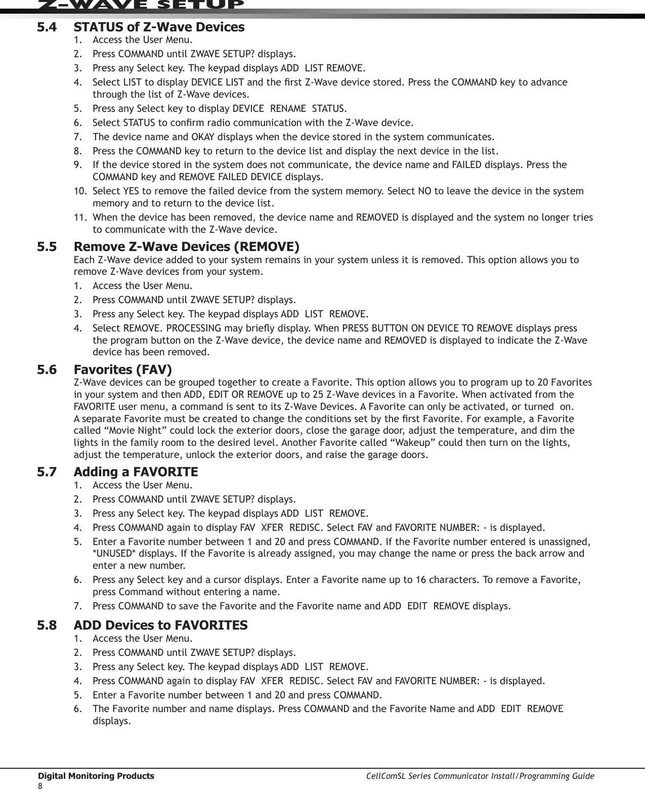 Digital Monitoring Products CellComSL Series Communicator Install/Programming Guide8Z-WAVE SETUP5.4  STATUS of Z-Wave Devices1.  AccesstheUserMenu.2. Press COMMANDuntilZWAVESETUP?displays.3. PressanySelectkey.ThekeypaddisplaysADDLISTREMOVE.4. SelectLISTtodisplayDEVICELISTandtherstZ-Wavedevicestored.PresstheCOMMANDkeytoadvancethrough the list of Z-Wavedevices.5.  PressanySelectkeytodisplayDEVICERENAMESTATUS.6.  SelectSTATUStoconrmradiocommunicationwiththeZ-Wavedevice.7. ThedevicenameandOKAYdisplayswhenthedevicestoredinthesystemcommunicates.8. Press the COMMANDkeytoreturntothedevicelistanddisplaythenextdeviceinthelist.9. Ifthedevicestoredinthesystemdoesnotcommunicate,thedevicenameandFAILEDdisplays.PresstheCOMMANDkeyandREMOVEFAILEDDEVICEdisplays.10. SelectYEStoremovethefaileddevicefromthesystemmemory.SelectNOtoleavethedeviceinthesystemmemory and to return to the device list.11.  Whenthedevicehasbeenremoved,thedevicenameandREMOVEDisdisplayedandthesystemnolongertriesto communicate with the Z-Wavedevice.5.5  Remove Z-Wave Devices (REMOVE)EachZ-Wavedeviceaddedtoyoursystemremainsinyoursystemunlessitisremoved.Thisoptionallowsyoutoremove Z-Wavedevicesfromyoursystem.1.  AccesstheUserMenu.2. Press COMMANDuntilZWAVESETUP?displays.3. PressanySelectkey.ThekeypaddisplaysADDLISTREMOVE.4. SelectREMOVE.PROCESSINGmaybrieydisplay.WhenPRESSBUTTONONDEVICETOREMOVEdisplayspressthe program button on the Z-Wavedevice,thedevicenameandREMOVEDisdisplayedtoindicatetheZ-Wavedevice has been removed.5.6  Favorites (FAV)Z-WavedevicescanbegroupedtogethertocreateaFavorite.Thisoptionallowsyoutoprogramupto20FavoritesinyoursystemandthenADD,EDITORREMOVEupto25Z-WavedevicesinaFavorite.WhenactivatedfromtheFAVORITEusermenu,acommandissenttoitsZ-WaveDevices.AFavoritecanonlybeactivated,orturnedon.AseparateFavoritemustbecreatedtochangetheconditionssetbytherstFavorite.Forexample,aFavorite called“MovieNight”couldlocktheexteriordoors,closethegaragedoor,adjustthetemperature,anddimthelightsinthefamilyroomtothedesiredlevel.AnotherFavoritecalled“Wakeup”couldthenturnonthelights,adjustthetemperature,unlocktheexteriordoors,andraisethegaragedoors.5.7  Adding a FAVORITE1.  AccesstheUserMenu.2. Press COMMANDuntilZWAVESETUP?displays.3. PressanySelectkey.ThekeypaddisplaysADDLISTREMOVE.4. Press COMMANDagaintodisplayFAVXFERREDISC.SelectFAVandFAVORITENUMBER:-isdisplayed.5.  EnteraFavoritenumberbetween1and20andpressCOMMAND.IftheFavorite number entered is unassigned, *UNUSED*displays.IftheFavoriteisalreadyassigned,youmaychangethenameorpressthebackarrowandenter a new number.6.  PressanySelectkeyandacursordisplays.EnteraFavorite name up to 16 characters. To remove a Favorite, press Command without entering a name.7. Press COMMANDtosavetheFavorite and the FavoritenameandADDEDITREMOVEdisplays.5.8  ADD Devices to FAVORITES1.  AccesstheUserMenu.2. Press COMMANDuntilZWAVESETUP?displays.3. PressanySelectkey.ThekeypaddisplaysADDLISTREMOVE.4. Press COMMANDagaintodisplayFAVXFERREDISC.SelectFAVandFAVORITENUMBER:-isdisplayed.5.  EnteraFavoritenumberbetween1and20andpressCOMMAND.6.   The  Favorite number and name displays. Press COMMANDandtheFavoriteNameandADDEDITREMOVEdisplays.