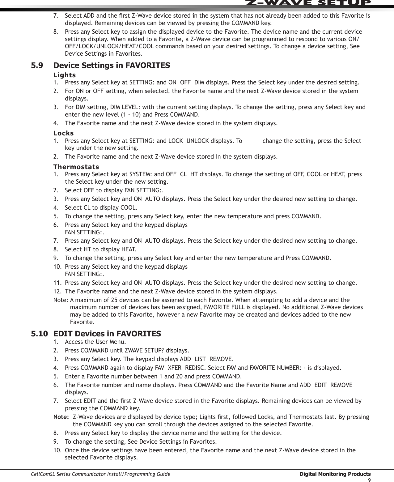 CellComSL Series Communicator Install/Programming Guide  Digital Monitoring Products9Z-WAVE SETUP7. SelectADDandtherstZ-WavedevicestoredinthesystemthathasnotalreadybeenaddedtothisFavorite is displayed. Remaining devices can be viewed by pressing the COMMANDkey.8. PressanySelectkeytoassignthedisplayeddevicetotheFavorite. The device name and the current device settingsdisplay.WhenaddedtoaFavorite,aZ-WavedevicecanbeprogrammedtorespondtovariousON/OFF/LOCK/UNLOCK/HEAT/COOLcommandsbasedonyourdesiredsettings.Tochangeadevicesetting,SeeDeviceSettingsinFavorites.5.9  Device Settings in FAVORITESLights1.  PressanySelectkeyatSETTING:andONOFFDIMdisplays.PresstheSelectkeyunderthedesiredsetting.2. ForONorOFFsetting,whenselected,theFavorite name and the next Z-Wavedevicestoredinthesystemdisplays.3. ForDIMsetting,DIMLEVEL:withthecurrentsettingdisplays.Tochangethesetting,pressanySelectkeyandenterthenewlevel(1-10)andPressCOMMAND.4. The Favorite name and the next Z-Wavedevicestoredinthesystemdisplays.Locks1.  PressanySelectkeyatSETTING:andLOCKUNLOCKdisplays.To changethesetting,presstheSelectkeyunderthenewsetting.2. The Favorite name and the next Z-Wavedevicestoredinthesystemdisplays.Thermostats1.  PressanySelectkeyatSYSTEM:andOFFCLHTdisplays.TochangethesettingofOFF,COOLorHEAT,presstheSelectkeyunderthenewsetting.2. SelectOFFtodisplayFANSETTING:.3. PressanySelectkeyandONAUTOdisplays.PresstheSelectkeyunderthedesirednewsettingtochange.4. SelectCLtodisplayCOOL.5.  Tochangethesetting,pressanySelectkey,enterthenewtemperatureandpressCOMMAND.6.  PressanySelectkeyandthekeypaddisplays FANSETTING:.7. PressanySelectkeyandONAUTOdisplays.PresstheSelectkeyunderthedesirednewsettingtochange.8. SelectHTtodisplayHEAT.9. Tochangethesetting,pressanySelectkeyandenterthenewtemperatureandPressCOMMAND.10. PressanySelectkeyandthekeypaddisplays FANSETTING:.11.  PressanySelectkeyandONAUTOdisplays.PresstheSelectkeyunderthedesirednewsettingtochange.12. The Favorite name and the next Z-Wavedevicestoredinthesystemdisplays.Note:Amaximumof25devicescanbeassignedtoeachFavorite.Whenattemptingtoaddadeviceandthemaximumnumberofdeviceshasbeenassigned,FAVORITEFULLisdisplayed.NoadditionalZ-Wavedevicesmay be added to this Favorite, however a new Favorite may be created and devices added to the new Favorite.5.10  EDIT Devices in FAVORITES1.  AccesstheUserMenu.2. Press COMMANDuntilZWAVESETUP?displays.3. PressanySelectkey.ThekeypaddisplaysADDLISTREMOVE.4. Press COMMANDagaintodisplayFAVXFERREDISC.SelectFAVandFAVORITENUMBER:-isdisplayed.5.  EnteraFavoritenumberbetween1and20andpressCOMMAND.6.  The Favorite number and name displays. Press COMMANDandtheFavoriteNameandADDEDITREMOVEdisplays.7. SelectEDITandtherstZ-WavedevicestoredintheFavorite displays. Remaining devices can be viewed by pressing the COMMANDkey.Note:  Z-Wavedevicesaredisplayedbydevicetype;Lightsrst,followedLocks,andThermostatslast.Bypressingthe COMMANDkeyyoucanscrollthroughthedevicesassignedtotheselectedFavorite.8. PressanySelectkeytodisplaythedevicenameandthesettingforthedevice.9. Tochangethesetting,SeeDeviceSettingsinFavorites.10. Oncethedevicesettingshavebeenentered,theFavorite name and the next Z-Wavedevicestoredintheselected Favorite displays.