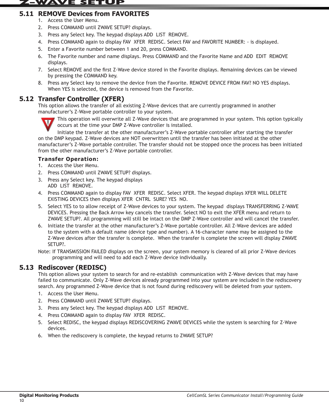 Digital Monitoring Products CellComSL Series Communicator Install/Programming Guide10Z-WAVE SETUP5.11  REMOVE Devices from FAVORITES1.  AccesstheUserMenu.2. Press COMMANDuntilZWAVESETUP?displays.3. PressanySelectkey.ThekeypaddisplaysADDLISTREMOVE.4. Press COMMANDagaintodisplayFAVXFERREDISC.SelectFAVandFAVORITENUMBER:-isdisplayed.5.  EnteraFavoritenumberbetween1and20,pressCOMMAND.6.  The Favorite number and name displays. Press COMMANDandtheFavoriteNameandADDEDITREMOVEdisplays.7. SelectREMOVEandtherstZ-WavedevicestoredintheFavorite displays. Remaining devices can be viewed by pressing the COMMANDkey.8. PressanySelectkeytoremovethedevicefromtheFavorite.REMOVEDEVICEFROMFAV?NOYESdisplays.WhenYESisselected,thedeviceisremovedfromtheFavorite.5.12  Transfer Controller (XFER)This option allows the transfer of all existing Z-Wavedevicesthatarecurrentlyprogrammedinanothermanufacturer’sZ-Waveportablecontrollertoyoursystem. This operation will overwrite all Z-Wavedevicesthatareprogrammedinyoursystem.ThisoptiontypicallyoccursatthetimeyourDMPZ-Wavecontrollerisinstalled.Initiatethetransferattheothermanufacturer’sZ-WaveportablecontrollerafterstartingthetransferontheDMPkeypad.Z-WavedevicesareNOToverwrittenuntilthetransferhasbeeninitiatedattheothermanufacturer’sZ-Waveportablecontroller.Thetransfershouldnotbestoppedoncetheprocesshasbeeninitiatedfromtheothermanufacturer’sZ-Waveportablecontroller.Transfer Operation:1.  AccesstheUserMenu.2. Press COMMANDuntilZWAVESETUP?displays.3. PressanySelectkey.Thekeypaddisplays ADDLISTREMOVE.4.  Press  COMMANDagaintodisplayFAVXFERREDISC.SelectXFER.ThekeypaddisplaysXFERWILLDELETEEXISTINGDEVICESthendisplaysXFERCNTRLSURE?YESNO.5.  SelectYEStotoallowreceiptofZ-Wavedevicestoyoursystem.ThekeypaddisplaysTRANSFERRINGZ-WAVEDEVICES.PressingtheBackArrowkeycancelsthetransfer.SelectNOtoexittheXFERmenuandreturntoZWAVESETUP?.AllprogrammingwillstillbeintactontheDMPZ-Wavecontrollerandwillcancelthetransfer.6.  Initiate the transfer at the othermanufacturer’sZ-Waveportablecontroller.AllZ-Wavedevicesareaddedtothesystemwithadefaultname(devicetypeandnumber).A16-characternamemaybeassignedtotheZ-Wavedevicesafterthetransferiscomplete.WhenthetransferiscompletethescreenwilldisplayZWAVESETUP?.Note:IfTRANSMISSIONFAILEDdisplaysonthescreen,yoursystemmemoryisclearedofallpriorZ-WavedevicesprogrammingandwillneedtoaddeachZ-Wavedeviceindividually.5.13  Rediscover (REDISC)This option allows your system to search for and re-establish  communication with Z-Wavedevicesthatmayhavefailedtocommunicate.OnlyZ-Wavedevicesalreadyprogrammedintoyoursystemareincludedintherediscoverysearch.AnyprogrammedZ-Wavedevicethatisnotfoundduringrediscoverywillbedeletedfromyoursystem.1.  AccesstheUserMenu.2. Press COMMANDuntilZWAVESETUP?displays.3. PressanySelectkey.ThekeypaddisplaysADDLISTREMOVE.4. Press COMMANDagaintodisplayFAVXFERREDISC.5.  SelectREDISC,thekeypaddisplaysREDISCOVERINGZWAVEDEVICESwhilethesystemissearchingforZ-Wavedevices.6.  Whentherediscoveryiscomplete,thekeypadreturnstoZWAVESETUP?