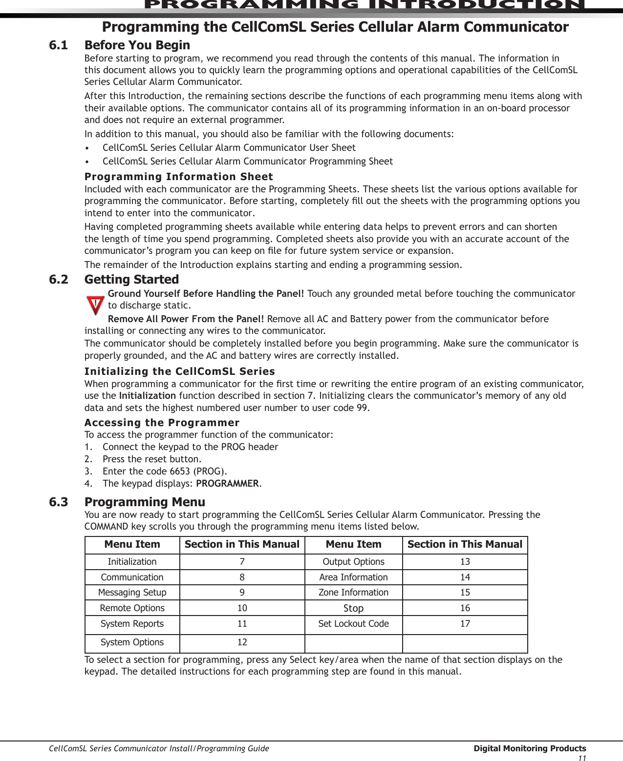 PROGRAMMING INTRODUCTIONCellComSL Series Communicator Install/Programming Guide  Digital Monitoring Products11Programming the CellComSL Series Cellular Alarm Communicator6.1  Before You BeginBefore starting to program, we recommend you read through the contents of this manual. The information in thisdocumentallowsyoutoquicklylearntheprogrammingoptionsandoperationalcapabilitiesoftheCellComSL SeriesCellularAlarmCommunicator.AfterthisIntroduction,theremainingsectionsdescribethefunctionsofeachprogrammingmenuitemsalongwiththeir available options. The communicator contains all of its programming information in an on-board processor and does not require an external programmer.In addition to this manual, you should also be familiar with the following documents:• CellComSLSeriesCellularAlarmCommunicatorUserSheet• CellComSLSeriesCellularAlarmCommunicatorProgrammingSheetProgramming Information SheetIncluded with each communicatoraretheProgrammingSheets.Thesesheetslistthevariousoptionsavailableforprogramming the communicator.Beforestarting,completelylloutthesheetswiththeprogrammingoptionsyouintend to enter into the communicator.Having completed programming sheets available while entering data helps to prevent errors and can shorten the length of time you spend programming. Completed sheets also provide you with an accurate account of the communicator’sprogramyoucankeeponleforfuturesystemserviceorexpansion.The remainder of the Introduction explains starting and ending a programming session.6.2  Getting Started  Ground Yourself Before Handling the Panel! Touch any grounded metal before touching the communicator to discharge static.Remove All Power From the Panel! RemoveallACandBatterypowerfromthecommunicator before installing or connecting any wires to the communicator.The communicatorshouldbecompletelyinstalledbeforeyoubeginprogramming.Makesurethecommunicator is properlygrounded,andtheACandbatterywiresarecorrectlyinstalled.Initializing the CellComSL SeriesWhenprogrammingacommunicatorforthersttimeorrewritingtheentireprogramofanexistingcommunicator, use the Initialization functiondescribedinsection7.Initializingclearsthecommunicator’smemoryofanyolddataandsetsthehighestnumberedusernumbertousercode99.Accessing the ProgrammerTo access the programmer function of the communicator:1.  ConnectthekeypadtothePROGheader2. Press the reset button. 3. Enterthecode6653(PROG).4. Thekeypaddisplays:PROGRAMMER.6.3  Programming MenuYouarenowreadytostartprogrammingtheCellComSL SeriesCellularAlarmCommunicator.PressingtheCOMMANDkeyscrollsyouthroughtheprogrammingmenuitemslistedbelow.Menu Item Section in This Manual Menu Item Section in This ManualInitialization 7 Output Options 13Communication 8 Area Information 14Messaging Setup 9 Zone Information 15Remote Options 10 Stop 16System Reports 11 Set Lockout Code 17System Options 12Toselectasectionforprogramming,pressanySelectkey/areawhenthenameofthatsectiondisplaysonthekeypad.Thedetailedinstructionsforeachprogrammingsteparefoundinthismanual.