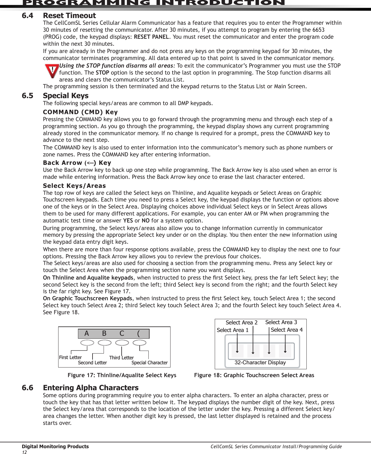 Digital Monitoring Products CellComSL Series Communicator Install/Programming Guide12PROGRAMMING INTRODUCTION6.4  Reset TimeoutThe CellComSLSeriesCellularAlarmCommunicatorhasafeaturethatrequiresyoutoentertheProgrammerwithin30minutesofresettingthecommunicator.After30minutes,ifyouattempttoprogrambyenteringthe6653(PROG)code,thekeypaddisplays:RESET PANEL.Youmustresetthecommunicator and enter the program code withinthenext30minutes.IfyouarealreadyintheProgrammeranddonotpressanykeysontheprogrammingkeypadfor30minutes,thecommunicator terminatesprogramming.Alldataentereduptothatpointissavedinthecommunicatormemory.Using the STOP function disarms all areas:Toexitthecommunicator’sProgrammeryoumustusetheSTOPfunction. The STOP optionisthesecondtothelastoptioninprogramming.TheStopfunctiondisarmsallareasandclearsthecommunicator’sStatusList.TheprogrammingsessionisthenterminatedandthekeypadreturnstotheStatusListorMainScreen.6.5  Special KeysThefollowingspecialkeys/areasarecommontoallDMPkeypads.COMMAND (CMD) KeyPressingtheCOMMANDkeyallowsyoutogoforwardthroughtheprogrammingmenuandthrougheachstepofaprogrammingsection.Asyougothroughtheprogramming,thekeypaddisplayshowsanycurrentprogrammingalreadystoredinthecommunicatormemory.Ifnochangeisrequiredforaprompt,presstheCOMMANDkeytoadvance to the next step.TheCOMMANDkeyisalsousedtoenterinformationintothecommunicator’smemorysuchasphonenumbersorzonenames.PresstheCOMMANDkeyafterenteringinformation.Back Arrow (&lt;—) KeyUsetheBackArrowkeytobackuponestepwhileprogramming.TheBackArrowkeyisalsousedwhenanerrorismadewhileenteringinformation.PresstheBackArrowkeyoncetoerasethelastcharacterentered.Select Keys/AreasThetoprowofkeysarecalledtheSelectkeysonThinline,andAqualitekeypadsorSelectAreasonGraphicTouchscreenkeypads.EachtimeyouneedtopressaSelectkey,thekeypaddisplaysthefunctionoroptionsaboveoneofthekeysorintheSelectArea.DisplayingchoicesaboveindividualSelectkeysorinSelectAreasallowsthemtobeusedformanydifferentapplications.Forexample,youcanenterAMorPMwhenprogrammingtheautomatic test time or answer YES or NO for a system option.Duringprogramming,theSelectkeys/areasalsoallowyoutochangeinformationcurrentlyincommunicatormemorybypressingtheappropriateSelectkeyunderoronthedisplay.Youthenenterthenewinformationusingthekeypaddataentrydigitkeys.Whentherearemorethanfourresponseoptionsavailable,presstheCOMMANDkeytodisplaythenextonetofouroptions.PressingtheBackArrowkeyallowsyoutoreviewthepreviousfourchoices.TheSelectkeys/areasarealsousedforchoosingasectionfromtheprogrammingmenu.PressanySelectkeyortouchtheSelectAreawhentheprogrammingsectionnameyouwantdisplays.On Thinline and Aqualite keypads,wheninstructedtopresstherstSelectkey,pressthefarleftSelectkey;thesecondSelectkeyisthesecondfromtheleft;thirdSelectkeyissecondfromtheright;andthefourthSelectkeyisthefarrightkey.SeeFigure17.On Graphic Touchscreen Keypads,wheninstructedtopresstherstSelectkey,touchSelectArea1;thesecondSelectkeytouchSelectArea2;thirdSelectkeytouchSelectArea3;andthefourthSelectkeytouchSelectArea4.SeeFigure18.6.6  Entering Alpha CharactersSomeoptionsduringprogrammingrequireyoutoenteralphacharacters.Toenteranalphacharacter,pressortouchthekeythathasthatletterwrittenbelowit.Thekeypaddisplaysthenumberdigitofthekey.Next,presstheSelectkey/areathatcorrespondstothelocationoftheletterunderthekey.PressingadifferentSelectkey/areachangestheletter.Whenanotherdigitkeyispressed,thelastletterdisplayedisretainedandtheprocessstarts over.Figure 17: Thinline/Aqualite Select Keys Figure 18: Graphic Touchscreen Select AreasFirst LetterSecond LetterThird LetterSpecial Character(CBA32-Character DisplaySelect Area 1Select Area 2 Select Area 3Select Area 4