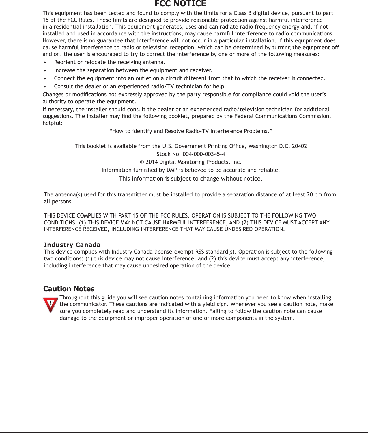 FCC NOTICEThis equipment has been tested and found to comply with the limits for a Class B digital device, pursuant to part 15 of the FCC Rules. These limits are designed to provide reasonable protection against harmful interference in a residential installation. This equipment generates, uses and can radiate radio frequency energy and, if not installed and used in accordance with the instructions, may cause harmful interference to radio communications. However, there is no guarantee that interference will not occur in a particular installation. If this equipment does cause harmful interference to radio or television reception, which can be determined by turning the equipment off and on, the user is encouraged to try to correct the interference by one or more of the following measures:• Reorient or relocate the receiving antenna.• Increase the separation between the equipment and receiver.• Connect the equipment into an outlet on a circuit different from that to which the receiver is connected.• Consult the dealer or an experienced radio/TV technician for help.Changesormodicationsnotexpresslyapprovedbythepartyresponsibleforcompliancecouldvoidtheuser’sauthority to operate the equipment.If necessary, the installer should consult the dealer or an experienced radio/television technician for additional suggestions.Theinstallermayndthefollowingbooklet,preparedbytheFederalCommunicationsCommission,helpful:“How to identify and Resolve Radio-TV Interference Problems.” ThisbookletisavailablefromtheU.S.GovernmentPrintingOfce,WashingtonD.C.20402StockNo.004-000-00345-4©2014DigitalMonitoringProducts,Inc.InformationfurnishedbyDMPisbelievedtobeaccurateandreliable.This information is subject to change without notice.Theantenna(s)usedforthistransmittermustbeinstalledtoprovideaseparationdistanceofatleast20cmfromall persons.THISDEVICECOMPLIESWITHPART15OFTHEFCCRULES.OPERATIONISSUBJECTTOTHEFOLLOWINGTWOCONDITIONS:(1)THISDEVICEMAYNOTCAUSEHARMFULINTERFERENCE,AND(2)THISDEVICEMUSTACCEPTANYINTERFERENCERECEIVED,INCLUDINGINTERFERENCETHATMAYCAUSEUNDESIREDOPERATION.Industry CanadaThisdevicecomplieswithIndustryCanadalicense-exemptRSSstandard(s).Operationissubjecttothefollowingtwoconditions:(1)thisdevicemaynotcauseinterference,and(2)thisdevicemustacceptanyinterference,including interference that may cause undesired operation of the device. Caution NotesThroughoutthisguideyouwillseecautionnotescontaininginformationyouneedtoknowwheninstallingthe communicator.Thesecautionsareindicatedwithayieldsign.Wheneveryouseeacautionnote,makesure you completely read and understand its information. Failing to follow the caution note can cause damage to the equipment or improper operation of one or more components in the system.