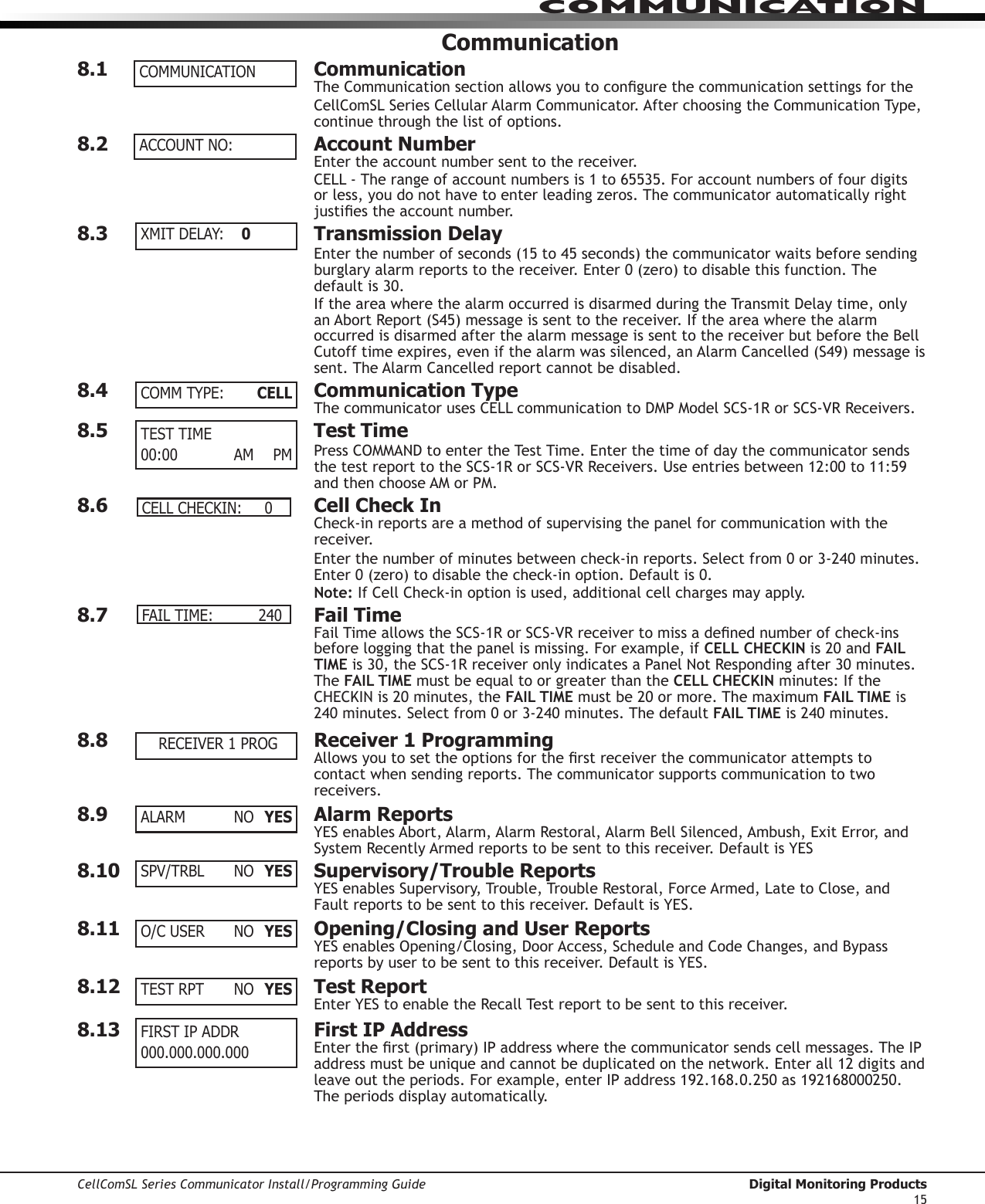 CellComSL Series Communicator Install/Programming Guide  Digital Monitoring Products15COMMUNICATIONCommunication8.1  CommunicationTheCommunicationsectionallowsyoutocongurethecommunicationsettingsfortheCellComSL SeriesCellularAlarmCommunicator.AfterchoosingtheCommunicationType,continue through the list of options.8.2  Account NumberEntertheaccountnumbersenttothereceiver.CELL-Therangeofaccountnumbersis1to65535.Foraccountnumbersoffourdigitsor less, you do not have to enter leading zeros. The communicator automatically right justiestheaccountnumber.8.3  Transmission DelayEnterthenumberofseconds(15to45seconds)thecommunicator waits before sending burglaryalarmreportstothereceiver.Enter0(zero)todisablethisfunction.Thedefaultis30.IftheareawherethealarmoccurredisdisarmedduringtheTransmitDelaytime,onlyanAbortReport(S45)messageissenttothereceiver.Iftheareawherethealarmoccurred is disarmed after the alarm message is sent to the receiver but before the Bell Cutofftimeexpires,evenifthealarmwassilenced,anAlarmCancelled(S49)messageissent.TheAlarmCancelledreportcannotbedisabled.8.4  Communication Type The communicatorusesCELLcommunicationtoDMPModelSCS-1RorSCS-VRReceivers.8.5  Test TimePressCOMMANDtoentertheTestTime.Enterthetimeofdaythecommunicator sends thetestreporttotheSCS-1RorSCS-VRReceivers.Useentriesbetween12:00to11:59andthenchooseAMorPM.8.6  Cell Check InCheck-inreportsareamethodofsupervisingthepanelforcommunicationwiththereceiver.Enterthenumberofminutesbetweencheck-inreports.Selectfrom0or3-240minutes.Enter0(zero)todisablethecheck-inoption.Defaultis0.Note:IfCellCheck-inoptionisused,additionalcellchargesmayapply.8.7  Fail TimeFailTimeallowstheSCS-1RorSCS-VRreceivertomissadenednumberofcheck-insbefore logging that the panel is missing. For example, if CELL CHECKIN is20andFAIL TIMEis30,theSCS-1RreceiveronlyindicatesaPanelNotRespondingafter30minutes.The FAIL TIME must be equal to or greater than the CELL CHECKIN minutes: If the CHECKINis20minutes,theFAIL TIME mustbe20ormore.ThemaximumFAIL TIME is 240minutes.Selectfrom0or3-240minutes.ThedefaultFAIL TIME is240minutes.8.8  Receiver 1 ProgrammingAllowsyoutosettheoptionsfortherstreceiverthecommunicator attempts to contact when sending reports. The communicator supports communication to two receivers.8.9  Alarm ReportsYESenablesAbort,Alarm,AlarmRestoral,AlarmBellSilenced,Ambush,ExitError,andSystemRecentlyArmedreportstobesenttothisreceiver.DefaultisYES8.10  Supervisory/Trouble ReportsYESenablesSupervisory,Trouble,TroubleRestoral,ForceArmed,LatetoClose,andFaultreportstobesenttothisreceiver.DefaultisYES.8.11  Opening/Closing and User ReportsYESenablesOpening/Closing,DoorAccess,ScheduleandCodeChanges,andBypassreportsbyusertobesenttothisreceiver.DefaultisYES.8.12  Test ReportEnterYEStoenabletheRecallTestreporttobesenttothisreceiver.8.13   First IP AddressEntertherst(primary)IPaddresswherethecommunicator sends cell messages. The IP addressmustbeuniqueandcannotbeduplicatedonthenetwork.Enterall12digitsandleaveouttheperiods.Forexample,enterIPaddress192.168.0.250as192168000250.The periods display automatically.COMMUNICATIONACCOUNT NO:XMIT DELAY:   0COMM TYPE:     CELLTEST TIME00:00   AM PM CELL CHECKIN:     0FAIL TIME:           240RECEIVER 1 PROGALARM   NO YESSPV/TRBL NO YESO/C USER  NO  YESTEST RPT  NO  YESFIRST IP ADDR 000.000.000.000