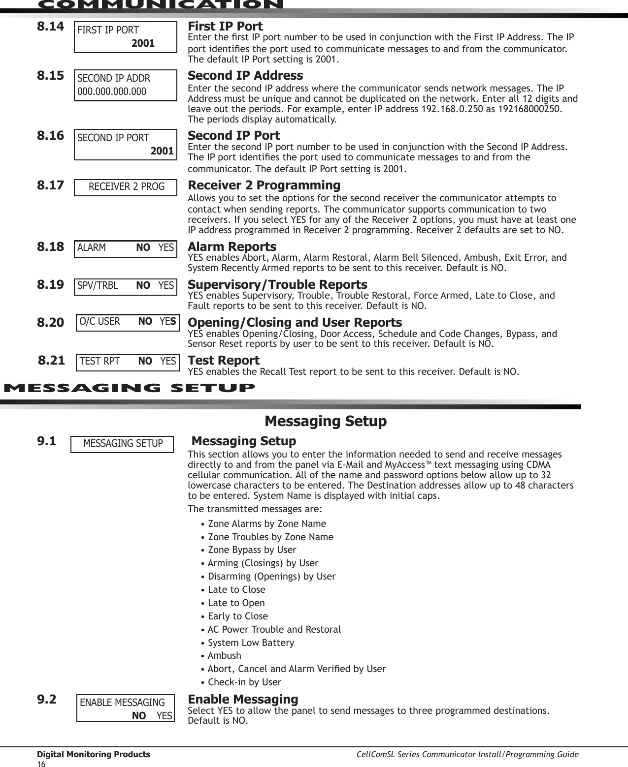 Digital Monitoring Products CellComSL Series Communicator Install/Programming Guide16COMMUNICATION8.14  First IP PortEntertherstIPportnumbertobeusedinconjunctionwiththeFirstIPAddress.TheIPportidentiestheportusedtocommunicatemessagestoandfromthecommunicator. ThedefaultIPPortsettingis2001.8.15   Second IP AddressEnterthesecondIPaddresswherethecommunicator sendsnetworkmessages.TheIPAddressmustbeuniqueandcannotbeduplicatedonthenetwork.Enterall12digitsandleaveouttheperiods.Forexample,enterIPaddress192.168.0.250as192168000250.The periods display automatically.8.16  Second IP PortEnterthesecondIPportnumbertobeusedinconjunctionwiththeSecondIPAddress.TheIPportidentiestheportusedtocommunicatemessagestoandfromthecommunicator.ThedefaultIPPortsettingis2001.8.17  Receiver 2 ProgrammingAllowsyoutosettheoptionsforthesecondreceiverthecommunicator attempts to contact when sending reports. The communicator supports communication to two receivers.IfyouselectYESforanyoftheReceiver2options,youmusthaveatleastoneIPaddressprogrammedinReceiver2programming.Receiver2defaultsaresettoNO.8.18  Alarm ReportsYESenablesAbort,Alarm,AlarmRestoral,AlarmBellSilenced,Ambush,ExitError,andSystemRecentlyArmedreportstobesenttothisreceiver.DefaultisNO.8.19  Supervisory/Trouble ReportsYESenablesSupervisory,Trouble,TroubleRestoral,ForceArmed,LatetoClose,andFaultreportstobesenttothisreceiver.DefaultisNO.8.20  Opening/Closing and User ReportsYESenablesOpening/Closing,DoorAccess,ScheduleandCodeChanges,Bypass,andSensorResetreportsbyusertobesenttothisreceiver.DefaultisNO.8.21  Test ReportYESenablestheRecallTestreporttobesenttothisreceiver.DefaultisNO.Messaging Setup9.1   Messaging Setup This section allows you to enter the information needed to send and receive messages directlytoandfromthepanelviaE-MailandMyAccess™textmessagingusingCDMAcellularcommunication.Allofthenameandpasswordoptionsbelowallowupto32lowercasecharacterstobeentered.TheDestinationaddressesallowupto48characterstobeentered.SystemNameisdisplayedwithinitialcaps.The transmitted messages are:•ZoneAlarmsbyZoneName•ZoneTroublesbyZoneName•ZoneBypassbyUser•Arming(Closings)byUser•Disarming(Openings)byUser•LatetoClose•LatetoOpen•EarlytoClose•ACPowerTroubleandRestoral•SystemLowBattery•Ambush•Abort,CancelandAlarmVeriedbyUser•Check-inbyUser9.2  Enable MessagingSelectYEStoallowthepaneltosendmessagestothreeprogrammeddestinations.DefaultisNO.FIRST IP PORT  2001SECOND IP ADDR 000.000.000.000SECOND IP PORT    2001RECEIVER 2 PROGALARM    NO YESSPV/TRBL  NO YESO/C USER  NO YESTEST RPT  NO YESMESSAGING SETUP MESSAGING SETUPENABLE MESSAGING                  NO YES