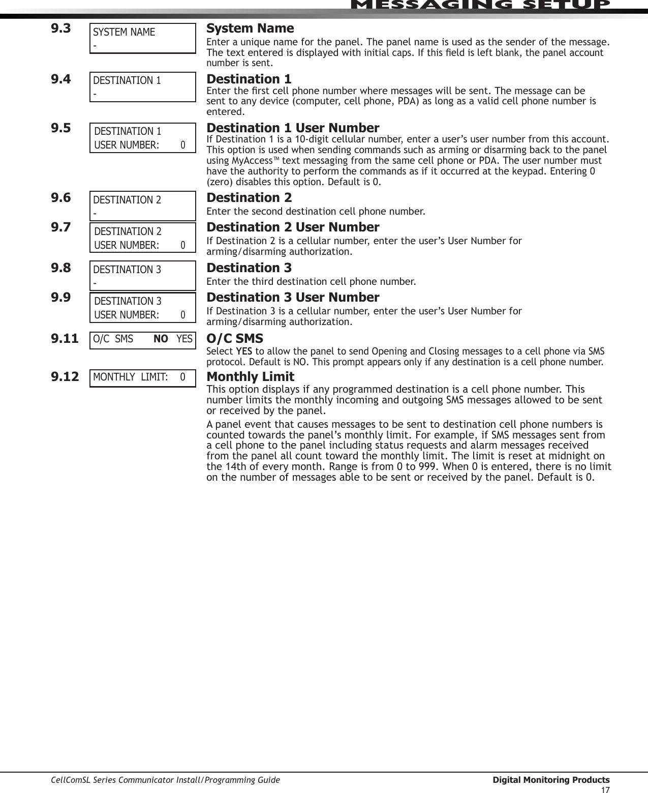 CellComSL Series Communicator Install/Programming Guide  Digital Monitoring Products17MESSAGING SETUP9.3  System NameEnteraunique name for the panel. The panel name is used as the sender of the message. The text entered is displayed withinitialcaps.Ifthiseldisleftblank,thepanelaccountnumber is sent.9.4  Destination 1Entertherstcellphonenumberwheremessageswillbesent.Themessagecanbesenttoanydevice(computer,cellphone,PDA)aslongasavalidcellphonenumberisentered. 9.5  Destination 1 User NumberIfDestination1isa10-digitcellularnumber,enterauser’susernumberfromthisaccount.ThisoptionisusedwhensendingcommandssuchasarmingordisarmingbacktothepanelusingMyAccess™textmessagingfromthesamecellphoneorPDA.Theusernumbermusthavetheauthoritytoperformthecommandsasifitoccurredatthekeypad.Entering0(zero)disablesthisoption.Defaultis0.9.6  Destination 2Entertheseconddestinationcellphonenumber.9.7  Destination 2 User NumberIfDestination2isacellularnumber,entertheuser’sUserNumberfor arming/disarming authorization.9.8  Destination 3Enterthethirddestinationcellphonenumber.9.9  Destination 3 User NumberIfDestination3isacellularnumber,entertheuser’sUserNumberfor arming/disarming authorization.9.11  O/C SMSSelectYEStoallowthepaneltosendOpeningandClosingmessagestoacellphoneviaSMSprotocol.DefaultisNO.Thispromptappearsonlyifanydestinationisacellphonenumber.9.12  Monthly LimitThis option displays if any programmed destination is a cell phone number. This numberlimitsthemonthlyincomingandoutgoingSMSmessagesallowedtobesentor received by the panel.Apaneleventthatcausesmessagestobesenttodestinationcellphonenumbersiscountedtowardsthepanel’smonthlylimit.Forexample,ifSMSmessagessentfroma cell phone to the panel including status requests and alarm messages received from the panel all count toward the monthly limit. The limit is reset at midnight on the14thofeverymonth.Rangeisfrom0to999.When0isentered,thereisnolimitonthenumberofmessagesabletobesentorreceivedbythepanel.Defaultis0.DESTINATION 1-DESTINATION 2- DESTINATION 2 USER NUMBER:        0DESTINATION 3 - DESTINATION 3 USER NUMBER:        0SYSTEM NAME-O/C  SMS  NO YESMONTHLY  LIMIT:    0 DESTINATION 1 USER NUMBER:        0