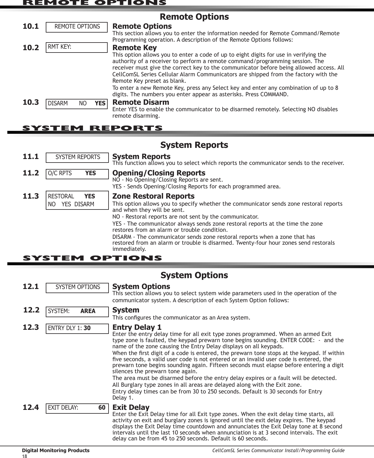 Digital Monitoring Products CellComSL Series Communicator Install/Programming Guide18REMOTE OPTIONSRemote Options10.1  Remote OptionsThis section allows you to enter the information needed for Remote Command/Remote Programmingoperation.AdescriptionoftheRemoteOptionsfollows:10.2  Remote KeyThis option allows you to enter a code of up to eight digits for use in verifying the authority of a receiver to perform a remote command/programming session. The receivermustgivethecorrectkeytothecommunicator beforebeingallowedaccess.AllCellComSL SeriesCellularAlarmCommunicators are shipped from the factory with the RemoteKeypresetasblank.ToenteranewRemoteKey,pressanySelectkeyandenteranycombinationofupto8digits.Thenumbersyouenterappearasasterisks.PressCOMMAND.10.3  Remote DisarmEnterYEStoenablethecommunicatortobedisarmedremotely.SelectingNOdisablesremote disarming.System Reports11.1  System ReportsThis function allows you to select which reports the communicator sends to the receiver.11.2  Opening/Closing ReportsNO-NoOpening/ClosingReportsaresent.YES-SendsOpening/ClosingReportsforeachprogrammedarea.11.3  Zone Restoral ReportsThis option allows you to specify whether the communicator sends zone restoral reports and when they will be sent.  NO-Restoralreportsarenotsentbythecommunicator. YES-Thecommunicator always sends zone restoral reports at the time the zone restores from an alarm or trouble condition. DISARM-Thecommunicator sends zone restoral reports when a zone that has restored from an alarm or trouble is disarmed. Twenty-four hour zones send restorals immediately.System Options12.1  System OptionsThis section allows you to select system wide parameters used in the operation of the communicator system.AdescriptionofeachSystemOptionfollows:12.2  SystemThisconguresthecommunicator asanAreasystem.12.3  Entry Delay 1Entertheentrydelaytimeforallexittypezonesprogrammed.WhenanarmedExittypezoneisfaulted,thekeypadprewarntonebeginssounding.ENTERCODE:-andthenameofthezonecausingtheEntryDelaydisplaysonallkeypads.Whentherstdigitofacodeisentered,theprewarntonestopsatthekeypad.Ifwithinveseconds,avalidusercodeisnotenteredoraninvalidusercodeisentered,theprewarn tone begins sounding again. Fifteen seconds must elapse before entering a digit silences the prewarn tone again.The area must be disarmed before the entry delay expires or a fault will be detected. AllBurglarytypezonesinallareasaredelayedalongwiththeExitzone.Entrydelaytimescanbefrom30to250seconds.Defaultis30secondsforEntry Delay1.12.4  Exit DelayEntertheExitDelaytimeforallExittypezones.Whentheexitdelaytimestarts,allactivityonexitandburglaryzonesisignoreduntiltheexitdelayexpires.ThekeypaddisplaystheExitDelaytimecountdownandannunciatestheExitDelaytoneat8secondintervalsuntilthelast10secondswhenannunciationisat3secondintervals.Theexitdelaycanbefrom45to250seconds.Defaultis60seconds.REMOTE OPTIONSRMT KEY:DISARM  NO  YESSYSTEM REPORTSO/C RPTS      YES    RESTORAL      YESNO  YES   DISARMSYSTEM OPTIONSSYSTEM:  AREAENTRY DLY 1: 30EXIT DELAY:    60SYSTEM REPORTSSYSTEM OPTIONS