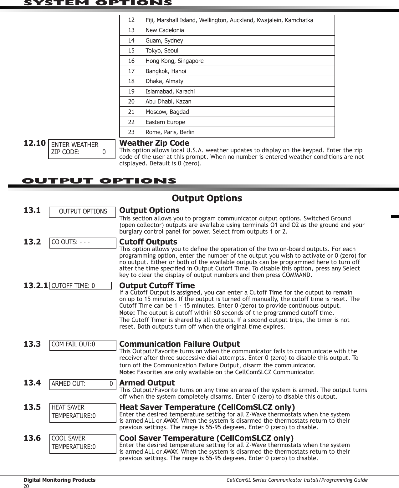 Digital Monitoring Products CellComSL Series Communicator Install/Programming Guide2012 Fiji,MarshallIsland,Wellington,Auckland,Kwajalein,Kamchatka13 New Cadelonia14 Guam, Sydney15 Tokyo, Seoul16 Hong Kong, Singapore17 Bangkok, Hanoi18 Dhaka, Almaty19 Islamabad, Karachi20 Abu Dhabi, Kazan21 Moscow, Bagdad22 Eastern Europe23 Rome, Paris, Berlin12.10  Weather Zip CodeThisoptionallowslocalU.S.A.weatherupdatestodisplayonthekeypad.Enterthezipcodeoftheuseratthisprompt.Whennonumberisenteredweatherconditionsarenotdisplayed.Defaultis0(zero).Output Options13.1  Output OptionsThis section allows you to program communicator outputoptions.SwitchedGround(opencollector)outputsareavailableusingterminalsO1andO2asthegroundandyourburglary control panelforpower.Selectfromoutputs1or2.13.2  Cutoff OutputsThisoptionallowsyoutodenetheoperationofthetwoon-boardoutputs.Foreachprogrammingoption,enterthenumberoftheoutputyouwishtoactivateor0(zero)fornooutput.EitherorbothoftheavailableoutputscanbeprogrammedheretoturnoffafterthetimespeciedinOutputCutoffTime.Todisablethisoption,pressanySelectkeytoclearthedisplayofoutputnumbersandthenpressCOMMAND.13.2.1  Output Cutoff TimeIfaCutoffOutputisassigned,youcanenteraCutoffTimefortheoutputtoremainon up to 15 minutes. If the output is turned off manually, the cut off time is reset. The CutoffTimecanbe1-15minutes.Enter0(zero)toprovidecontinuousoutput.Note:Theoutputiscutoffwithin60secondsoftheprogrammedcutofftime.The Cutoff Timer is shared by all outputs. If a second output trips, the timer is not reset. Both outputs turn off when the original time expires.13.3  Communication Failure OutputThisOutput/Favoriteturnsonwhenthecommunicator fails to communicate with the receiverafterthreesuccessivedialattempts.Enter0(zero)todisablethisoutput.ToturnofftheCommunicationFailureOutput,disarmthecommunicator.Note:FavoritesareonlyavailableontheCellComSLCZCommunicator.13.4  Armed OutputThisOutput/Favoriteturnsonanytimeanareaofthesystemisarmed.Theoutputturnsoffwhenthesystemcompletelydisarms.Enter0(zero)todisablethisoutput.13.5  Heat Saver Temperature (CellComSLCZ only)EnterthedesiredtemperaturesettingforallZ-WavethermostatswhenthesystemisarmedALLorAWAY.Whenthesystemisdisarmedthethermostatsreturntotheirprevioussettings.Therangeis55-95degrees.Enter0(zero)todisable.13.6  Cool Saver Temperature (CellComSLCZ only)EnterthedesiredtemperaturesettingforallZ-WavethermostatswhenthesystemisarmedALLorAWAY.Whenthesystemisdisarmedthethermostatsreturntotheirprevioussettings.Therangeis55-95degrees.Enter0(zero)todisable. ENTER WEATHER ZIP CODE:    0 OUTPUT OPTIONSCO OUTS: - - -CUTOFF TIME:  0COM FAIL OUT: 0ARMED OUT:    0HEAT SAVERTEMPERATURE: 0COOL SAVERTEMPERATURE: 0SYSTEM OPTIONSOUTPUT OPTIONS