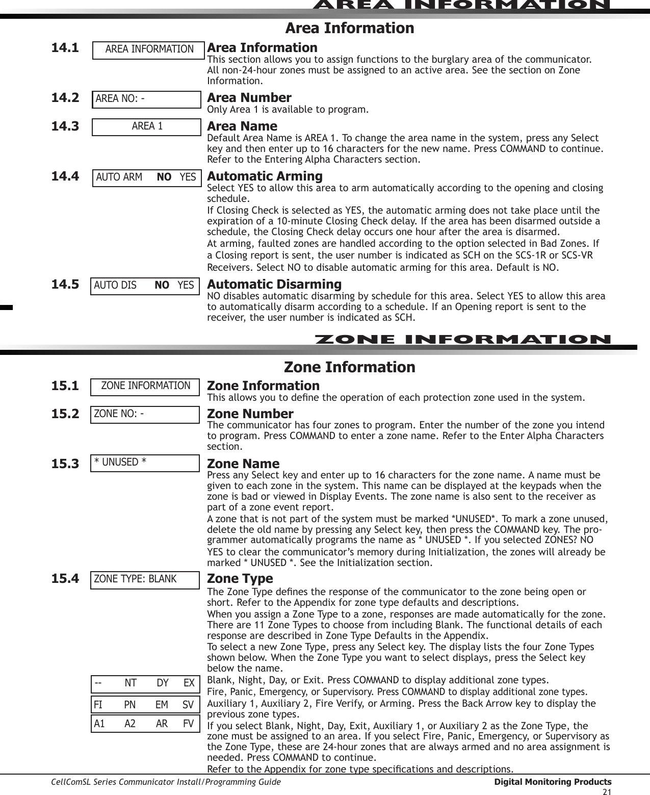 CellComSL Series Communicator Install/Programming Guide  Digital Monitoring Products21AREA INFORMATION Area Information14.1  Area InformationThis section allows you to assign functions to the burglary area of the communicator. Allnon-24-hourzonesmustbeassignedtoanactivearea.SeethesectiononZoneInformation.14.2  Area NumberOnlyArea1isavailabletoprogram.14.3  Area NameDefaultAreaNameisAREA1.Tochangetheareanameinthesystem,pressanySelectkeyandthenenterupto16charactersforthenewname.PressCOMMANDtocontinue.RefertotheEnteringAlphaCharacterssection.14.4  Automatic ArmingSelectYEStoallowthisareatoarmautomaticallyaccordingtotheopeningandclosingschedule.IfClosingCheckisselectedasYES,theautomaticarmingdoesnottakeplaceuntiltheexpirationofa10-minuteClosingCheckdelay.Iftheareahasbeendisarmedoutsideaschedule,theClosingCheckdelayoccursonehouraftertheareaisdisarmed.Atarming,faultedzonesarehandledaccordingtotheoptionselectedinBadZones.IfaClosingreportissent,theusernumberisindicatedasSCHontheSCS-1RorSCS-VRReceivers.SelectNOtodisableautomaticarmingforthisarea.DefaultisNO.14.5  Automatic DisarmingNOdisablesautomaticdisarmingbyscheduleforthisarea.SelectYEStoallowthisareatoautomaticallydisarmaccordingtoaschedule.IfanOpeningreportissenttothereceiver,theusernumberisindicatedasSCH.Zone Information15.1  Zone InformationThisallowsyoutodenetheoperationofeachprotectionzoneusedinthesystem.15.2  Zone NumberThe communicatorhasfourzonestoprogram.Enterthenumberofthezoneyouintendtoprogram.PressCOMMANDtoenterazonename.RefertotheEnterAlphaCharacterssection.15.3  Zone NamePressanySelectkeyandenterupto16charactersforthezonename.Anamemustbegiventoeachzoneinthesystem.ThisnamecanbedisplayedatthekeypadswhenthezoneisbadorviewedinDisplayEvents.Thezonenameisalsosenttothereceiveraspart of a zone event report.Azonethatisnotpartofthesystemmustbemarked*UNUSED*.Tomarkazoneunused,deletetheoldnamebypressinganySelectkey,thenpresstheCOMMANDkey.Thepro-grammerautomaticallyprogramsthenameas*UNUSED*.IfyouselectedZONES?NOYEStoclearthecommunicator’smemoryduringInitialization,thezoneswillalreadybemarked*UNUSED*.SeetheInitializationsection.15.4  Zone TypeTheZoneTypedenestheresponseofthecommunicator to the zone being open or short.RefertotheAppendixforzonetypedefaultsanddescriptions.WhenyouassignaZoneTypetoazone,responsesaremadeautomaticallyforthezone.Thereare11ZoneTypestochoosefromincludingBlank.ThefunctionaldetailsofeachresponsearedescribedinZoneTypeDefaultsintheAppendix.ToselectanewZoneType,pressanySelectkey.ThedisplayliststhefourZoneTypesshownbelow.WhentheZoneTypeyouwanttoselectdisplays,presstheSelectkeybelow the name.Blank,Night,Day,orExit.PressCOMMANDtodisplayadditionalzonetypes.Fire,Panic,Emergency,orSupervisory.PressCOMMANDtodisplayadditionalzonetypes.Auxiliary1,Auxiliary2,FireVerify,orArming.PresstheBackArrowkeytodisplaytheprevious zone types.IfyouselectBlank,Night,Day,Exit,Auxiliary1,orAuxiliary2astheZoneType,thezonemustbeassignedtoanarea.IfyouselectFire,Panic,Emergency,orSupervisoryastheZoneType,theseare24-hourzonesthatarealwaysarmedandnoareaassignmentisneeded.PressCOMMANDtocontinue.RefertotheAppendixforzonetypespecicationsanddescriptions.AREA INFORMATIONAREA 1AUTO ARM  NO YESAUTO DIS  NO YESZONE INFORMATIONZONE NO: -* UNUSED *ZONE TYPE: BLANKZONE INFORMATIONA1  A2  AR FVFI  PN  EM SVAREA NO: ---  NT  DY EX