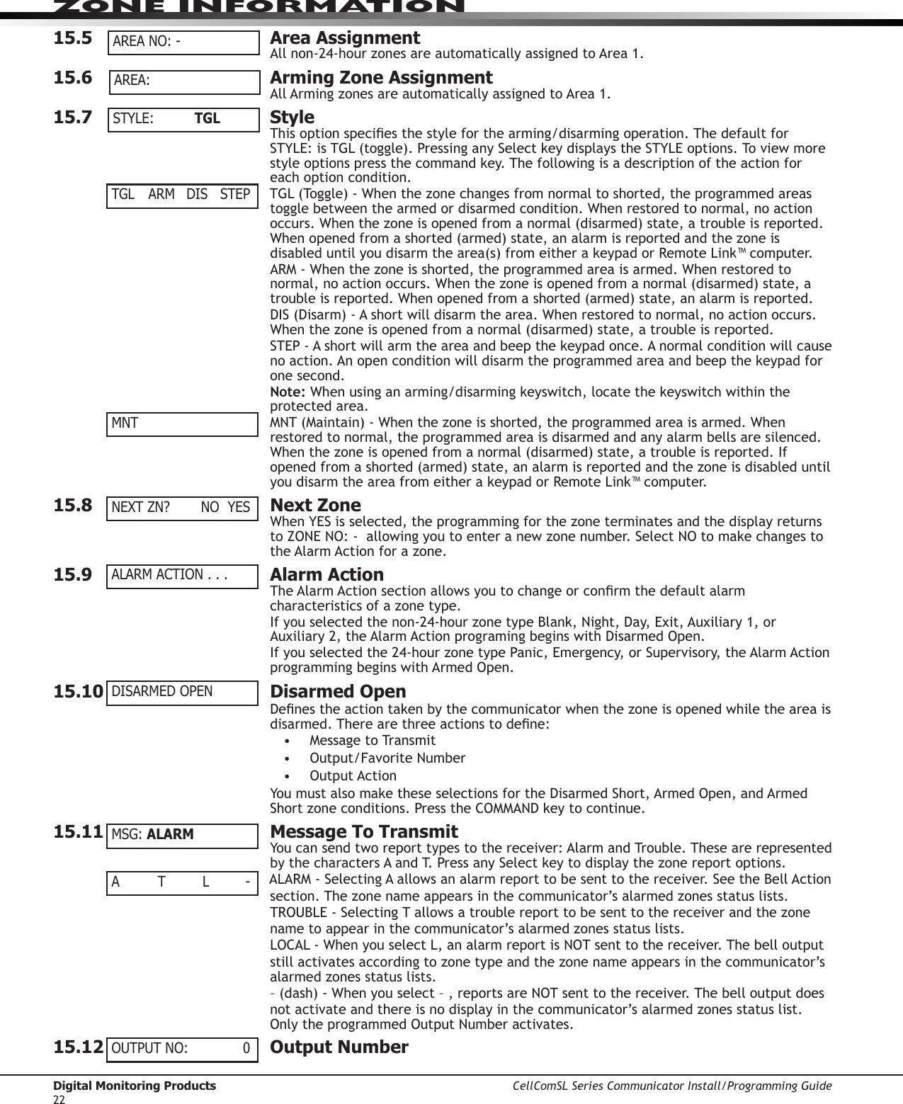 Digital Monitoring Products CellComSL Series Communicator Install/Programming Guide22ZONE INFORMATION15.5  Area AssignmentAllnon-24-hourzonesareautomaticallyassignedtoArea1.15.6  Arming Zone AssignmentAllArmingzonesareautomaticallyassignedtoArea1.15.7  StyleThisoptionspeciesthestyleforthearming/disarmingoperation.ThedefaultforSTYLE:isTGL(toggle).PressinganySelectkeydisplaystheSTYLEoptions.Toviewmorestyleoptionspressthecommandkey.Thefollowingisadescriptionoftheactionforeach option condition.TGL(Toggle)-Whenthezonechangesfromnormaltoshorted,theprogrammedareastogglebetweenthearmedordisarmedcondition.Whenrestoredtonormal,noactionoccurs.Whenthezoneisopenedfromanormal(disarmed)state,atroubleisreported.Whenopenedfromashorted(armed)state,analarmisreportedandthezoneisdisableduntilyoudisarmthearea(s)fromeitherakeypadorRemoteLink™computer.ARM-Whenthezoneisshorted,theprogrammedareaisarmed.Whenrestoredtonormal,noactionoccurs.Whenthezoneisopenedfromanormal(disarmed)state,atroubleisreported.Whenopenedfromashorted(armed)state,analarmisreported.DIS(Disarm)-Ashortwilldisarmthearea.Whenrestoredtonormal,noactionoccurs.Whenthezoneisopenedfromanormal(disarmed)state,atroubleisreported.STEP-Ashortwillarmtheareaandbeepthekeypadonce.Anormalconditionwillcausenoaction.Anopenconditionwilldisarmtheprogrammedareaandbeepthekeypadforone second.Note:Whenusinganarming/disarmingkeyswitch,locatethekeyswitchwithintheprotected area.MNT(Maintain)-Whenthezoneisshorted,theprogrammedareaisarmed.Whenrestored to normal, the programmed area is disarmed and any alarm bells are silenced. Whenthezoneisopenedfromanormal(disarmed)state,atroubleisreported.Ifopened from a shorted (armed) state, an alarm is reported and the zone is disabled until youdisarmtheareafromeitherakeypadorRemoteLink™computer.15.8  Next ZoneWhenYESisselected,theprogrammingforthezoneterminatesandthedisplayreturnstoZONENO:-allowingyoutoenteranewzonenumber.SelectNOtomakechangestotheAlarmActionforazone.15.9  Alarm ActionTheAlarmActionsectionallowsyoutochangeorconrmthedefaultalarmcharacteristics of a zone type.Ifyouselectedthenon-24-hourzonetypeBlank,Night,Day,Exit,Auxiliary1,orAuxiliary2,theAlarmActionprogramingbeginswithDisarmedOpen.Ifyouselectedthe24-hourzonetypePanic,Emergency,orSupervisory,theAlarmActionprogrammingbeginswithArmedOpen.15.10  Disarmed OpenDenestheactiontakenbythecommunicator when the zone is opened while the area is disarmed.Therearethreeactionstodene:• MessagetoTransmit• Output/FavoriteNumber• OutputActionYoumustalsomaketheseselectionsfortheDisarmedShort,ArmedOpen,andArmedShortzoneconditions.PresstheCOMMANDkeytocontinue.15.11  Message To TransmitYoucansendtworeporttypestothereceiver:AlarmandTrouble.ThesearerepresentedbythecharactersAandT.PressanySelectkeytodisplaythezonereportoptions.ALARM-SelectingAallowsanalarmreporttobesenttothereceiver.SeetheBellActionsection. The zone name appears in the communicator’salarmedzonesstatuslists.TROUBLE-SelectingTallowsatroublereporttobesenttothereceiverandthezonename to appear in the communicator’salarmedzonesstatuslists.LOCAL-WhenyouselectL,analarmreportisNOTsenttothereceiver.Thebelloutputstill activates according to zone type and the zone name appears in the communicator’salarmed zones status lists.–(dash)-Whenyouselect–,reportsareNOTsenttothereceiver.Thebelloutputdoesnot activate and there is no display in the communicator’salarmedzonesstatuslist.OnlytheprogrammedOutputNumberactivates.15.12  Output NumberAREA NO: -AREA: STYLE:   TGLTGL  ARM DIS STEPMNTNEXT ZN?    NO  YESALARM ACTION . . .DISARMED OPENMSG: ALARMA  T L -OUTPUT NO:     0