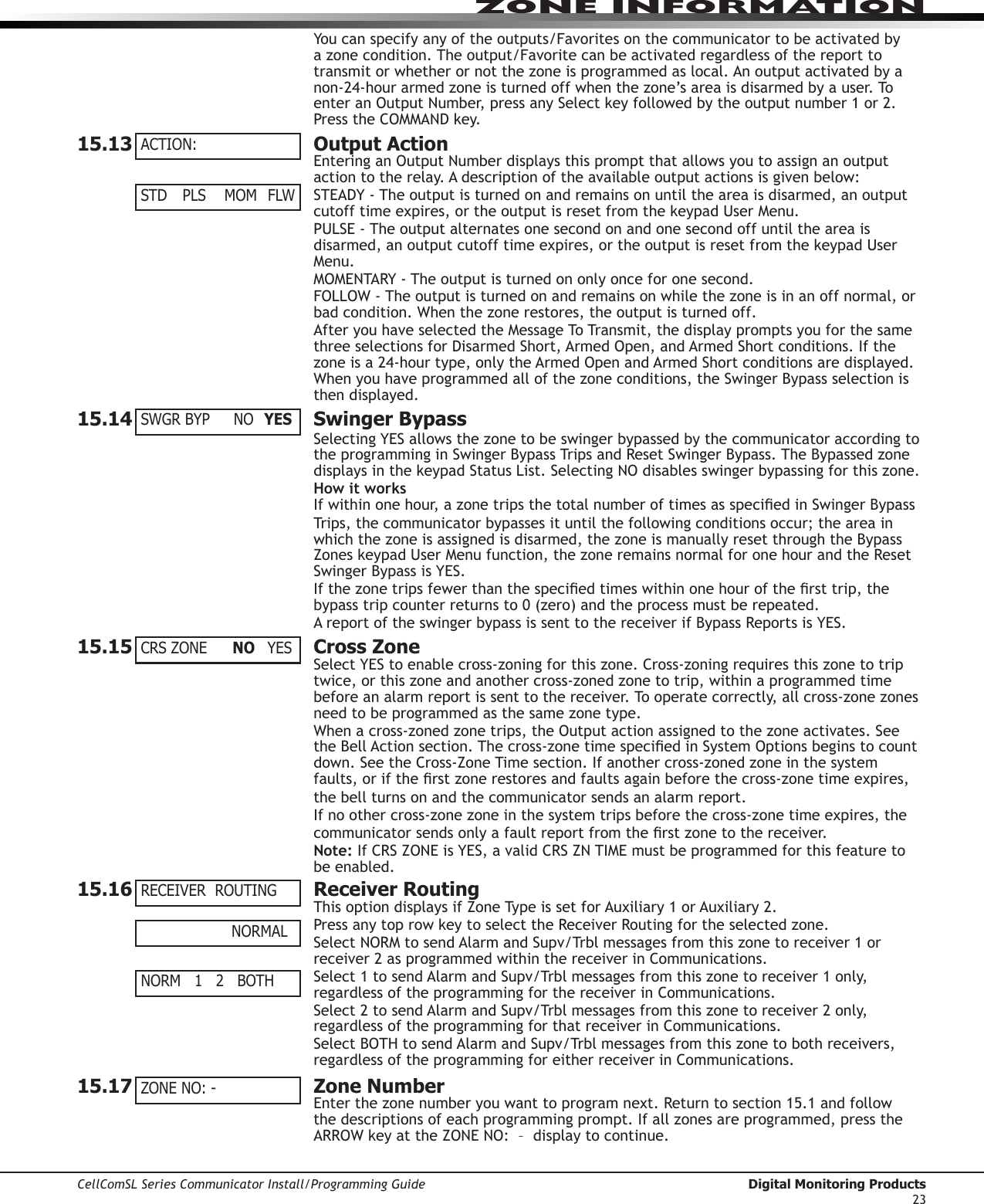 CellComSL Series Communicator Install/Programming Guide  Digital Monitoring Products23ZONE INFORMATION Youcanspecifyanyoftheoutputs/Favoritesonthecommunicator to be activated by a zone condition. The output/Favorite can be activated regardless of the report to transmitorwhetherornotthezoneisprogrammedaslocal.Anoutputactivatedbyanon-24-hourarmedzoneisturnedoffwhenthezone’sareaisdisarmedbyauser.ToenteranOutputNumber,pressanySelectkeyfollowedbytheoutputnumber1or2.PresstheCOMMANDkey.15.13  Output ActionEnteringanOutputNumberdisplaysthispromptthatallowsyoutoassignanoutputactiontotherelay.Adescriptionoftheavailableoutputactionsisgivenbelow:STEADY-Theoutputisturnedonandremainsonuntiltheareaisdisarmed,anoutputcutofftimeexpires,ortheoutputisresetfromthekeypadUserMenu.PULSE-Theoutputalternatesonesecondonandonesecondoffuntiltheareaisdisarmed,anoutputcutofftimeexpires,ortheoutputisresetfromthekeypadUserMenu.MOMENTARY-Theoutputisturnedononlyonceforonesecond.FOLLOW-Theoutputisturnedonandremainsonwhilethezoneisinanoffnormal,orbadcondition.Whenthezonerestores,theoutputisturnedoff.AfteryouhaveselectedtheMessageToTransmit,thedisplaypromptsyouforthesamethreeselectionsforDisarmedShort,ArmedOpen,andArmedShortconditions.Ifthezoneisa24-hourtype,onlytheArmedOpenandArmedShortconditionsaredisplayed.Whenyouhaveprogrammedallofthezoneconditions,theSwingerBypassselectionisthen  dis played.15.14  Swinger BypassSelectingYESallowsthezonetobeswingerbypassedbythecommunicator according to theprogramminginSwingerBypassTripsandResetSwingerBypass.TheBypassedzonedisplaysinthekeypadStatusList.SelectingNOdisablesswingerbypassingforthiszone.How it worksIfwithinonehour,azonetripsthetotalnumberoftimesasspeciedinSwingerBypassTrips, the communicatorbypassesituntilthefollowingconditionsoccur;theareainwhich the zone is assigned is disarmed, the zone is manually reset through the Bypass ZoneskeypadUserMenufunction,thezoneremainsnormalforonehourandtheResetSwingerBypassisYES.Ifthezonetripsfewerthanthespeciedtimeswithinonehourofthersttrip,thebypasstripcounterreturnsto0(zero)andtheprocessmustberepeated.AreportoftheswingerbypassissenttothereceiverifBypassReportsisYES.15.15  Cross ZoneSelectYEStoenablecross-zoningforthiszone.Cross-zoningrequiresthiszonetotriptwice, or this zone and another cross-zoned zone to trip, within a programmed time before an alarm report is sent to the receiver. To operate correctly, all cross-zone zones need to be programmed as the same zone type.Whenacross-zonedzonetrips,theOutputactionassignedtothezoneactivates.SeetheBellActionsection.Thecross-zonetimespeciedinSystemOptionsbeginstocountdown.SeetheCross-ZoneTimesection.Ifanothercross-zonedzoneinthesystemfaults,oriftherstzonerestoresandfaultsagainbeforethecross-zonetimeexpires,the bell turns on and the communicator sends an alarm report.If no other cross-zone zone in the system trips before the cross-zone time expires, the communicatorsendsonlyafaultreportfromtherstzonetothereceiver.Note:IfCRSZONEisYES,avalidCRSZNTIMEmustbeprogrammedforthisfeaturetobe enabled.15.16  Receiver RoutingThisoptiondisplaysifZoneTypeissetforAuxiliary1orAuxiliary2.PressanytoprowkeytoselecttheReceiverRoutingfortheselectedzone.SelectNORMtosendAlarmandSupv/Trblmessagesfromthiszonetoreceiver1orreceiver2asprogrammedwithinthereceiverinCommunications.Select1tosendAlarmandSupv/Trblmessagesfromthiszonetoreceiver1only,regardless of the programming for the receiver in Communications.Select2tosendAlarmandSupv/Trblmessagesfromthiszonetoreceiver2only,regardless of the programming for that receiver in Communications.SelectBOTHtosendAlarmandSupv/Trblmessagesfromthiszonetobothreceivers,regardless of the programming for either receiver in Communications.15.17  Zone NumberEnterthezonenumberyouwanttoprogramnext.Returntosection15.1andfollowthe descriptions of each programming prompt. If all zones are programmed, press the ARROWkeyattheZONENO:–displaytocontinue.ACTION:STD  PLS  MOM FLWSWGR BYP  NO  YESCRS ZONE  NO YESRECEIVER  ROUTING          NORMALNORM   1   2   BOTH  ZONE NO: -