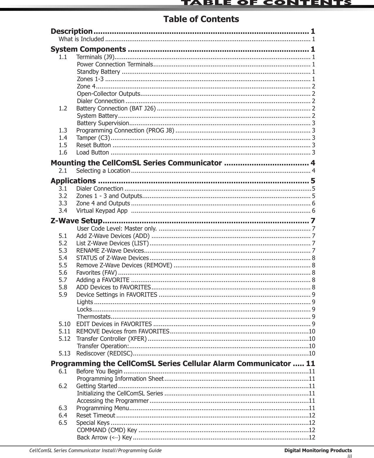 CellComSL Series Communicator Install/Programming Guide  Digital Monitoring ProductsiiiTABLE OF CONTENTSTable of ContentsDescription .............................................................................................. 1What is Included ............................................................................................................... 1System Components ............................................................................... 11.1  Terminals (J9).......................................................................................................... 1Power Connection Terminals ..................................................................................... 1Standby Battery ...................................................................................................... 1Zones 1-3 ............................................................................................................... 1Zone 4 .................................................................................................................... 2Open-Collector Outputs ............................................................................................ 2Dialer Connection .................................................................................................... 21.2  Battery Connection (BAT J26) ................................................................................... 2System Battery ........................................................................................................ 2Battery Supervision .................................................................................................. 31.3  Programming Connection (PROG J8) ......................................................................... 31.4  Tamper (C3) ............................................................................................................ 31.5  Reset Button ........................................................................................................... 31.6  Load Button ............................................................................................................ 3Mounting the CellComSL Series Communicator ..................................... 42.1  Selecting a Location ................................................................................................. 4Applications ............................................................................................ 53.1 Dialer Connection ......................................................................................................53.2  Zones 1 - 3 and Outputs ........................................................................................... 53.3  Zone 4 and Outputs ................................................................................................. 63.4  Virtual Keypad App  ................................................................................................. 6Z-Wave Setup .......................................................................................... 7User Code Level: Master only. .................................................................................. 75.1  Add Z-Wave Devices (ADD) ...................................................................................... 75.2  List Z-Wave Devices (LIST) ....................................................................................... 75.3  RENAME Z-Wave Devices .......................................................................................... 75.4  STATUS of Z-Wave Devices ....................................................................................... 85.5  Remove Z-Wave Devices (REMOVE) .......................................................................... 85.6  Favorites (FAV) ........................................................................................................ 85.7  Adding a FAVORITE ................................................................................................. 85.8  ADD Devices to FAVORITES ...................................................................................... 85.9  Device Settings in FAVORITES .................................................................................. 9Lights ..................................................................................................................... 9Locks ...................................................................................................................... 9Thermostats ............................................................................................................ 95.10  EDIT Devices in FAVORITES ..................................................................................... 95.11  REMOVE Devices from FAVORITES ...........................................................................105.12  Transfer Controller (XFER) .......................................................................................10Transfer Operation: .................................................................................................105.13  Rediscover (REDISC) ...............................................................................................10Programming the CellComSL Series Cellular Alarm Communicator ..... 116.1  Before You Begin ....................................................................................................11Programming Information Sheet ..............................................................................116.2  Getting Started .......................................................................................................11Initializing the CellComSL Series ..............................................................................11Accessing the Programmer ......................................................................................116.3  Programming Menu .................................................................................................116.4  Reset Timeout ........................................................................................................126.5  Special Keys ...........................................................................................................12COMMAND (CMD) Key ............................................................................................12Back Arrow (&lt;—) Key ...............................................................................................12