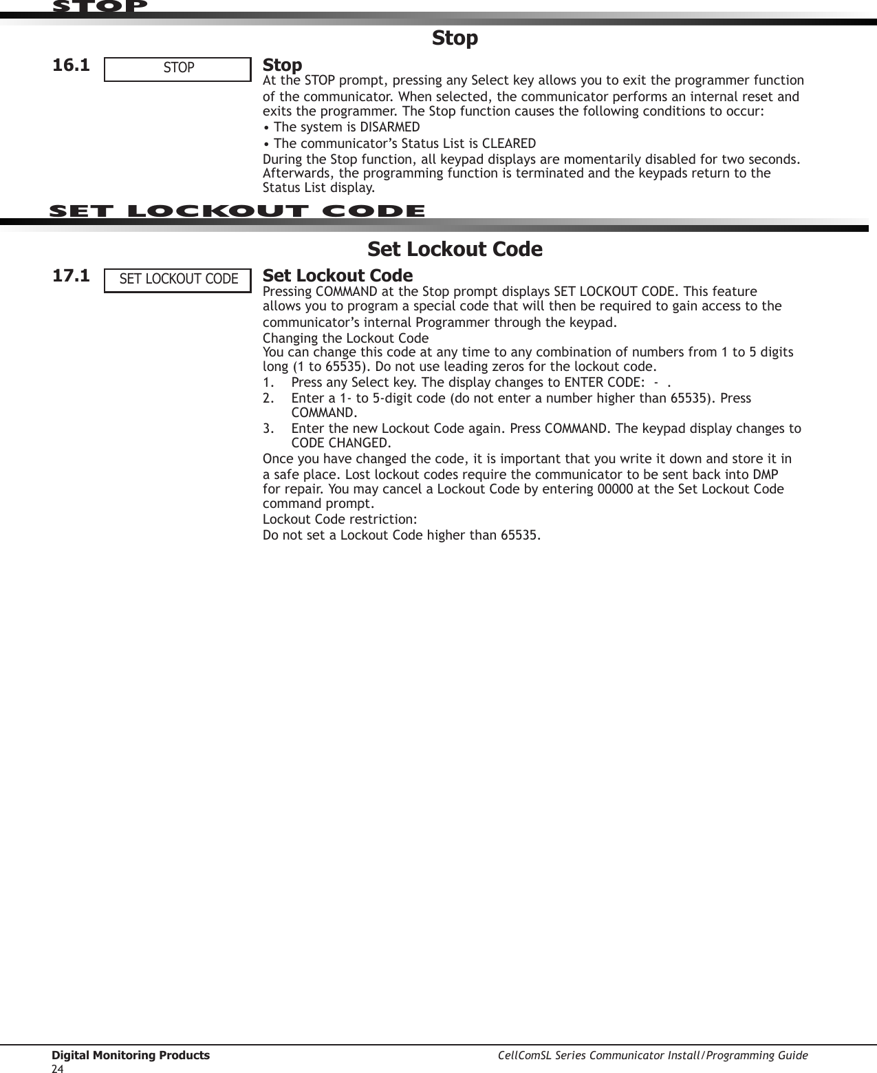 Digital Monitoring Products CellComSL Series Communicator Install/Programming Guide24Stop16.1  StopAttheSTOPprompt,pressinganySelectkeyallowsyoutoexittheprogrammerfunctionof the communicator.Whenselected,thecommunicator performs an internal reset and exitstheprogrammer.TheStopfunctioncausesthefollowingconditionstooccur:•ThesystemisDISARMED •Thecommunicator’sStatusListisCLEAREDDuringtheStopfunction,allkeypaddisplaysaremomentarilydisabledfortwoseconds.Afterwards,theprogrammingfunctionisterminatedandthekeypadsreturntotheStatusListdisplay.Set Lockout Code17.1  Set Lockout CodePressingCOMMANDattheStoppromptdisplaysSETLOCKOUTCODE.Thisfeatureallows you to program a special code that will then be required to gain access to the communicator’sinternalProgrammerthroughthekeypad.ChangingtheLockoutCode Youcanchangethiscodeatanytimetoanycombinationofnumbersfrom1to5digitslong(1to65535).Donotuseleadingzerosforthelockoutcode.1.  PressanySelectkey.ThedisplaychangestoENTERCODE:-.2. Entera1-to5-digitcode(donotenteranumberhigherthan65535).PressCOMMAND.3. EnterthenewLockoutCodeagain.PressCOMMAND.ThekeypaddisplaychangestoCODECHANGED.Onceyouhavechangedthecode,itisimportantthatyouwriteitdownandstoreitinasafeplace.LostlockoutcodesrequirethecommunicatortobesentbackintoDMPforrepair.YoumaycancelaLockoutCodebyentering00000attheSetLockoutCodecommand prompt.LockoutCoderestriction:DonotsetaLockoutCodehigherthan65535.STOPSET LOCKOUT CODESTOPSET LOCKOUT CODE