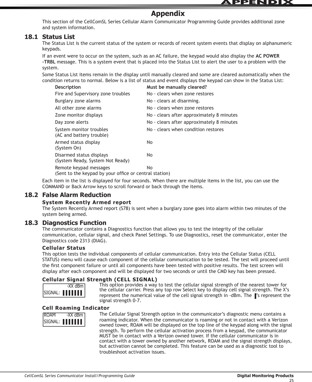 CellComSL Series Communicator Install/Programming Guide  Digital Monitoring Products25APPENDIXAppendixThis section of the CellComSL SeriesCellularAlarmCommunicatorProgrammingGuideprovidesadditionalzoneand system information.18.1  Status ListTheStatusLististhecurrentstatusofthesystemorrecordsofrecentsystemeventsthatdisplayonalphanumerickeypads.Ifaneventweretooccuronthesystem,suchasanACfailure,thekeypadwouldalsodisplaytheAC POWER   -TRBL message.ThisisasystemeventthatisplacedintotheStatusListtoalerttheusertoaproblemwiththesystem.SomeStatusListitemsremaininthedisplayuntilmanuallyclearedandsomeareclearedautomaticallywhentheconditionreturnstonormal.BelowisalistofstatusandeventdisplaysthekeypadcanshowintheStatusList:Description  Must be manually cleared?FireandSupervisoryzonetroubles No-clearswhenzonerestoresBurglaryzonealarms No-clearsatdisarming.Allotherzonealarms No-clearswhenzonerestoresZonemonitordisplays No-clearsafterapproximately8minutesDayzonealerts No-clearsafterapproximately8minutesSystemmonitortroubles No-clearswhenconditionrestores (ACandbatterytrouble)Armedstatusdisplay No (SystemOn)Disarmedstatusdisplays No (SystemReady,SystemNotReady)Remotekeypadmessages No (Senttothekeypadbyyourofceorcentralstation)Eachiteminthelistisdisplayedforfourseconds.Whentherearemultipleitemsinthelist,youcanusetheCOMMANDorBackArrowkeystoscrollforwardorbackthroughtheitems.18.2  False Alarm ReductionSystem Recently Armed reportTheSystemRecentlyArmedreport(S78)issentwhenaburglaryzonegoesintoalarmwithintwominutesofthesystem being armed.18.3  Diagnostics FunctionThe communicator containsaDiagnosticsfunctionthatallowsyoutotesttheintegrityofthecellularcommunication,cellularsignal,andcheckPanelSettings.TouseDiagnostics,resetthecommunicator, enter the Diagnosticscode2313(DIAG).Cellular StatusThisoptionteststheindividualcomponentsofcellularcommunication.EntryintotheCellularStatus(CELLSTATUS)menuwillcauseeachcomponentofthecellularcommunicationtobetested.Thetestwillproceeduntiltherstcomponentfailureoruntilallcomponentshavebeentestedwithpositiveresults.ThetestscreenwilldisplayaftereachcomponentandwillbedisplayedfortwosecondsoruntiltheCMDkeyhasbeenpressed.Cellular Signal Strength (CELL SIGNAL)This option provides a way to test the cellular signal strength of the nearest tower for thecellularcarrier.PressanytoprowSelectkeytodisplaycellsignalstrength.TheX’srepresent the numerical value of the cell signal strength in -dBm. The ▐’srepresentthesignalstrength0-7.Cell Roaming IndicatorTheCellularSignalStrengthoptioninthecommunicator’sdiagnosticmenucontainsaroamingindicator.Whenthecommunicator is roaming or not in contact with a Verizon ownedtower,ROAMwillbedisplayedonthetoplineofthekeypadalongwiththesignalstrength.Toperformthecellularactivationprocessfromakeypad,thecommunicator MUSTbeincontactwithaVerizonownedtower.Ifthecellularcommunicatorisincontactwithatowerownedbyanothernetwork,ROAMandthesignalstrengthdisplays,but activation cannot be completed. This feature can be used as a diagnostic tool to troubleshoot activation issues.                 -XX dBmSIGNAL: ▐▐▐▐▐▐▐ROAM        -XX dBmSIGNAL: ▐▐▐▐▐▐▐