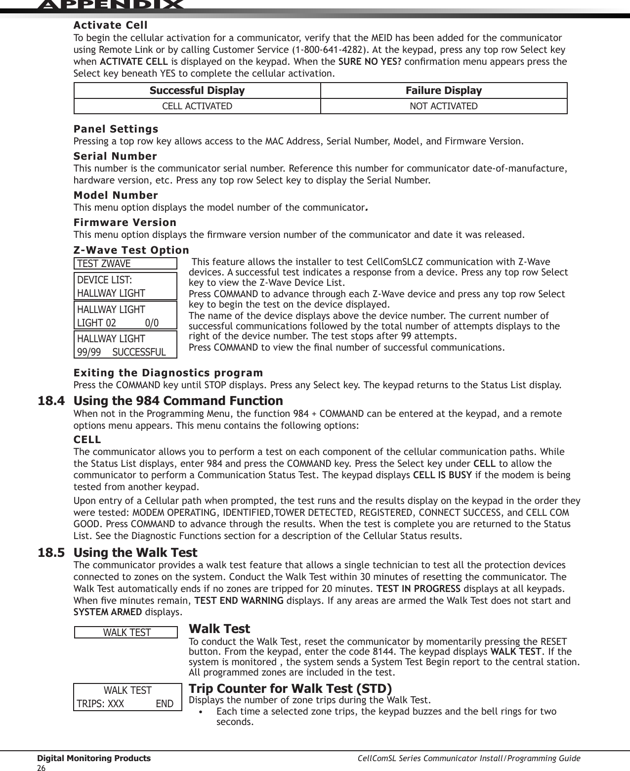 Digital Monitoring Products CellComSL Series Communicator Install/Programming Guide26APPENDIXWALK TESTTRIPS: XXX    ENDActivate CellTo begin the cellular activation for a communicator,verifythattheMEIDhasbeenaddedforthecommunicator  usingRemoteLinkorbycallingCustomerService(1-800-641-4282).Atthekeypad,pressanytoprowSelectkeywhen ACTIVATE CELLisdisplayedonthekeypad.WhentheSURE NO YES?conrmationmenuappearspresstheSelectkeybeneathYEStocompletethecellularactivation.Successful Display Failure DisplayCELL ACTIVATED NOT ACTIVATEDPanel SettingsPressingatoprowkeyallowsaccesstotheMACAddress,SerialNumber,Model,andFirmwareVersion.Serial NumberThis number is the communicator serial number. Reference this number for communicator date-of-manufacture, hardwareversion,etc.PressanytoprowSelectkeytodisplaytheSerialNumber.Model NumberThis menu option displays the model number of the communicator. Firmware VersionThismenuoptiondisplaysthermwareversionnumberofthecommunicator and date it was released.Z-Wave Test Option This feature allows the installer to test CellComSLCZcommunicationwithZ-Wavedevices.Asuccessfultestindicatesaresponsefromadevice.PressanytoprowSelectkeytoviewtheZ-WaveDeviceList.PressCOMMANDtoadvancethrougheachZ-WavedeviceandpressanytoprowSelectkeytobeginthetestonthedevicedisplayed.The name of the device displays above the device number. The current number of successful communications followed by the total number of attempts displays to the rightofthedevicenumber.Theteststopsafter99attempts.PressCOMMANDtoviewthenalnumberofsuccessfulcommunications.Exiting the Diagnostics programPresstheCOMMANDkeyuntilSTOPdisplays.PressanySelectkey.ThekeypadreturnstotheStatusListdisplay.18.4  Using the 984 Command FunctionWhennotintheProgrammingMenu,thefunction984+COMMANDcanbeenteredatthekeypad,andaremoteoptions menu appears. This menu contains the following options:CELLThecommunicatorallowsyoutoperformatestoneachcomponentofthecellularcommunicationpaths.WhiletheStatusListdisplays,enter984andpresstheCOMMANDkey.PresstheSelectkeyunder CELL to allow the communicatortoperformaCommunicationStatusTest.ThekeypaddisplaysCELL IS BUSY if the modem is being testedfromanotherkeypad.UponentryofaCellularpathwhenprompted,thetestrunsandtheresultsdisplayonthekeypadintheordertheyweretested:MODEMOPERATING,IDENTIFIED,TOWERDETECTED,REGISTERED,CONNECTSUCCESS,andCELLCOMGOOD.PressCOMMANDtoadvancethroughtheresults.WhenthetestiscompleteyouarereturnedtotheStatusList.SeetheDiagnosticFunctionssectionforadescriptionoftheCellularStatusresults.18.5  Using the Walk TestThecommunicatorprovidesawalktestfeaturethatallowsasingletechniciantotestalltheprotectiondevicesconnectedtozonesonthesystem.ConducttheWalkTestwithin30minutesofresettingthecommunicator.TheWalkTestautomaticallyendsifnozonesaretrippedfor20minutes.TEST IN PROGRESSdisplaysatallkeypads.Whenveminutesremain,TEST END WARNINGdisplays.IfanyareasarearmedtheWalkTestdoesnotstartandSYSTEM ARMED displays.  Walk TestToconducttheWalkTest,resetthecommunicatorbymomentarilypressingtheRESETbutton.Fromthekeypad,enterthecode8144.ThekeypaddisplaysWALK TEST. If the systemismonitored,thesystemsendsaSystemTestBeginreporttothecentralstation.Allprogrammedzonesareincludedinthetest.  Trip Counter for Walk Test (STD)DisplaysthenumberofzonetripsduringtheWalkTest.• Eachtimeaselectedzonetrips,thekeypadbuzzesandthebellringsfortwoseconds.TEST ZWAVEDEVICE LIST:HALLWAY LIGHTHALLWAY LIGHTLIGHT 02          0/0HALLWAY LIGHT99/99    SUCCESSFULWALK TEST