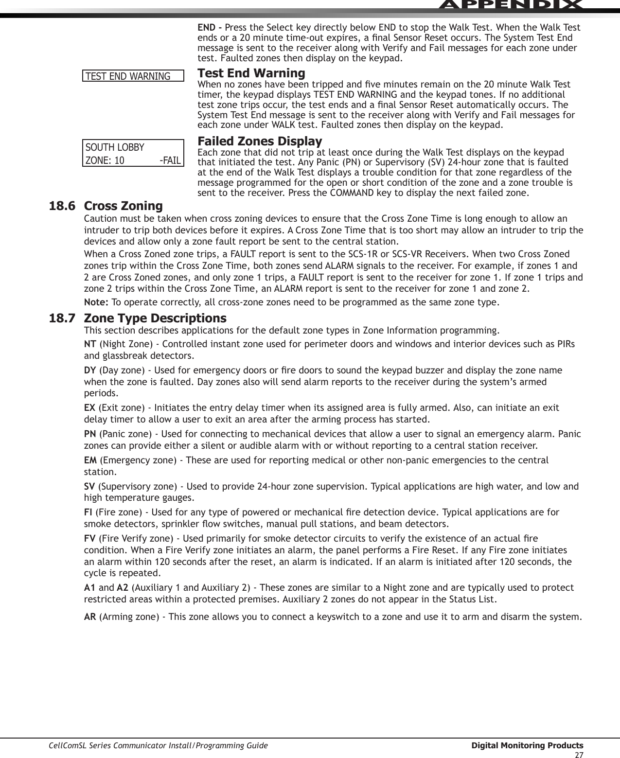 CellComSL Series Communicator Install/Programming Guide  Digital Monitoring Products27APPENDIXEND - PresstheSelectkeydirectlybelowENDtostoptheWalkTest.WhentheWalkTestendsora20minutetime-outexpires,analSensorResetoccurs.TheSystemTestEndmessage is sent to the receiver along with Verify and Fail messages for each zone under test.Faultedzonesthendisplayonthekeypad.  Test End WarningWhennozoneshavebeentrippedandveminutesremainonthe20minuteWalkTesttimer,thekeypaddisplaysTESTENDWARNINGandthekeypadtones.Ifnoadditionaltestzonetripsoccur,thetestendsandanalSensorResetautomaticallyoccurs.TheSystemTestEndmessageissenttothereceiveralongwithVerifyandFailmessagesforeachzoneunderWALKtest.Faultedzonesthendisplayonthekeypad.  Failed Zones DisplayEachzonethatdidnottripatleastonceduringtheWalkTestdisplaysonthekeypadthatinitiatedthetest.AnyPanic(PN)orSupervisory(SV)24-hourzonethatisfaultedattheendoftheWalkTestdisplaysatroubleconditionforthatzoneregardlessofthemessage programmed for the open or short condition of the zone and a zone trouble is senttothereceiver.PresstheCOMMANDkeytodisplaythenextfailedzone.18.6  Cross ZoningCautionmustbetakenwhencrosszoningdevicestoensurethattheCrossZoneTimeislongenoughtoallowanintrudertotripbothdevicesbeforeitexpires.ACrossZoneTimethatistooshortmayallowanintrudertotripthedevices and allow only a zone fault report be sent to the central station.WhenaCrossZonedzonetrips,aFAULTreportissenttotheSCS-1RorSCS-VRReceivers.WhentwoCrossZonedzonestripwithintheCrossZoneTime,bothzonessendALARMsignalstothereceiver.Forexample,ifzones1and2areCrossZonedzones,andonlyzone1trips,aFAULTreportissenttothereceiverforzone1.Ifzone1tripsandzone2tripswithintheCrossZoneTime,anALARMreportissenttothereceiverforzone1andzone2.Note: To operate correctly, all cross-zone zones need to be programmed as the same zone type.18.7  Zone Type DescriptionsThissectiondescribesapplicationsforthedefaultzonetypesinZoneInformationprogramming.NT(NightZone)-ControlledinstantzoneusedforperimeterdoorsandwindowsandinteriordevicessuchasPIRsandglassbreakdetectors.DY(Dayzone)-Usedforemergencydoorsorredoorstosoundthekeypadbuzzeranddisplaythezonenamewhenthezoneisfaulted.Dayzonesalsowillsendalarmreportstothereceiverduringthesystem’sarmedperiods.EX(Exitzone)-Initiatestheentrydelaytimerwhenitsassignedareaisfullyarmed.Also,caninitiateanexitdelay timer to allow a user to exit an area after the arming process has started.PN(Paniczone)-Usedforconnectingtomechanicaldevicesthatallowausertosignalanemergencyalarm.Paniczones can provide either a silent or audible alarm with or without reporting to a central station receiver.EM(Emergencyzone)-Theseareusedforreportingmedicalorothernon-panicemergenciestothecentralstation.SV(Supervisoryzone)-Usedtoprovide24-hourzonesupervision.Typicalapplicationsarehighwater,andlowandhigh temperature gauges.FI (Firezone)-Usedforanytypeofpoweredormechanicalredetectiondevice.Typicalapplicationsareforsmokedetectors,sprinklerowswitches,manualpullstations,andbeamdetectors.FV(FireVerifyzone)-Usedprimarilyforsmokedetectorcircuitstoverifytheexistenceofanactualrecondition.WhenaFireVerifyzoneinitiatesanalarm,thepanelperformsaFireReset.IfanyFirezoneinitiatesanalarmwithin120secondsafterthereset,analarmisindicated.Ifanalarmisinitiatedafter120seconds,thecycle is repeated.A1 and A2(Auxiliary1andAuxiliary2)-ThesezonesaresimilartoaNightzoneandaretypicallyusedtoprotectrestrictedareaswithinaprotectedpremises.Auxiliary2zonesdonotappearintheStatusList.AR(Armingzone)-Thiszoneallowsyoutoconnectakeyswitchtoazoneanduseittoarmanddisarmthesystem.TEST END WARNINGSOUTH LOBBYZONE: 10    -FAIL